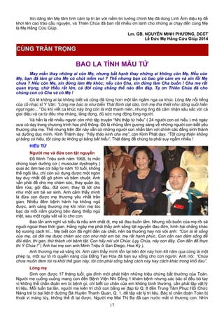 Xin dâng lên Mẹ tâm tình cảm tạ tri ân với niềm tin tưởng chính Mẹ đã dùng Linh Ảnh diệu kỳ để
khơi lên cao trào cầu nguyện, và Thiên Chúa đã ban rất nhiều ơn lành cho những ai chạy đến cùng Mẹ
là Mẹ Hằng Cứu Giúp.
Lm. GB. NGUYỄN MINH PHƯƠNG, DCCT
Lễ Đức Mẹ Hằng Cứu Giúp 2014
BAO LA TÌNH MẪU TỬ
May mắn thay những ai còn Mẹ, nhưng bất hạnh thay những ai không còn Mẹ. Nếu còn
Mẹ, bạn đã làm gì cho Mẹ có chút niềm vui ? Thế nhưng bạn có bao giờ cảm ơn và xin lỗi Mẹ
chưa ? Nếu còn Mẹ, xin đừng làm Mẹ khóc; nếu còn Cha, xin đừng làm Cha buồn ! Cha mẹ rất
quan trọng, chữ Hiếu rất lớn, cả đời cũng chẳng thể nào đền đáp. Tạ ơn Thiên Chúa đã cho
chúng con có Cha và có Mẹ !
Có lẽ không ai lại không biết và cũng đã từng hơn một lần ngâm nga ca khúc Lòng Mẹ nổi tiếng
của cố nhạc sĩ Y Vân: “Lòng mẹ bao la như biển Thái Bình dạt dào, tình mẹ tha thiết như dòng suối hiền
ngọt ngào…” Dù khi viết ca khúc này ông còn là một thanh niên, nhưng ông đã cảm nhận sâu sắc với cả
giai điệu và ca từ đều nhẹ nhàng, lắng đọng, đủ sức rung động lòng người.
Và hẳn là rất nhiều người còn nhớ tập truyện “Nhị thập tứ hiếu” ( 24 người con có hiếu ) mà ngày
xưa có dạy trong chương trình học phổ thông. Đó là những tấm gương sáng về những người con biết yêu
thương cha mẹ. Thế nhưng trên đời này vẫn có những người con nhẫn tâm với chính các đấng sinh thành
và dưỡng dục mình. Kinh Thánh dạy: “Hãy thảo kính cha mẹ”, còn Kinh Phật dạy: “Tột cùng thiện không
gì bằng có hiếu, tột cùng ác không gì bằng bất hiếu”. Thật đáng để chúng ta phải suy ngẫm nhiều !
HIẾU TỬ
Người mẹ và đứa con tật nguyền
Đỗ Minh Triệu sinh năm 1968, bị mắc
chứng loạn dưỡng cơ ( muscular dystrophy )
quái ác làm teo cơ bắp từ năm 10 tuổi, không
thể ngồi lâu, chỉ còn sử dụng được một ngón
tay duy nhất để gõ phím và bấm chuột. Anh
vẫn phải để cho mẹ chăm sóc, thay quần áo,
tắm rửa, gội đầu, đút cơm, thay tã lót cho
như một em bé sơ sinh. Anh cảm thấy mình
là đứa con được mẹ thương yêu nhất trần
gian. Nhiều đêm bệnh hành hạ không ngủ
được, anh càng thương mẹ khi nhìn mẹ tóc
bạc da mồi nằm giường bên đang thiếp ngủ
mệt, sau một ngày vất vả lo cho con.
Bao lần anh nghĩ và hiểu là nếu anh chết đi, mẹ sẽ đau buồn lắm. Nhưng nỗi buồn của mẹ rồi sẽ
nguôi ngoai theo thời gian. Hằng ngày mẹ phải thấy anh sống tật nguyền đau đớn, hình hài chẳng khác
bộ xương cách trí... Mẹ biết con đã nghĩ đến cái chết, nên bà thường hay nói với anh: “Con là lẽ sống
của mẹ, cả đời mẹ được chăm sóc con như một em bé, mẹ rất hạnh phúc. Con cần can đảm sống để
đối diện, thi gan, thử thách với bệnh tật. Con hãy nói với Chúa: Lạy Chúa, này con đây. Con đến để thực
thi Ý Chúa !” ( Ảnh hai mẹ con anh Minh Triệu ở San Diego, Hoa Kỳ ).
Anh thương mẹ và vâng lời. Anh cảm thấy mình tồn tại trên đời này hơn 40 năm qua cũng là một
phép lạ, một sự tỏ rõ quyền năng của Đấng Tạo Hóa đã ban sự sống cho con người. Anh nói: “Chúa
chưa muốn đem tôi ra khỏi thế gian này, tôi còn phải sống bằng cách này hay cách khác trong khổ đau”.
Lòng mẹ
Sinh con được 17 tháng tuổi, gia đình mới phát hiện những triệu chứng bất thường của Toàn.
Người mẹ cuống cuồng mang con đến Bệnh Viện Nhi Đồng 1 khám bệnh nhưng các bác sĩ đều bó tay
vì không thể chẩn đoán em bị bệnh gì, chỉ biết cơ chân của em không bình thường, cần phải tập vật lý
trị liệu. Mỗi tuần ba lần, người mẹ kiên trì chở con bằng xe đạp từ Q. 8 đến Trung Tâm Phục Hồi Chức
Năng trẻ bị bại liệt ở đường Bà Huyện Thanh Quan, Q. 1, để tập vật lý trị liệu. Bác sĩ chẩn đoán Toàn bị
thoái vị màng tủy, không thể đi lại được. Người mẹ Mai Thị Ba đã cạn nước mắt vì thương con. Nhìn
17
CÙNG TRÂN TRỌNG
 