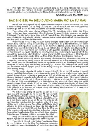 Phát ngôn viên Vatican, cha Federico Lombardi cũng cho biết trong một cuộc họp báo ngày
8.8.2014 rằng Đức Giáo Hoàng sẽ nói chuyện bằng tiếng Anh và sẽ thực hiện theo phong tục địa phương
như cởi bỏ giày trước khi bước vào những nơi đã quy định theo phong tục và văn hóa Hàn Quốc.
Ephata tổng hợp từ CNA / EWTN News
BÁC SĨ GIÊSU VÀ ĐIỀU DƯỠNG MARIA MỚI LÀ TỪ MẪU
Bài viết hôm nay cũng là để tiếp nối một bài viết trước có tựa đề “Cứ Bác Sĩ Giêsu và Y Tá Maria
là đủ rồi" đã đăng trên báo Đức Mẹ Hằng Cứu Giúp số 13, ra vào tháng 4 năm nay, về chuyện BVSS
của chính gia đình tôi. Lúc đó, vợ tôi đang có thai cháu thứ ba được gần 5 tháng.
Trước những phán quyết của bác sĩ Bệnh Viện TD., thai nhi của chúng tôi bị… Hội Chứng
Down ! Những ngày tháng chờ đợi căng thẳng rồi cũng qua đi trong phó thác tin tưởng trọn vẹn vào Bác
Sĩ Giêsu và Y Tá điều dưỡng Maria. Chúa Nhật Lễ Thánh Thể ngày 22.6.2014 vừa qua, vừa nhập viện
xong, một êkíp bác sĩ đã yêu cầu cả hai vợ chồng tôi phải có mặt để ký cam kết về việc thực hiện triệt
sản, lý do vợ tôi sinh mổ lần này là lần thứ ba !
Vừa bước vào phòng, họ đẩy đến trước mặt vợ chồng tôi một biên bản cam kết việc tự nguyện
triệt sản. Đại ý họ tư vấn cho vợ chồng tôi rằng: Vợ chồng lớn tuổi rồi, lại đã mổ lần thứ ba, nếu có thai
thêm lần nữa sẽ rất nguy hiểm cho cả người mẹ lẫn thai nhi, họ đặc biệt yêu cầu tôi là làm chồng phải
biết văn minh, phải biết thương vợ thì đồng ý cho vợ triệt sản. Sau khi nghe họ trình bày xong, tôi chỉ
nhẹ nhàng nói với họ rằng: "Tôi rất cám ơn những tư vấn, quan tâm của các bác sĩ đã lo cho chúng tôi,
xét theo khía cạnh con người, việc sống văn minh hay kiểu lo lắng yêu thương như quý vị tư vấn tôi thấy
chẳng có liên quan gì đến việc triệt sản hay không. Nhưng trên hết, chúng tôi là người Công Giáo, triệt
sản là một tội trọng vi phạm vào Sự Sống của Thiên Chúa, nên chúng tôi không đồng ý triệt sản !"
Họ lại nói cho tôi cách triệt sản của họ là thắt ống dẫn trứng sau này nếu muốn có con thì lại cởi
ra. Ngay như cháu bé này, chúng tôi chưa biết tình trạng sẽ ra sao, có bị dị tật hay không ? Tôi cười và
bảo: "Tôi biết rất rõ các cách thức triệt sản và các nguy hiểm về luân lý mà nó mang lại cho cuộc sống
con người, dù chỉ một ngày, một lần cũng đã là mang tội. Tôi đã 47 tuổi, không phải trẻ con và tôi sẽ
chịu trách nhiệm về hành động và ý thức của tôi, không cần quý vị tư vấn nữa !" Tôi khẳng định dứt
khoát là không đồng ý.
Với đứa bé này cũng vậy, đã có bác sĩ khuyên chúng tôi nên suy nghĩ để phá thai vì cháu có
nguy cơ cao bị Hội Chứng Down, nhưng chúng tôi vẫn quyết định sinh ra và yêu thương cháu, cho dù
cháu có làm sao đi nữa. Họ bảo tôi ra ngoài còn vợ tôi ở lại. Một lúc sau, vợ tôi ra vừa cười vừa bảo:
"Họ đang bảo là anh cứng đầu, thiếu hiểu biết lại… chả biết thương vợ tí nào ! Rằng anh chỉ biết sống
cho mình, nếu có thai nữa chết đi để con ai chăm sóc…" Một bác sĩ còn nói rằng: tôi cũng là người
Công Giáo, có tội thì xưng tội là hết chứ lo gì. Nói thế nhưng thấy gương mặt của vợ tôi tươi rói, tôi biết
nàng cũng không đồng ý triệt sản. Tôi nói với vợ tôi: "Chỉ một lát nữa thôi là em lên bàn mổ. Em có dám
mang tội trọng khi lên bàn mổ không ? Biết có tội mà cố tình phạm tội là phạm đến chính Chúa Thánh
Thần, tội ấy chả ai tha được đâu mà xưng tội. Nhưng thôi, khỏi suy nghĩ gì nữa, cứ có tội là không được
làm, thế nhé !" Vợ tôi gật đầu cười.
Vợ tôi bước vào phòng mổ sau khi căn dặn tôi ở bên
ngoài cũng phải cầu nguyện cho hai mẹ con. Tôi ngồi bên ngoài
cũng hồi hộp lắm, chỉ chăm chú đọc kinh "Mẹ hãy nhớ…", đọc đi
đọc lại không biết bao nhiêu lần. Rồi bóng cô y tá xuất hiện, trên
tay là một đứa bé xướng tên vợ tôi. Từ xa, nhìn cháu, tôi biết
ngay rằng: cháu hoàn toàn bình thường và còn có thể nói là cháu
rất kháu khỉnh và đẹp trai nữa. Tạ ơn Chúa và Mẹ Maria, tôi chỉ
biết dâng lên lời tạ ơn Chúa và Mẹ Maria nữa thôi. Vậy là một
chứng nhân nữa cho việc BVSS, một Quà Tặng Sự Sống của
Chúa vừa được sinh ra để tôn vinh Ngài. ( Ảnh chụp cháu bé
Đaminh Phan Nguyễn Hoàng Thiên lúc mới sinh. Cháu vừa được
Thánh Tẩy sáng Chúa Nhật 10.8.2014 vừa qua tại Biên Hòa ).
Vâng, xin cám ơn Chúa đã yêu thương gia đình tôi cách
đặc biệt, Ngài đã đánh dấu lên cuộc đời tôi rất nhiều sự kiện:
Trước tiên là việc mất cháu Têrêsa Phan Nguyễn Thiên
Ân, cho tôi biết quý trọng Sự Sống. Sau đó là nguy cơ tan cửa
nát nhà khi đón nhận cháu Hoàng Ân, rồi bước đi êm đềm trong
24
 