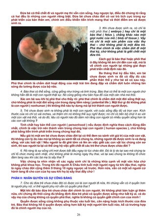 Đứa bé có thể chết đi và người mẹ thì vẫn còn sống, hay ngược lại, điều đó chứng tỏ rằng
cả hai đều là những con người riêng biệt. Đứa bé chưa chào đời có vai trò tích cực trong sự
phát triển của bản thân em, chính em điều khiển tiến trình mang thai và thời điểm em sẽ được
sinh ra.
3. Khi chưa được sinh ra, nó chỉ là
một phôi thai ( embryo ) hay chỉ là một
bào thai ( fetus ), chẳng khác nào một
giọt nước của mô ( blob of tissue ). Vậy
nó chỉ là một sản phẩm của việc thụ
thai – chứ không phải là một đứa trẻ.
Phá thai chính là việc chấm dứt đi một
thai kỳ, chứ không phải là giết chết một
đứa trẻ.
Cách gọi là bào thai hoặc phôi thai
ở đây không hề ám chỉ đến con vật, mà là
về chính con người tại những giai đoạn
phát triển nhất định nào đó.
Ba tháng thai kỳ đầu tiên, em bé
chưa được sinh ra đã có đầy đủ các
phần thân thể y như bé sẽ có sau này.
Phá thai chính là chấm dứt hoạt động của một trái tim đang đập và chấm dứt luôn những làn
sóng đo lường được của bộ não.
4. Bào thai có thể sống, cũng giống như trứng và tinh trùng. Bào thai có thể là một con người chứ
không hẳn đã là một con người thật sự. Nó cũng giống như bản họa đồ của một căn nhà mà thôi.
Xác em bé sau khi bị phá thai cho thấy rõ: phá thai chính là chấm dứt một đời sống thật sự,
chứ không phải là một đời sống còn trong dạng tiềm năng ( potential life ). Một thứ gì đó không phải
là con người ( nonhuman ) thì không thể nào tự dưng mà lại trở thành con người được.
5. Trẻ chưa được sinh ra không phải là một con người, với cuộc sống đầy đủ và trọn vẹn. Kích
thước của nó chỉ có vài inches, và thậm chí nó không thể suy nghĩ được; nó chỉ có tiến bộ chút ít so với
một con vật mà thôi, và do đó, liệu có người nào đó dám nói rằng con người có nhiều quyền sống hơn là
các con vật không ?
Tính chất hay bản thể con người ( personhood ) nếu được định nghĩa theo cách đúng đắn
nhất, chính là việc trở nên thành viên trong chủng loại con người ( human species ), chứ không
phải bằng tiến trình phát triển trong chủng loại đó.
Nếu giá trị một em bé chưa được chào đời lại có thể đem so sánh với giá trị của một con vật,
thì không còn lý do nào mà lại không so sánh tất cả chúng ta, những người đã được sinh ra và đang
sống, với các loài vật ! Nếu người ta đã ghê tởm và lên án việc giết các con vật lúc chúng còn sơ
sinh, thì sao người ta lại có thể ủng hộ việc giết chết đi các trẻ thơ chưa được chào đời ?
6. Rõ ràng là sự sống chỉ mới được bắt đầu ngay từ lúc chào đời. Đó là lý do tại sao mà chúng ta
chỉ tổ chức mừng sinh nhật, chứ không phải là mừng ngày thụ thai, và tại sao chúng ta không tổ chức
đám tang sau khi các bà mẹ bị sẩy thai ?
Việc chúng ta nhìn nhận về các ngày sinh chỉ là những khía cạnh về mặt văn hóa chứ
không phải khoa học. Trong khi đó người Á Châu tính tuổi một người ngay từ khi đậu thai, nghĩa
là ngày chào đời cộng thêm 9 tháng 10 ngày ngược về trước. Hơn nữa, vẫn có một số người cử
hành tang lễ cho con của họ sau khi họ bị sẩy thai đấy chứ !
PHẦN II: NHÂN QUYỀN VÀ SỰ CÔNG BẰNG
7. Cho dù đứa trẻ chưa chào đời có được coi là con người đi nữa, thì chúng vẫn có ít quyền hơn
là người phụ nữ, vì thế người phụ nữ vẫn có quyền phá thai !
Một khi đã bảo đứa trẻ chưa chào đời chính là con người, thì không phải bàn luận gì thêm
nữa, chỉ chừng đó thôi cũng đủ khẳng định đứa trẻ phải có quyền được sống như bất kỳ ai, và do
vậy mẹ của chúng không có quyền phá thai, nghĩa là không có quyền giết chính con của mình !
Quyền được sống cũng không phụ thuộc vào tuổi tác, cân nặng hoặc kích thước của đứa
trẻ. Bào thai không hề ít quyền được sống hơn bất kỳ một người lớn tuổi nào, kể cả trường hợp
đó là chính người mẹ của nó.
26
 