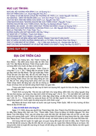 MỤC LỤC TÌM BÀI:
ĐỨC BÀ, NỮ VƯƠNG HÒA BÌNH ( Lm. Lê Quang Uy ) ....................................................................... 01
ĐỊA CHỈ TRÊN CAO ( Lm. Giuse Nguyễn Hữu An ) .............................................................................. 03
HY VỌNG VÌ CÓ MẸ ĐƯỢC CHÚA ÂN THƯỞNG VỀ TRỜI ( Lm. Antôn Nguyễn Văn Độ ) ................ 05
AD GENTES – ĐẾN VỚI MUÔN DÂN ( Lm. Vinh Sơn Phạm Trung Thành ) ........................................ 06
LỊCH SỬ BỨC ẢNH MẸ HẰNG CỨU GIÚP ( Lm. Nguyễn Văn Hội ) .................................................... 08
CẢM NGHĨ KHI ĐỌC "NHỮNG NGƯỜI MẸ CỦA THIÊN CHÚA" ( Nguyễn Trung ) ............................ 11
NHỮNG NGƯỜI MẸ CỦA THIÊN CHÚA ( Nữ Mục Sư Barbara Brown Taylor ) ................................... 11
MẸ MARIA, BA GIUSE, VÀ VIỆC GIÁO DỤC TRONG GIA ĐÌNH ( Gioan Lê Quang Vinh ) ................. 13
MẸ HẰNG CỨU GIÚP BỔN MẠNG TUẦN ĐẠI PHÚC ( Lm. GB. Nguyễn Minh Phương ) .................... 15
BAO LA TÌNH MẪU TỬ ( Trầm Thiên Thu ) .......................................................................................... 17
KHÔNG QUÊN LẦN HẠT MAI KHÔI ( Bồ Câu Trắng ) .......................................................................... 20
KỲ NGHỈ HÈ LÝ TƯỞNG ( Thanh Anh Nhàn ) ...................................................................................... 21
TÔI ĐÃ ĐÁNH MẤT SỨC MẠNH ( Khuyết Danh ) ................................................................................. 23
ĐỨC PHANXICÔ SẼ ĐẾN VIẾNG MỘT NGHĨA TRANG THAI NHI Ở HÀN QUỐC .................................. 23
BÁC SĨ GIÊSU VÀ ĐIỀU DƯỠNG MARIA MỚI LÀ TỪ MẪU ( Đa Minh Phan Văn Dũng ) ................... 24
CÁC LÝ LUẬN BẢO VỆ SỰ SỐNG… – Kỳ 1 ( Bản dịch Anthony Lê – Ephata biên tập lại ) ................. 25
NHỊP CẦU BÁC ÁI PHANXICÔ VÀ VÀ QUỸ MẸ HẰNG CỨU GIÚP ( Trung Tâm Mục Vụ DCCT ) ........... 28
ĐỊA CHỈ TRÊN CAO
Bước vào tháng tám, Hội Thánh hướng về
Đức Maria – Mẹ diễm phúc được đặc ân Hồn Xác
Lên Trời. Mẹ Maria đã được Thiên Chúa tuyển chọn
và trang điểm cho muôn vẻ đẹp và ơn phước.
Mẹ là “Ðấng đầy ơn phước, Thiên Chúa ở
cùng Mẹ !" ( Lc 1, 28 ). "Ðấng đầy ơn phước" là tên
gọi đẹp nhất của Mẹ Maria. Tên gọi tuyệt đẹp Thiên
Chúa đã ban cho Đức Mẹ, để chỉ cho biết rằng từ
muôn thuở và cho đến muôn đời, Đức Mẹ luôn được
yêu thương.Thiên Chúa còn ban tặng hồng ân cao
cả. Mẹ về Trời, sống trong hạnh phúc vĩnh cửu mà
Thiên Chúa dành để tặng ban cho tất cả những ai
thuộc về Chúa nhờ cả một đời sống thánh thiện nơi gian trần.
Trong cuộc hành hương nội tâm hay lữ hành nơi dương thế, người tín hữu tin rằng, có Mẹ Maria
luôn cầu bầu che chở.
Thánh Kinh ca tụng Mẹ: “Kìa bà nào xuất hiện như rạng đông, diễm kiều như vầng nguyệt, lộng
lẫy tựa thái dương, oai hùng như đạo binh chỉnh tề hàng ngũ” ( Dc 6, 10 ); “Có một điềm lớn xuất hiện
trên trời: một Phụ nữ, mình khoác mặt trời, chân đạp vầng trăng, và đầu đội triều thiên mười hai ngôi
sao” ( Kh 12, 1 )… Trong niềm hy vọng sẽ được về Trời với Mẹ, người tín hữu nhìn lên Mẹ “Như một
vầng trăng tuyệt vời, muôn ngàn tia sáng lung linh chốn thiên cung”.
Mẹ Maria đã được khải hoàn và bước vào quê hương Thiên Quốc. Mỗi tín hữu hướng về Đức
Maria là địa chỉ trên cao.
1. Địa chỉ thiết định cho lòng tin
Ngày 1.11.1950, đúng vào dịp lễ Các Thánh Nam Nữ, Đức Thánh Cha Piô XII long trọng tuyên bố
tín điều Đức Maria Hồn Xác Lên Trời: “Thánh Mẫu Thiên Chúa là Đấng Vô Nhiễm Nguyên Tội, Đức
Maria Trọn Đời Đồng Trinh, sau khi sống trọn cuộc đời trần thế, đã được triệu hồi cả hồn và xác vào
trong vinh quang thiên quốc”. Kể từ lời tuyên bố trong thánh lễ tuyên tín long trọng hôm ấy, mầu nhiệm
Đức Maria được Thiên Chúa đưa về trời cả hồn và xác, trở thành chân lý đức tin cho toàn thể Giáo Hội.
Chỉ trong một lời tuyên tín ngắn gọn và quan trọng để tuyên bố một tín điều, Đức Thánh Cha
Piô XII đã liệt kê cùng lúc đầy đủ bốn đặc ân vô cùng cao cả, ngoài Đức Maria không ai có được. Đó
cũng là bốn chân lý tuyệt đối của lòng tin thuộc về đời sống và nhân đức của Đức Maria mà mỗi người
Kitô hữu phải tin:
3
CÙNG SUY NIỆM
 