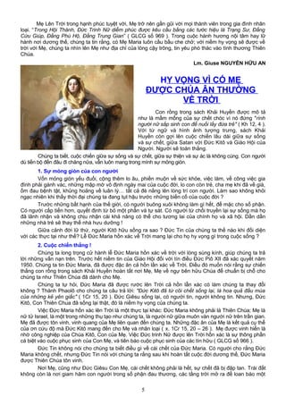 Mẹ Lên Trời trong hạnh phúc tuyệt vời, Mẹ trở nên gần gũi với mọi thành viên trong gia đình nhân
loại. “Trong Hội Thánh, Đức Trinh Nữ diễm phúc được kêu cầu bằng các tước hiệu là Trạng Sư, Đấng
Cứu Giúp, Đấng Phù Hộ, Đấng Trung Gian” ( GLCG số 969 ). Trong cuộc hành hương nội tâm hay lữ
hành nơi dương thế, chúng ta tin rằng, có Mẹ Maria luôn cầu bầu che chở; với niềm hy vọng sẽ được về
trời với Mẹ, chúng ta nhìn lên Mẹ như địa chỉ của lòng cậy trông, tin yêu phó thác vào tình thương Thiên
Chúa.
Lm. Giuse NGUYỄN HỮU AN
HY VỌNG VÌ CÓ MẸ
ĐƯỢC CHÚA ÂN THƯỞNG
VỀ TRỜI
Con rồng trong sách Khải Huyền được mô tả
như là mầm mống của sự chết chóc vì nó đứng "rình
người nữ sắp sinh con để nuối lấy đứa trẻ" ( Kh 12, 4 ).
Với từ ngữ và hình ảnh tượng trưng, sách Khải
Huyền còn gợi lên cuộc chiến lâu dài giữa sự sống
và sự chết, giữa Satan với Đức Kitô và Giáo Hội của
Người. Người sẽ toàn thắng.
Chúng ta biết, cuộc chiến giữa sự sống và sự chết, giữa sự thiện và sự ác là không cùng. Con người
dù tiến bộ đến đâu đi chăng nữa, vẫn luôn mang trong mình sự mỏng giòn.
1. Sự mỏng giòn của con người
Vốn mỏng giòn yếu đuối, cộng thêm lo âu, phiền muộn về sức khỏe, việc làm, về công việc gia
đình phải gánh vác, những mập mờ vô định ngày mai của cuộc đời, lo con còn trẻ, cha mẹ khi đã về già,
ốm đau bệnh tật, khủng hoảng về luân lý… tất cả đè nằng lên lòng trí con người. Làm sao không khỏi
ngạc nhiên khi thấy thời đại chúng ta đang tụt hậu trước những biến cố của cuộc đời ?
Trước những bất hạnh của thế giới, có người buông xuôi không làm gì hết, để mặc cho số phận.
Có người cấp tiến hơn, quyết định từ bỏ một phần và tự sát. Có người từ chối truyền lại sự sống mà họ
đã lãnh nhận và không chịu nhận cái khả năng có thể cho tương lai của chính họ và xã hội. Dần dần
những nhà trẻ sẽ thay thế nhà hưu dưỡng !
Giữa cảnh đời lữ thứ, người Kitô hữu sống ra sao ? Đức Tin của chúng ta thế nào khi đối diện
với các thực tại như thế? Lễ Đức Maria hồn xác về Trời mang lại cho họ hy vọng gì trong cuộc sống ?
2. Cuộc chiến thắng !
Chúng ta long trọng cử hành lễ Đức Maria hồn xác về trời với lòng sùng kính, giúp chúng ta trả
lời những vấn nạn trên. Trước hết niềm tin của Giáo Hội đối với tín điều Đức Piô XII đã xác quyết năm
1950. Chúng ta tin Đức Maria, đã được đặc ân cả hồn lần xác về Trời. Điều đó muốn nói rằng sự chiến
thắng con rồng trong sách Khải Huyền hoàn tất nơi Mẹ, Mẹ về ngự bên hữu Chúa để chuẩn bị chỗ cho
chúng ta như Thiên Chúa đã dành cho Mẹ.
Chúng ta tự hỏi, Đức Maria đã được rước lên Trời cả hồn lẫn xác có làm chúng ta thay đổi
không ? Thánh Phaolô cho chúng ta câu trả lời: "Đức Kitô đã từ cõi chết sống lại, là hoa quả đầu mùa
của những kẻ yên giấc" ( 1Cr 15, 20 ). Đức Giêsu sống lại, có người tin, người không tin. Nhưng, Đức
Kitô, Con Thiên Chúa đã sống lại thật, đó là niềm hy vọng của chúng ta.
Việc Đức Maria hồn xác lên Trời là một thực tại khác: Đức Maria không phải là Thiên Chúa; Mẹ là
nữ tử Israel, là một trong những thụ tạo như chúng ta, là người nữ giữa muôn vàn người nữ trên trần gian.
Mẹ đã được tôn vinh, vinh quang của Mẹ liên quan đến chúng ta. Những đặc ân của Mẹ là kết quả cụ thể
của ơn cứu độ mà Đức Kitô mang đến cho Mẹ và nhân loại ( x. 1Cr 15, 20 – 26 ). Mẹ được vinh hiển là
nhờ công nghiệp của Chúa Kitô, Con của Mẹ. Việc Đức trinh Nữ được lên Trời hồn xác là sự thông phần
cá biệt vào cuộc phục sinh của Con Mẹ, và tiên báo cuộc phục sinh của các tín hữu ( GLCG số 966 ).
Đức Tin không nói cho chúng ta biết điều gì về cái chết của Đức Maria. Có người cho rằng Đức
Maria không chết, nhưng Đức Tin nói với chúng ta rằng sau khi hoàn tất cuộc đời dương thế, Đức Maria
được Thiên Chúa tôn vinh.
Nơi Mẹ, cũng như Đức Giêsu Con Mẹ, cái chết không phải là hết, sự chết đã bị đập tan. Trái đất
không còn là nơi giam hãm con người trong số phận đau thương, các tầng trời mở ra để loan báo một
5
 