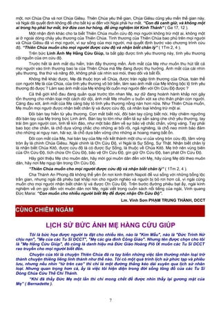 một, nơi Chúa Cha và nơi Chúa Giêsu. Thiên Chúa yêu thế gian, Chúa Giêsu cũng yêu mến thế gian này,
và Ngài đã quyết định không để cho bất kỳ ai đến với Ngài phải hư mất. “Con đã canh giữ, và không một
ai trong họ phải hư mất, trừ đứa con hư hỏng, để ứng nghiệm lời Kinh Thánh” ( Ga 17, 12 ).
Một nhận định khác cho ta biết Thiên Chúa muốn cứu độ mọi người không trừ một ai, không một
ai ở ngoài dòng chảy yêu thương của Thiên Chúa. Tình thương của Thiên Chúa bao phủ trên mọi người
và Chúa Giêsu đã vì mọi người, vì sự sống của mọi người, mà quyết định bước vào chương trình cứu
độ. “Thiên Chúa muốn cho mọi người được cứu độ và nhận biết chân lý” ( 1Tm 2, 4 ).
Trên bức Linh Ảnh Mẹ Hằng Cứu Giúp, ta bắt gặp được tình yêu thương này, tình yêu thương
cội nguồn của ơn cứu độ.
Trước hết là ánh mắt dịu hiền, tràn đầy thương mến. Ánh mắt của Mẹ như muốn thu hút tất cả
mọi người vào tình thương bao la của Thiên Chúa mà Mẹ đang được thụ hưởng. Ánh mắt của cái nhìn
yêu thương, tha thứ và nâng đỡ, không phải cái nhìn soi mói, theo dõi và bắt lỗi.
Không thế khác được, Mẹ đã thuộc trọn về Chúa, được trán ngập tình thương của Chúa, toàn thể
con người Mẹ là của Chúa, của tình yêu thương vô bờ bến, làm sao ánh mắt của Mẹ không bộc lộ tình yêu
thương đó được ? Làm sao ánh mắt của Mẹ không lôi cuốn mọi người đền với Ơn Cứu Độ được ?
Cả thế giới khổ đau đang quằn quại trước tôn nhan Mẹ, sự dữ đang hoành hành khắp nơi gây
tổn thương cho nhân loại một cách dữ dội, ánh mắt Mẹ nhuốm u buồn xót xa cho thân phận con người.
Càng đau xót, ánh mắt của Mẹ càng bày tỏ tình yêu thương nồng nàn hơn nữa. Như Thiên Chúa muốn,
Mẹ muốn mọi ngườ được nhận biết chân lý và được cứu độ, cả nhân loại không trừ một ai.
Đôi bàn tay hiền từ yêu thương. Con mắt biết nói, đôi bàn tay cũng biết nói. Hãy chiêm ngưỡng
đôi bàn tay của Mẹ trong bức Linh ảnh. Bàn tay to lớn như diễn tả sự sẵn sàng che chở yêu thương, tay
trái ôm gọn người con, tinh tế kín đáo, như một bảo đảm về sự bảo vệ chắc chắn, vững vàng. Tay phải
bao bọc che chắn, là chỗ dựa vững chắc cho những ai bối rối, ngả nghiêng, là chỗ neo mình bảo đảm
cho những ai nguy nan, hãi sợ, là chỗ dựa bền vững cho những ai hoang mang bất ổn.
Đôi con mắt của Mẹ, hai bàn tay của Mẹ nối kết thành một chu vi của vòng tròn cứu độ, tâm vòng
tròn ấy là chính Chúa Giêsu. Ngài chính là Ơn Cứu Độ, vì Ngài là Sự Sống, Sự Thật. Nhận biết chân lý
là nhận biết Chúa Kitô, được cứu độ là có được Sự Sống, là thuộc về Chúa Kitô. Mẹ trở nên vùng biên
của Ơn Cứu Độ, tích chứa Ơn Cứu Độ, bảo vệ Ơn Cứu Độ, gìn giữ Ơn Cứu Độ, ban phát Ơn Cứu Độ.
Hãy giới thiệu Mẹ cho muôn dân, hãy mời gọi muôn dân đến với Mẹ, hãy cùng Mẹ dõi theo muôn
dân, hãy nơi Mẹ ngụp lặn trong Ơn Cứu Độ.
“Thiên Chúa muốn cho mọi người được cứu độ và nhận biết chân lý” ( 1Tm 2, 4 ).
Cha Thánh An Phong đã không thể yên ổn nơi kinh thành Napoli để vui sống với những bổng lộc
trần gian, nhưng ngài đã phiêu bạt khắp nơi cho người nghèo và người bị bỏ rơi hơn cả, vì ngài cũng
muốn cho mọi người nhận biết chân lý và được Ơn Cứu Độ. Trên bước đường phiêu bạt ấy, ngài kính
nghiệm về ơn gọi đến với muôn dân nơi Mẹ, ngài viết trong cuốn sách nổi tiếng của ngài, Vinh quang
Đức Maria: “Con muốn cho nhiều người biết Mẹ để được nhận Ơn Cứu Độ”.
Lm. Vinh Sơn PHẠM TRUNG THÀNH, DCCT
LỊCH SỬ BỨC ẢNH MẸ HẰNG CỨU GIÚP
Tôi là bức họa được người ta đặt cho nhiều tên, nào là "Kim Mẫu", nào là "Đức Trinh Nữ
chịu nạn", "Mẹ của các Tu Sĩ DCCT", "Mẹ các gia đình Công Giáo". Nhưng tên được chọn cho tôi
là "Mẹ Hằng Cứu Giúp", đó cũng là danh hiệu mà Đức Giáo Hoàng Piô IX muốn các Tu Sĩ DCCT
rao truyền cho mọi người biết đến.
Chuyện của tôi là chuyện Thiên Chúa đã ra tay biến những việc tầm thường nhân loại trở
thành chuyện thiêng liêng linh thánh như thế nào. Tôi có một quá trình lịch sử phức tạp và phiêu
lưu, nhưng nếu nhìn “từ trên cao” thì chỉ là một đường thẳng kéo dài xuyên qua lịch sử nhân
loại. Nhưng quan trọng hơn cả, ấy là việc tôi hiện diện trong đời sống tông đồ của các Tu Sĩ
Dòng Chúa Cứu Thế Chí Thánh.
“Khi đã thấy Đức Mẹ một lần thì chỉ mong chết để được nhìn thấy lại gương mặt của
Mẹ” ( Bernadette ).
7
CÙNG CHIÊM NGẮM
 