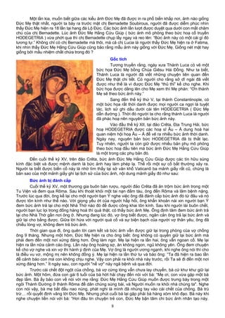 Một lần kia, muốn biết giữa các kiểu ảnh Đức Mẹ đã được in ra phổ biến khắp nơi, ảnh nào giống
Đức Mẹ thật nhất, người ta bày ra trước mặt chị Bernadette Soubirous, người đã được diễm phúc nhìn
thấy Đức Mẹ hiện ra 18 lần tại hang đá Lộ Đức. Các bức ảnh lần lượt được duyệt qua dưới con mắt chăm
chú của chị Bernadette. Lúc ảnh Đức Mẹ Hằng Cứu Giúp ( bức ảnh mô phỏng theo bức hoạ cổ truyền
HODEGETRIA ) vừa phớt qua thì chị Bernadette chụp lấy ngay và reo lên: “Bức ảnh này có một cái gì đó
tương tự.” Không chỉ có chị Bernadette mà thôi, mà cả chị Lucia là người thấy Đức Mẹ hiện ra ở Fatima,
khi nhìn thấy Đức Mẹ Hằng Cứu Giúp cũng bảo rằng mẫu ảnh này giống với Đức Mẹ. Giống nét mặt hay
giống bởi mầu nhiệm chất chứa trong đó ?
Gốc tích
Tương truyền rằng, ngày xưa Thánh Luca có vẽ một
bức họa Đức Mẹ bồng Chúa Giêsu Hài Đồng. Như ta biết,
Thánh Luca là người đã viết những chuyện liên quan đến
Đức Mẹ thật chi tiết. Có người cho rằng sở dĩ ngài đã viết
được như thế là vì được Đức Mẹ “thủ thỉ” kể cho nghe. Khi
bức họa được dâng lên cho Mẹ xem thì Mẹ phán: “Ơn thánh
Mẹ sẽ theo bức ảnh này.”
Sang đến thế kỷ thứ V, tại thành Constantinople, có
một bức họa rất thời danh được mọi người ca ngợi là tuyệt
tác, lịch sử ghi dấu dưới cái tên HODEGETRIA ( Đức Mẹ
dẫn đường ). Thời đó người ta cho rằng thánh Luca là người
đã phác hoạ nên nguyên bản bức ảnh này.
Vào đầu thế kỷ XII, tại đảo Crêta, Địa Trung Hải, bức
hoạ HODEGETRIA được các hoạ sĩ Âu – Á dung hoà hai
quan niệm hội hoạ Âu – Á để vẽ ra nhiều bức ảnh thời danh.
Ngày nay, nguyên bản bức HODEGETRIA đã bị thất lạc.
Tuy nhiên, người ta còn giữ được nhiều bản phụ mô phỏng
theo bức hoạ đầu tiên mà bức ảnh Đức Mẹ Hằng Cứu Giúp
là một trong các phụ bản đó.
Đến cuối thế kỷ XV, trên đảo Crêta, bức ảnh Đức Mẹ Hằng Cứu Giúp được các tín hữu sùng
kính đặc biệt và được mệnh danh là bức ảnh hay làm phép lạ. Thế rồi một sự cố bất thường xảy ra.
Người ta biết được biến cố này là nhờ tìm thấy tại sở văn khố Vaticanô ba mảnh giấy rất cũ, chúng là
bản sao của một mảnh giấy ghi lại lịch sử của bức ảnh, nội dung mảnh giấy đó như sau:
Bức ảnh bị đánh cắp
Cuối thế kỷ XV, một thương gia buôn bán rượu, người đảo Crêta đã ăn trộm bức ảnh trong một
Tu Viện và đem qua Rôma. Sau khi thoát khỏi một tai nạn đắm tàu, ông đến Rôma và lâm bệnh nặng.
Trước lúc qua đời, ông kể lại cho một người bạn Ý nghe việc ông đã đánh cắp bức ảnh đó từ đâu và nó
được tôn kính như thế nào. Với giọng yếu ớt của người hấp hối, ông khẩn khoản nài xin người bạn Ý
đem bức ảnh trả lại cho một Nhà Thờ nào đó để được công khai tôn kính. Sau khi người lái buôn chết,
người bạn lục lọi trong đống hàng hoá thì quả thật, có thấy bức ảnh Mẹ. Ông định tâm đem bức ảnh trả
lại cho Nhà Thờ gần nơi ông ở. Nhưng đang lúc đó, vợ ông biết được, ngăn cản ông trả lại bức ảnh và
giữ lại cho bằng được. Giữa lời hứa với người quá cố và sự biện bạch của người vợ thân yêu, ông đã
chiều lòng vợ, không đem trả bức ảnh.
Thời gian qua đi, ông quên lời cam kết và bức ảnh vẫn được giữ lại trong phòng của vợ chồng
ông 9 tháng. Nhưng một hôm, Đức Mẹ hiện ra cho ông biết: ông không có quyền giữ lại bức ảnh mà
phải đem đến một nơi xứng đáng hơn. Ông làm ngơ. Mẹ lại hiện ra lần hai, ông vẫn ngoan cố. Mẹ lại
hiện ra lần nữa cảnh cáo ông. Lần này ông hoảng sợ, ăn không ngon, ngủ không yên. Ông đem chuyện
kể cho vợ nghe và xin vợ thi hành ý định của Mẹ. Vợ ông là người ương ngạnh, khi nghe ông nói thì cho
là điều vu vơ, mộng mị nên không đồng ý. Mẹ lại hiện ra lần thứ tư và bảo ông: “Ta đã hiện ra bao lần
để cảnh báo con mà con không chịu nghe. Vậy con phải ra khỏi nhà này trước, rồi Ta sẽ đi đến một nơi
xứng đáng hơn.” Ít ngày sau, con người "nể vợ" này ngã bệnh và qua đời.
Trước cái chết đột ngột của chồng, bà vợ cứng lòng vẫn chưa lay chuyển, bà cứ khư khư giữ lại
bức ảnh. Một hôm, đứa con gái 6 tuổi của bà hớt hải chạy đến nói với bà: “Mẹ ơi, con vừa gặp một bà
đẹp lắm. Bà ấy bảo con về nói với mẹ rằng: Đức Mẹ Hằng Cứu Giúp muốn được trưng bày trong một
ngôi Thánh Đường ở thành Rôma để dân chúng sùng bái, và Người muốn ra khỏi nhà chúng ta". Nghe
con nói vậy, bà mẹ bắt đầu nao núng, phát nghi là mình đã nhúng tay vào cái chết của chồng. Bà trù
trừ… rồi quyết định vâng lời Đức Mẹ. Nhưng phút cuối bà lại gặp phải bà hàng xóm khô đạo. Bà này khi
nghe chuyện liền nói với bà: “Hơi đâu tin chuyện trẻ con, Đức Mẹ bận tâm chi bức ảnh nhân tạo này.
8
 