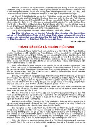 Một hôm, khi đàm đạo với ông Nicôđêmô, Chúa Giêsu xác định: “Không ai đã lên trời, ngoại trừ
Con Người, Đấng từ trời xuống. Như ông Môsê đã giương cao con rắn trong sa mạc, Con Người cũng
sẽ phải được giương cao như vậy, để ai tin vào Người thì được sống muôn đời” ( Ga 3, 13 – 15 ). Chính
Chúa Giêsu đã xác định việc tin vào Ngài là mối phúc, vì ai tin Ngài sẽ được lên trời với Ngài.
Và rồi chính Chúa Giêsu lại tiếp tục xác định: “Thiên Chúa yêu thế gian đến nỗi đã ban Con Một,
để ai tin vào Con của Người thì khỏi phải chết, nhưng được sống muôn đời. Quả vậy, Thiên Chúa sai
Con của Người đến thế gian, không phải để lên án thế gian, nhưng là để thế gian, nhờ Con của Người,
mà được cứu độ” ( Ga 3, 16 – 17 ). Rõ ràng rồi, không còn gì khả nghi nữa. Tuy nhiên, tin Chúa Giêsu
thì phải kiên trì đồng hành với Ngài hết chặng đường thập giá: Một nhánh vươn lên trời đưa chúng ta
đến với Chúa Cha, qua Đức Giêsu Kitô; một nhánh đưa chúng ta đến với tha nhân, nhất là những người
hèn mọn và đau khổ nhất. Không thể tách rời hai nhánh của thập giá.
Ước gì mỗi chúng ta luôn tâm niệm: THÁNH GIÁ là cái GIÁ để NÊN THÁNH.
Lạy Chúa Kitô, chúng con xin tôn vinh Thánh Giá bằng cách chấp nhận đau khổ hằng
ngày để vinh danh Thiên Chúa, để cứu các linh hồn và để đền tội của chúng con. Xin cho chúng
con được nên một với Ngài trong Mầu Nhiệm Thập Giá. Ngài là Đấng hằng sinh và hiển trị cùng
với Chúa Cha, hiệp nhất với Chúa Thánh Thần đến muôn đời. Amen.
TRẦM THIÊN THU
THÁNH GIÁ CHÚA LÀ NGUỒN PHÚC VINH
Ngày 14 tháng 9, Phụng Vụ Hội Thánh mời gọi chúng ta cử hành lễ Suy Tôn Thánh Giá Chúa
với niềm vui vì được cứu độ. Ngày hôm nay, Thánh Giá được trình bày cho các tín hữu không phải dưới
khía cạnh khổ đau, hay những nặng nề thiết yếu của cuộc sống cần phải vác theo Đức Kitô, nhưng dưới
khía cạnh vinh quang, như cái cớ để tự hào và không có khóc lóc. Lễ này khởi đi từ hai sự kiện lớn là
cung hiến Đền Thờ Calvario và Mộ Thánh ở Thánh Địa do bà Helena, mẹ của vua Constantin, đế quốc
Rôma ( khoảng năm 270, 280 đến 337 ), đã cho xây cất năm 335. Ngày 14 tháng 9 còn là ngày kỷ niệm
tìm được Thánh Giá thật vào năm 326.
Cuộc chiến thắng của người Kitô giáo trước quân Ba Tư vào thế kỷ thứ VII, giúp tìm lại Thánh
Giá Chúa và cung nghinh về Giêrusalem là sự kiện thứ hai. Từ đó, ở Giêrusalem có lễ Suy Tôn Thánh
Giá vào ngày 14 tháng 9. Tuy nhiên với dòng thời gian, lễ này có một ý nghĩa riêng, vì được cử hành với
niềm vui của mầu nhiệm Thánh Giá, một khí cụ man rợ và khủng khiếp nhất trong lịch sử nhân loại,
được Đức Kitô dùng để cứu độ thế gian.
Điều này được phản ánh trong các bài đọc. Thánh Phaolô coi Thánh Giá là động lực lớn lao để
tán dương Đức Kitô: "Người đã tự hạ mình mà vâng lời cho đến chết, và chết trên thập giá. Vì thế, Thiên
Chúa đã tôn vinh Người, và ban cho Người một danh hiệu vượt trên mọi danh hiệu, để khi nghe tên
Giêsu, mọi loài trên trời dưới đất và trong địa ngục phải quỳ gối xuống, và mọi miệng lưỡi phải tuyên
xưng Đức Giêsu Kitô là Chúa, để Thiên Chúa Cha được vinh quang" ( Pl 2, 8 – 11 ).
Thánh Gioan lại đề cập đến Thập Giá là khí cụ để cứu độ con người: "Cũng như Môsê treo con
rắn nơi hoang địa thế nào, thì Con Người cũng phải bị treo lên như vậy, để những ai tin vào Người, thì
không bị tiêu diệt muôn đời" ( Ga 3, 14 ).
Như thế, Thánh Giá là Niềm Hy Vọng độc nhất trong Vinh Quang toàn thắng của Đức Kitô,
Thánh Giá ban tặng cho nhân loại các ân sủng và sự tha thứ. Nên "chúng ta phải hãnh diện về thập giá
Đức Giêsu Kitô, Chúa chúng ta. Nơi Người, ta được giải thoát, được sống và được sống lại ; chính
Người giải thoát và cứu độ ta" ( Ca nhập lễ ).
Hội Thánh cử hành lễ Suy Tôn Thánh Giá Chúa, nhờ Đấng bị đóng đinh, chúng ta được đưa về
trời cao, vứt bỏ sau lưng tội lỗi thế gian để đạt tới sự Thiện trên trời. Chúng ta hát mừng Chúa sống lại
hiển vinh, vì bởi cây Thánh Giá, niềm hân hoan tràn ngập khắp địa cầu.
Còn hạnh phúc nào hơn từ cây Thánh Giá, vì chính nhờ cây Thánh Giá, nguồn vinh phúc, ơn
cứu độ chúng ta được phục hồi. Thật vậy, nếu không có cây Thánh Giá, Đức Kitô đã không bị đóng
đinh, sự sống đã không bị treo lên giá gỗ, máu và nước, nguồn suối trường sinh đã không chảy ra từ
cạnh sườn để rửa sạch tội lỗi thế nhân, bộ mặt kẻ tội lỗi đã không bị lột trần, chúng ta sẽ không được tự
do và không được hưởng nhờ ơn phúc từ cây sự sống. Nếu như không có Thánh Giá, thiên đàng không
được mở, sự chết không bị chôn vùi, mọi thủ đoạn của hỏa ngục sẽ không được phơi bày ra.
Thánh Giá thật cao cả và quí giá biết bao. Cao cả, vì Đức Kitô đã chiến thắng khải hoàn trước
mọi đau khổ, Thánh Giá phát sinh sự thiện với biết bao kỳ công. Quí giá, vì Thánh Giá vừa là sự khổ
10
 