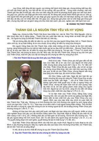 Lạy Chúa, biết rằng đã làm người, con không thể tránh khỏi thập giá, nhưng không biết bao lần,
chỉ mỗi cây thánh giá ấy, con hết cất lên rồi hạ xuống, đổi qua đổi lại… trong chán chường, mệt mỏi.
Thánh giá nào đâu là khổ giá, nếu như con hiểu rằng đó chính là phương thuốc giúp con nên trọn lành.
Xin giúp con, giả như vác thập giá đời mình chưa nổi, thì đừng nên chuốc thêm thánh giá cho ai. Ước gì,
mỗi người trên thế giới biết ghé vai vác thập giá giúp người cho dẫu chỉ một đoạn đường, thì nước mắt
khổ đau sẽ đâu còn rơi nhiều đến thế. Xin giúp con, đừng bao giờ phàn nàn từ chối thập giá Chúa gửi
đến, nhưng hãy biết san sẻ gánh nặng cho tha nhân bên cạnh: yếu sức, nghèo nàn, bất hạnh hơn con.
M. HOÀNG THỊ THÙY TRANG
THÁNH GIÁ LÀ NGUỒN TÌNH YÊU VÀ HY VỌNG
Ngày nay, chúng ta thấy Thánh Giá được treo khắp nơi, nào là: Nhà Thờ, Nhà Nguyện, nhà tư,
trên từng nấm mộ ở nghĩa trang... Thánh Giá còn xuất hiện trên áo, trong khăn và khắc trên gỗ, trên
đá... Và người ta cũng có thể đeo Thánh Giá trên cổ, trên tay...
Tất cả những điều đó diễn tả niềm tin, sự tôn thờ của của người Công Giáo, bởi vì, Thánh Giá là
niềm vinh dự, là sự toàn thắng, là ơn cứu chuộc, là sự sống, là niềm hy vọng của chúng ta.
Khi người Công Giáo tôn thờ Thánh Giá, chắc chắn không chỉ đơn thuần là tôn thờ một biểu
tượng, càng không phải lưu ký một kỷ niệm buồn gợi lại sự đau khổ và chết chóc... Nhưng Thánh Giá là
tất cả, là trọn vẹn niềm tin, là niềm hy vọng duy nhất của chúng ta. Tại sao vậy ? Thưa ! Vì chính nhờ
Cây Thánh Giá, mà chúng ta được cứu độ. Như vậy, khi tôn thờ Thánh Giá, chúng ta suy tôn tình yêu
của Thiên Chúa, một tình yêu cứu độ và mang lại cho chúng ta niềm hy vọng phục sinh.
1.Tôn thờ Thánh Giá là suy tôn tình yêu của Thiên Chúa
Khởi đi từ việc: “Thiên Chúa yêu thế gian đến nỗi đã
ban Con Một, để ai tin vào Con của Người thì khỏi phải
chết, nhưng được sống muôn đời” ( Ga 3, 16 ). Từ “đến nỗi”
cho thấy: Thiên Chúa đã yêu quá nhiều, yêu vô bờ và bao
la, nhưng chưa thỏa lòng, nên còn một món quà duy nhất,
cao quý, là tất cả của Thiên Chúa, nhưng Người sẵn lòng
trao tặng cho nhân loại, đó chính là Đức Giêsu.
Khi Đức Giêsu xuất hiện, Ngài đã làm toát lên sự
khiêm nhường tột cùng khi vâng lời Thiên Chúa Cha và yêu
nhân loại tha thiết, nên Ngài: “...vốn dĩ là Thiên Chúa mà
không nghĩ phải nhất quyết duy trì địa vị ngang hàng với
Thiên Chúa, nhưng đã hoàn toàn trút bỏ vinh quang mặc
lấy thân nô lệ, trở nên giống phàm nhân sống như người
trần thế. Người lại còn hạ mình, vâng lời cho đến nỗi bằng
lòng chịu chết, chết trên cây thập tự” ( Pl 2, 6 – 8 ).
Vì là hiện thân của Thiên Chúa, Đấng Giàu Lòng
Thương Xót, nên cả cuộc đời và lời rao giảng của Ngài đều
nhằm diễn tả bản chất tình yêu của Thiên Chúa cho con
người. Đỉnh cao của mặc khải này chính là cuộc hiến tế
trên Thánh Giá. Thật vậy: “Không ai có tình thương lớn hơn tình thương của người hy sinh mạng sống
mình cho bạn hữu” ( Ga 15, 13 ); “Họa may có ai dám chết vì một người lương thiện chăng. Thế mà Ðức
Kitô đã chết vì chúng ta, ngay khi chúng ta còn là những người tội lỗi; đó là bằng chứng Thiên Chúa yêu
thương chúng ta” ( Rm 5, 7 – 8 ).
Không chỉ trao ban tình yêu cách phổ quát, mà Ngài còn ban riêng cho mỗi người, khiến ai cũng
cảm nghiệm được tình yêu cứu độ mà Đức Giêsu dành cho. Quả thật, Ngài là "Ðấng đã yêu mến tôi và
hiến mạng vì tôi" ( Gl 2, 20 ). Không phải yêu có thời gian và số lượng, mà là tình yêu trường cửu: "Ta
đã yêu ngươi bằng mối tình muôn thuở, nên Ta vẫn dành cho ngươi lòng xót thương" ( Gr 31, 3 ); và:
"Ta quyết chẳng đoạn tình dứt nghĩa, quyết không hề bội tín thất trung" ( Tv 89, 34 ).
Quả thật, Thiên Chúa đã buộc Mình vào một tình yêu muôn thuở; Người tự tước đoạt tự do của
Mình vì yêu thương chúng ta. Đây là ý nghĩa sâu sắc của Giao Ước mà trong Chúa Kitô, nơi Thánh Giá,
đã trở nên "mới mẻ và sống động".
Vì thế, đó là lý do thứ nhất để chúng ta suy tôn Thánh Giá Chúa Kitô.
2. Suy tôn Thánh Giá, đem lại cho chúng ta niềm hy vọng cứu độ
12
 