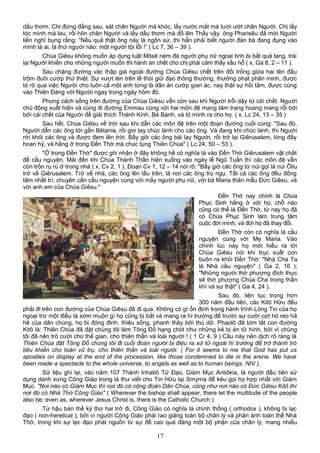 dầu thơm. Chị đứng đằng sau, sát chân Người mà khóc, lấy nước mắt mà tưới ướt chân Người. Chị lấy
tóc mình mà lau, rồi hôn chân Người và lấy dầu thơm mà đổ lên Thấy vậy, ông Pharisêu đã mời Người
liền nghĩ bụng rằng: “Nếu quả thật ông này là ngôn sứ, thì hẳn phải biết người đàn bà đang đụng vào
mình là ai, là thứ người nào: một người tội lỗi !” ( Lc 7, 36 – 39 ).
Chúa Giêsu không muốn áp dụng luật Môsê ném đá người phụ nữ ngoại tình bị bắt quả tang, trái
lại Người khiến cho những người muốn thi hành án chết cho chị phải cảm thấy xấu hổ ( x. Ga 8, 2 – 11 ).
Sau chặng đường vác thập giá ngoài đường Chúa Giêsu chết trên đồi trống giữa hai tên đầu
trộm đuôi cướp thứ thiệt. Sự vượt lên trên lề thói giữ đạo thông thường, thưởng phạt phân minh, được
tỏ rõ qua việc Người cho luôn cả một anh từng là dân ăn cướp gian ác, nay thật sự hồi tâm, được cùng
vào Thiên Đàng với Người ngay trong ngày hôm đó.
Phong cách sống trên đường của Chúa Giêsu vẫn còn sau khi Người trỗi dậy từ cõi chết. Người
chủ động xuất hiện và cùng đi đường Emmau cùng với hai môn đệ mang tâm trạng hoang mang rối bời
bởi cái chết của Người để giải thích Thánh Kinh, Bẻ Bánh, và tỏ mình ra cho họ. ( x. Lc 24, 13 – 35 )
Sau hết, Chúa Giêsu về trời sau khi dẫn các môn đệ trên một đoạn đường cuối cùng: "Sau đó,
Người dẫn các ông tới gần Bêtania, rồi giơ tay chúc lành cho các ông. Và đang khi chúc lành, thì Người
rời khỏi các ông và được đem lên trời. Bấy giờ các ông bái lạy Người, rồi trở lại Giêrusalem, lòng đầy
hoan hỷ, và hằng ở trong Đền Thờ mà chúc tụng Thiên Chúa" ( Lc 24, 50 – 53 ).
"Ở trong Đền Thờ" được ghi nhận ở đây không hề có nghĩa là vào Đền Thờ Giêrusalem vật chất
để cầu nguyện. Mãi đến khi Chúa Thánh Thần hiện xuống vào ngày lễ Ngũ Tuần thì các môn đệ vẫn
còn trốn ru rú ở trong nhà ( x. Cv 2, 1 ). Đoạn Cv 1, 12 – 14 nói rõ: "Bấy giờ các ông từ núi gọi là núi Ôliu
trở về Giêrusalem. Trở về nhà, các ông lên lầu trên, là nơi các ông trú ngụ. Tất cả các ông đều đồng
tâm nhất trí, chuyên cần cầu nguyện cùng với mấy người phụ nữ, với bà Maria thân mẫu Đức Giêsu, và
với anh em của Chúa Giêsu."
Đền Thờ nay chính là Chúa
Phục Sinh hằng ở với họ, chỗ nào
cũng có thể là Đền Thờ, từ nay họ đã
có Chúa Phục Sinh làm trung tâm
cuộc đời mình, và đời họ đã thay đổi.
Đền Thờ còn có nghĩa là cầu
nguyện cùng với Mẹ Maria. Vào
chính lúc này họ mới hiểu ra lời
Chúa Giêsu nói khi trục xuất con
buôn ra khỏi Đền Thờ: "Nhà Cha Ta
là Nhà cầu nguyện" ( Ga 2, 16 );
"Những người thờ phượng đích thực
sẽ thờ phượng Chúa Cha trong thần
khí và sự thật" ( Ga 4, 24 ).
Sau đó, liên tục trong hơn
300 năm đầu tiên, các Kitô Hữu đều
phải đi trên con đường của Chúa Giêsu đã đi qua. Không có gì ổn định trong hành trình Lòng Tin của họ
ngoại trừ một điều là sớm muộn gì họ cũng bị bắt và mang ra hí trường để trước sự cười cợt hò reo hả
hê của dân chúng, họ bị đóng đinh, thiêu sống, phanh thây bởi thú dữ. Phaolô đã tóm tắt con đường
Kitô là: Thiên Chúa đã đặt chúng tôi làm Tông Đồ hạng chót như những kẻ bị án tử hình, bởi vì chúng
tôi đã nên trò cười cho thế gian, cho thiên thần và loài người ! ( 1 Cr 4, 9 ) Câu này nên dịch rõ ràng là
Thiên Chúa đặt Tông Đồ chúng tôi đi cuối đoàn người bị điệu ra xử tử ngoài hí trường để trở thành trò
tiêu khiển cho toàn vũ trụ, cho thiên thần và loài người. ( For it seems to me that God has put us
apostles on display at the end of the procession, like those condemned to die in the arena. We have
been made a spectacle to the whole universe, to angels as well as to human beings. NIV ).
Sử liệu ghi lại, vào năm 107 Thánh Inhatiô Tử Đạo, Giám Mục Antiôkia, là người đầu tiên sử
dụng danh xưng Công Giáo trong lá thư viết cho Tín Hữu tại Smyrna để kêu gọi họ hợp nhất với Giám
Mục. "Nơi nào có Giám Mục thì nơi đó có cộng đoàn Dân Chúa, cũng như nơi nào có Đức Giêsu Kitô thì
nơi đó có Nhà Thờ Công Giáo" ( Wherever the bishop shall appear, there let the multitude of the people
also be; even as, wherever Jesus Christ is, there is the Catholic Church ).
Từ hậu bán thế kỷ thứ hai trở đi, Công Giáo có nghĩa là chính thống ( orthodox ), không bị lạc
đạo ( non-heretical ), bởi vì người Công Giáo phải rao giảng toàn bộ chân lý và phản ánh toàn thể Nhà
Thờ, trong khi sự lạc đạo phát nguồn từ sự đề cao quá đáng một bộ phận của chân lý, mang nhiều
17
 