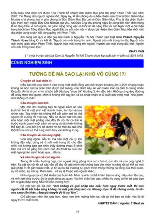 khẩu hiệu Cha chọn khi được Tòa Thánh bổ nhiệm làm Giám Mục phó địa phận Phan Thiết vào năm
2001: Tin Mừng cho người nghèo khó. Ngày ấy, lễ tấn phong do vị tiền nhiệm của Cha là Đức Giám Mục
Nicolas chủ phong, hai vị phụ phong là Đức Giám Mục Đà Lạt và Đức Giám Mục Phụ tá địa phận Xuân
Lộc. Hôm nay, ngoài Đức Cha Nicolas già yếu, hai Đức Cha phụ phong ngày ấy cũng đến hiện diện trong
lễ an táng Cha, vì tình nghĩa, dù gánh nặng công việc và tuổi tác đè nặng trên vai các Ngài: một vị đã nhận
trọng trách làm Tổng Giám Mục ngoài Bắc xa xôi, còn một vị được bổ nhiệm làm Giám Mục tiên khởi một
địa phận vùng duyên hải, láng giềng với Phan Thiết.
Xin cùng với quý vị độc giả của Cam Li Nguyễn Thị Mỹ Thanh tạm biệt Cha Phaolô Nguyễn
Thanh Hoan bằng lời ca kết lễ: “Người còn mãi trong tim anh, Người còn mãi trong tim tôi, Người còn
mãi trong giáo phận Phan Thiết. Người còn mãi trong tim người, Người còn mãi trong đất trời, Người
còn mãi trong Giáo Hội.”
PHAY VAN
( * ) một truyện dài của Cam Li Nguyễn Thị Mỹ Thanh chưa kịp xuất bản vì biến cố 30.4.1975.
TƯỞNG DỄ MÀ SAO LẠI KHÓ VÔ CÙNG !?!
Chuyện về loài chim ó:
Nếu đặt một con chim ó vào trong một chiếc lồng với kích thước khoảng 2m x 25m nhưng hoàn
không có nóc, tức là phần trên được mở toang, con chim này sẽ vẫn hoàn toàn bị cầm tù trong chiếc
lồng đó. Ấy là vì con chim ó luôn bắt đầu bay “chạy đà” khoảng 3, 4m đầu tiên. Không có quãng đường
để chạy theo thói quen, chim ó không thể bay lên và sẽ chấp nhận bị tù suốt đời trong một “nhà giam”
nhỏ không có mái !
Câu chuyện con dơi:
Một con dơi thường bay ra ngoài kiếm ăn vào
buổi tối. Nó là một sinh vật nhanh nhẹn, linh lợi và bay
chính xác. Tuy nhiên nó không thể cất cánh mà lại thả
người rớt xuống rồi mới bay. Nếu nó được đặt trên sàn
nhà hoặc một mặt phẳng nào đấy thì nó chỉ có thể lê
bước loanh quanh một cách vô vọng và tất nhiên không
thể bay đi. Cho đến khi nó được rơi từ một độ cao nhỏ
thôi thì nó mới có thể tung mình bay vào không trung.
Câu chuyện về con ong nghệ:
Con ong nghệ, nếu bị thả vào một cái ly lớn
không đậy nắp, cũng sẽ ở mãi mãi trong đó cho đến
chết. Nó không bao giờ nhìn thấy đường thoát ở phía
trên mà chỉ cố gắng tìm cách nào đó thoát ra qua các
mặt ngang bên cạnh hoặc qua... đáy ly.
Và câu chuyện về con người...
Trong rất nhiều trường hợp, con người cũng giống như con chim ó, con dơi và con ong nghệ ở
trên. Ta vật lộn với tất cả các vấn đề rắc rối của mình mà không bao giờ nhận ra rằng rất có thể có một
giải pháp ở rất gần trước mắt, vì từ lâu ta đã thường tự giam mình trong những cái lồng của thói quen,
sự cố chấp, sự ích kỷ, tham lam... và sự lệ thuộc vào người khác...
Nhìn ngược lại có thể khiến bạn buồn bã. Nhìn quanh có thể khiến bạn lo lắng. Hãy nhìn lên cao,
và nhìn tới phía trước, đó là cách sống lạc quan. Và tinh thần tích cực, nhiều hy vọng chính sẽ giúp bạn
tìm ra giải pháp trong hầu hết các trường hợp.
Có một tác giả đã viết: “Khi không có giải pháp nào xuất hiện ngay trước mắt, thì con
người rất dễ kết luận rằng không có một giải pháp nào cả. Nhưng thực tế đã chứng minh, từ lần
này sang lần khác, rằng giả thuyết đó là sai lầm”.
Chỉ cần bạn nhìn lên cao hơn, rộng hơn tình huống hiện tại, rất có thể bạn sẽ thấy một lối đi
ngay trước mắt mình.
KHUYẾT DANH, nguồn: 51Deal.vn
19
CÙNG NGHIỆM SINH
 