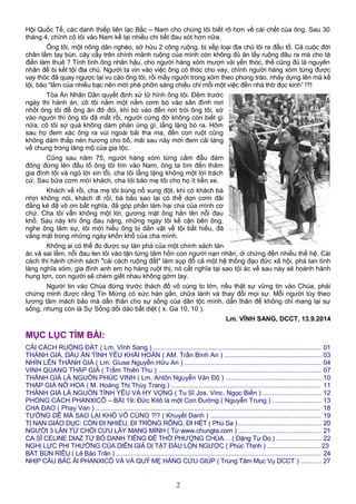 Hội Quốc Tế, các danh thiếp liên lạc Bắc – Nam cho chúng tôi biết rõ hơn về cái chết của ông. Sau 30
tháng 4, chính cô tôi vào Nam kể lại nhiều chi tiết đau xót hơn nữa.
Ông tôi, một nông dân nghèo, sở hửu 2 công ruộng, bị xếp loại địa chủ lôi ra đầu tố. Cả cuộc đời
chân lấm tay bùn, cày cấy trên chính mảnh ruộng của mình còn không đủ ăn lấy ruộng đâu ra mà cho tá
điền làm thuê ? Tính tình ông nhân hậu, cho người hàng xóm mượn vài yến thóc, thế cũng đủ là nguyên
nhân để bị kết tội địa chủ. Người ta vin vào việc ông có thóc cho vay, chính người hàng xóm từng được
vay thóc đã quay ngược lại vu cáo ông tôi, rồi mấy người trong xóm theo phong trào, nhảy dựng lên mà kể
tội, bảo “lắm của nhiều bạc nên mới phè phỡn sáng chiều chỉ mỗi một việc đến nhà thờ đọc kinh” !?!
Tòa Án Nhân Dân quyết định xử tử hình ông tôi. Đêm trước
ngày thi hành án, cô tôi nắm một nắm cơm bò vào sân đình nơi
nhốt ông tôi để ông ăn đỡ đói, khi bò vào đến nơi trói ông tôi, sờ
vào người thì ông tôi đã mất rồi, người cứng đờ không còn biết gì
nữa, cô tôi sợ quá không dám phản ứng gì, lẳng lặng bò ra. Hôm
sau họ đem xác ông ra vùi ngoài bãi tha ma, đến con ruột cũng
không dám thắp nén hương cho bố, mãi sau này mới đem cải táng
về chung trong lăng mộ của gia tộc.
Cũng sau năm 75, người hàng xóm từng cầm đầu đám
đông đứng lên đấu tố ông tôi tìm vào Nam, ông ta tìm đến thăm
gia đình tôi và ngỏ lời xin lỗi, cha tôi lẳng lặng không một lời trách
cứ. Sau bữa cơm mời khách, cha tôi bảo mẹ tôi cho họ ít tiền xe.
Khách về rồi, cha mẹ tôi bùng nổ xung đột, khi có khách bà
nhịn không nói, khách đi rồi, bà bảo sao lại có thể dọn cơm đãi
đằng kẻ đã vô ơn bất nghĩa, đã góp phần làm hại cha của mình cơ
chứ. Cha tôi vẫn không một lời, gương mặt ông hằn lên nỗi đau
khổ. Sau này khi ông đau nặng, những ngày tôi kề cận bên ông,
nghe ông tâm sự, tôi mới hiểu ông bị dằn vặt về tội bất hiếu, đã
vắng mặt trong những ngày khốn khổ của cha mình.
Không ai có thể đo được sự tàn phá của một chính sách tàn
ác và sai lầm, nỗi đau len lỏi vào tận từng tâm hồn con người nạn nhân, di chứng đến nhiều thế hệ. Cái
cách thi hành chính sách "cải cách ruộng đất" làm sụp đổ cả một hệ thống đạo đức xã hội, phá tan tình
làng nghĩa xóm, gia đình anh em họ hàng ruột thị, nó cắt nghĩa tại sao tội ác về sau này sẽ hoành hành
hung tợn, con người sẽ chém giết nhau không gớm tay.
Người tin vào Chúa đứng trước thách đố vô cùng to lớn, nếu thật sự vững tin vào Chúa, phải
chứng minh được rằng Tin Mừng có sức hàn gắn, chữa lành và thay đổi mọi sự. Mỗi người tùy theo
lương tâm mách bảo mà dấn thân cho sự sống của dân tộc mình, dấn thân để không chỉ mang lại sự
sống, nhưng còn là Sự Sống dồi dào bất diệt ( x. Ga 10, 10 ).
Lm. VĨNH SANG, DCCT, 13.9.2014
MỤC LỤC TÌM BÀI:
CẢI CÁCH RUỘNG ĐẤT ( Lm. Vĩnh Sang ) .......................................................................................... 01
THÁNH GIÁ, DẤU ẤN TÌNH YÊU KHẢI HOÀN ( AM. Trần Bình An ) .................................................... 03
NHÌN LÊN THÁNH GIÁ ( Lm. Giuse Nguyễn Hữu An ) ......................................................................... 04
VINH QUANG THẬP GIÁ ( Trầm Thiên Thu ) ....................................................................................... 07
THÁNH GIÁ LÀ NGUỒN PHÚC VINH ( Lm. Antôn Nguyễn Văn Độ ) ................................................... 10
THẬP GIÁ NỞ HOA ( M. Hoàng Thị Thùy Trang ) ................................................................................. 11
THÁNH GIÁ LÀ NGUỒN TÌNH YÊU VÀ HY VỌNG ( Tu Sĩ Jos. Vinc. Ngọc Biển ) ............................... 12
PHONG CÁCH PHANXICÔ – BÀI 19: Đức Kitô là một Con Đường ( Nguyễn Trung ) .......................... 13
CHA ĐẠO ( Phay Van ) ......................................................................................................................... 18
TƯỞNG DỄ MÀ SAO LẠI KHÓ VÔ CÙNG ?!? ( Khuyết Danh ) ............................................................ 19
TỊ NẠN GIÁO DỤC: CÒN ĐI NHIỀU, ĐI TRỐNG RỖNG, ĐI HẾT ( Phù Sa ) ............................................ 20
NGƯỜI 3 LẦN TỪ CHỐI CỨU LẤY MẠNG MÌNH ( Từ www.chungta.com ) ............................................ 21
CA SĨ CELINE DIAZ TỪ BỎ DANH TIẾNG ĐỂ THỜ PHƯỢNG CHÚA… ( Đặng Tự Do ) ........................ 22
NGHỊ LỰC PHI THƯỜNG CỦA DIỄN GIẢ DỊ TẬT ĐẦU LỘN NGƯỢC ( Phúc Thịnh ) ............................ 23
BÁT BÚN RIÊU ( Lê Bảo Trân ) .............................................................................................................. 24
NHỊP CẦU BÁC ÁI PHANXICÔ VÀ VÀ QUỸ MẸ HẰNG CỨU GIÚP ( Trung Tâm Mục Vụ DCCT ) ........... 27
2
 