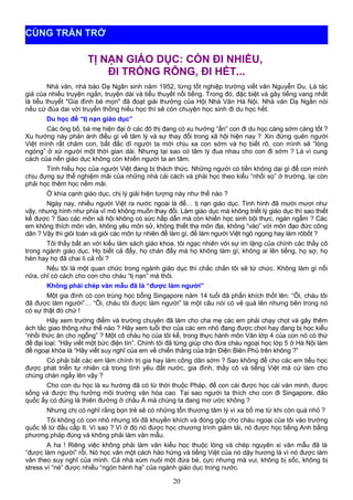 TỊ NẠN GIÁO DỤC: CÒN ĐI NHIỀU,
ĐI TRỐNG RỖNG, ĐI HẾT...
Nhà văn, nhà báo Dạ Ngân sinh năm 1952, từng tốt nghiệp trường viết văn Nguyễn Du. Là tác
giả của nhiều truyện ngắn, truyện dài và tiểu thuyết nổi tiếng. Trong đó, đặc biệt và gây tiếng vang nhất
là tiểu thuyết "Gia đình bé mọn" đã đoạt giải thưởng của Hội Nhà Văn Hà Nội. Nhà văn Dạ Ngân nói
nếu cứ đùa dai với truyền thống hiếu học thì sẽ còn chuyện học sinh đi du học hết.
Du học để “tị nạn giáo dục”
Các ông bố, bà mẹ hiện đại ở các đô thị đang có xu hướng “ấn” con đi du học càng sớm càng tốt ?
Xu hướng này phản ánh điều gì về tâm lý và sự thay đổi trong xã hội hiện nay ? Xin đừng quên người
Việt mình rất chăm con, bất đắc dĩ người ta mới chịu xa con sớm và họ biết rõ, con mình sẽ “lóng
ngóng” ở xứ người một thời gian dài. Nhưng tại sao có tâm lý đua nhau cho con đi sớm ? Là vì cung
cách của nền giáo dục không còn khiến người ta an tâm.
Tính hiếu học của người Việt đang bị thách thức. Những người có tiền không dại gì để con mình
chịu đựng sự thể nghiệm mãi của những nhà cải cách và phải học theo kiểu “nhồi sọ” ở trường, lại còn
phải học thêm học nếm mãi.
Ở khía cạnh giáo dục, chị lý giải hiện tượng này như thế nào ?
Ngày nay, nhiều người Việt ra nước ngoài là để… tị nạn giáo dục. Tình hình đã mười mươi như
vậy, nhưng hình như phía vĩ mô không muốn thay đổi. Làm giáo dục mà không triết lý giáo dục thì sao thiết
kế được ? Sao các môn xã hội không có sức hấp dẫn mà còn khiến học sinh bội thực, ngán ngẩm ? Các
em không thích môn văn, không yêu môn sử, không thiết tha môn địa, không “vào” với môn đạo đức công
dân ? Vậy thì giỏi toán và giỏi các môn tự nhiên để làm gì, để làm người Việt ngô ngọng hay làm rôbốt ?
Tôi thấy bất an với kiểu làm sách giáo khoa, tôi ngạc nhiên với sự im lặng của chính các thầy cô
trong ngành giáo dục. Họ biết cả đấy, họ chán đấy mà họ không làm gì, không ai lên tiếng, họ sợ, họ
hèn hay họ đã chai lì cả rồi ?
Nếu tôi là một quan chức trong ngành giáo dục thì chắc chắn tôi sẽ từ chức. Không làm gì nổi
nữa, chỉ có cách cho con cho cháu “tị nạn” mà thôi.
Không phải chép văn mẫu đã là “được làm người”
Một gia đình có con trúng học bổng Singapore năm 14 tuổi đã phấn khích thốt lên: “Ôi, cháu tôi
đã được làm người”… “Ôi, cháu tôi được làm người” là một câu nói có vẻ quá lên nhưng bên trong nó
có sự thật đó chứ !
Hãy xem trường điểm và trường chuyên đã làm cho cha mẹ các em phải chạy chọt và gây thêm
ách tắc giao thông như thế nào ? Hãy xem tuổi thơ của các em nhỏ đang được chơi hay đang bị học kiểu
“nhồi thức ăn cho ngỗng” ? Một cô cháu họ của tôi kể, trong thực hành môn Văn lớp 4 của con nó có thứ
đề đại loại: “Hãy viết một bức điện tín”. Chính tôi đã từng giúp cho đứa cháu ngoại học lớp 5 ở Hà Nội làm
đề ngoại khóa là “Hãy viết suy nghĩ của em về chiến thắng của trận Điện Biên Phủ trên không ?”
Có phải bắt các em làm chính trị gia hay làm công dân sớm ? Sao không để cho các em tiểu học
được phát triển tự nhiên cả trong tình yêu đất nước, gia đình, thầy cô và tiếng Việt mà cứ làm cho
chúng chán ngấy lên vậy ?
Cho con du học là xu hướng đã có từ thời thuộc Pháp, để con cái được học cái văn minh, được
sống và được thụ hưởng môi trường văn hóa cao. Tại sao người ta thích cho con đi Singapore, đảo
quốc ấy có đúng là thiên đường ở châu Á mà chúng ta đang mơ ước không ?
Nhưng chị có nghĩ rằng bọn trẻ sẽ có những tổn thương tâm lý vì xa bố mẹ từ khi còn quá nhỏ ?
Tôi không có con nhỏ nhưng tôi đã khuyến khích và đóng góp cho cháu ngoại của tôi vào trường
quốc tế từ đầu cấp II. Vì sao ? Vì ở đó nó được học chương trình giảm tải, nó được học tiếng Anh bằng
phương pháp đúng và không phải làm văn mẫu.
A ha ! Riêng việc không phải làm văn kiểu học thuộc lòng và chép nguyên xi văn mẫu đã là
“được làm người” rồi. Nó học văn một cách hào hứng và tiếng Việt của nó dậy hương là vì nó được làm
văn theo suy nghĩ của mình. Cả nhà xúm nuôi một đứa bé, cực nhưng mà vui, không bị sốc, không bị
stress vì “né” được nhiều “ngón hành hạ” của ngành giáo dục trong nước.
20
CÙNG TRĂN TRỞ
 