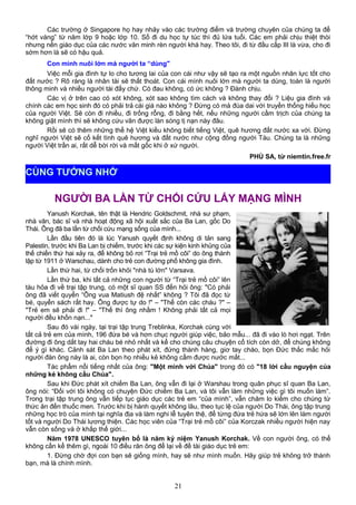 Các trường ở Singapore họ hay nhảy vào các trường điểm và trường chuyên của chúng ta để
“hớt váng” từ năm lớp 9 hoặc lớp 10. Số đi du học tự túc thì đủ lứa tuổi. Các em phải chịu thiệt thòi
nhưng nền giáo dục của các nước văn minh rèn người khá hay. Theo tôi, đi từ đầu cấp III là vừa, cho đi
sớm hơn là sẽ có hậu quả.
Con mình nuôi lớn mà người ta “dùng"
Việc mỗi gia đình tự lo cho tương lai của con cái như vậy sẽ tạo ra một nguồn nhân lực tốt cho
đất nước ? Rõ ràng là nhân tài sẽ thất thoát. Con cái mình nuôi lớn mà người ta dùng, toàn là người
thông minh và nhiều người tài đấy chứ. Có đau không, có ức không ? Đành chịu.
Các vị ở trên cao có xót không, xót sao không tìm cách và không thay đổi ? Liệu gia đình và
chính các em học sinh đó có phải trả cái giá nào không ? Đừng có mà đùa dai với truyền thống hiếu học
của người Việt. Sẽ còn đi nhiều, đi trống rỗng, đi bằng hết, nếu những người cầm trịch của chúng ta
không giật mình thì sẽ không cứu vãn được làn sóng tị nạn này đâu.
Rồi sẽ có thêm những thế hệ Việt kiều không biết tiếng Việt, quê hương đất nước xa vời. Đừng
nghĩ người Việt sẽ cố kết tình quê hương và đất nước như cộng đồng người Tàu. Chúng ta là những
người Việt trần ai, rất dễ bời rời và mất gốc khi ở xứ người.
PHÙ SA, từ niemtin.free.fr
NGƯỜI BA LẦN TỪ CHỐI CỨU LẤY MẠNG MÌNH
Yanush Korchak, tên thật là Hendric Goldschmit, nhà sư phạm,
nhà văn, bác sĩ và nhà hoạt động xã hội xuất sắc của Ba Lan, gốc Do
Thái. Ông đã ba lần từ chối cứu mạng sống của mình...
Lần đầu tiên đó là lúc Yanush quyết định không di tản sang
Palestin, trước khi Ba Lan bị chiếm, trước khi các sự kiện kinh khủng của
thế chiến thứ hai xảy ra, để không bỏ rơi “Trại trẻ mồ côi” do ông thành
lập từ 1911 ở Warschau, dành cho trẻ con đường phố không gia đình.
Lần thứ hai, từ chối trốn khỏi "nhà tù lớn" Varsava.
Lần thứ ba, khi tất cả những con người từ “Trại trẻ mồ côi” lên
tàu hỏa đi về trại tập trung, có một sĩ quan SS đến hỏi ông: "Có phải
ông đã viết quyển “Ông vua Matiush đệ nhất” không ? Tôi đã đọc từ
bé, quyển sách rất hay. Ông được tự do !" – "Thế còn các cháu ?" –
"Trẻ em sẽ phải đi !" – "Thế thì ông nhầm ! Không phải tất cả mọi
người đều khốn nạn..."
Sau đó vài ngày, tại trại tập trung Treblinka, Korchak cùng với
tất cả trẻ em của mình, 196 đứa bé và hơn chục người giúp việc, bảo mẫu... đã đi vào lò hơi ngạt. Trên
đường đi ông dắt tay hai cháu bé nhỏ nhất và kể cho chúng câu chuyện cổ tích còn dở, để chúng không
để ý gì khác. Cảnh sát Ba Lan theo phát xít, đứng thành hàng, giơ tay chào, bọn Đức thắc mắc hỏi
người đàn ông này là ai, còn bọn họ nhiều kẻ không cầm được nước mắt...
Tác phẩm nổi tiếng nhất của ông: "Một mình với Chúa" trong đó có "18 lời cầu nguyện của
những kẻ không cầu Chúa".
Sau khi Đức phát xít chiếm Ba Lan, ông vẫn đi lại ở Warshau trong quân phục sĩ quan Ba Lan,
ông nói: “Đối với tôi không có chuyện Đức chiếm Ba Lan, và tôi vẫn làm những việc gì tôi muốn làm”.
Trong trại tập trung ông vẫn tiếp tục giáo dục các trẻ em “của mình”, vẫn chăm lo kiếm cho chúng từ
thức ăn đến thuốc men. Trước khi bị hành quyết không lâu, theo tục lệ của người Do Thái, ông tập trung
những học trò của mình tại nghĩa địa và làm nghi lễ tuyên thệ, để từng đứa trẻ hứa sẽ lớn lên làm người
tốt và người Do Thái lương thiện. Các học viên của “Trại trẻ mồ côi” của Korczak nhiều người hiện nay
vẫn còn sống và ở khắp thế giới...
Năm 1978 UNESCO tuyên bố là năm kỷ niệm Yanush Korchak. Về con người ông, có thể
không cần kể thêm gì, ngoài 10 điều răn ông để lại về đề tài giáo dục trẻ em:
1. Đừng chờ đợi con bạn sẽ giống mình, hay sẽ như mình muốn. Hãy giúp trẻ không trở thành
bạn, mà là chính mình.
21
CÙNG TƯỞNG NHỚ
 