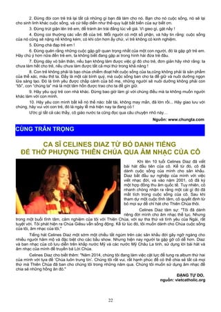 2. Đừng đòi con trẻ trả lại tất cả những gì bạn đã làm cho nó. Bạn cho nó cuộc sống, nó sẽ lại
cho sinh linh khác cuộc sống, và cứ tiếp diễn như thế-quy luật bất biến của sự biết ơn.
3. Đừng trút giận lên trẻ em, để tránh ăn trái đắng lúc về già. Vì gieo gì, gặt nấy !
4. Đừng coi thường các vấn đề của trẻ. Mỗi người có một số phận, và hãy tin rằng: cuộc sống
của nó cũng sẽ nặng nề không kém, có khi còn hơn ấy chứ, vì trẻ không có kinh nghiệm.
5. Đừng chà đạp trẻ em !
6. Đừng quên rằng những cuộc gặp gỡ quan trọng nhất của một con người, đó là gặp gỡ trẻ em.
Hãy chú ý hơn nữa đến trẻ em, ta không biết đang gặp ai trong hình hài đứa trẻ đâu.
7. Đừng dày vò bản thân, nếu bạn không làm được việc gì đó cho trẻ, đơn giản hãy nhớ rằng: ta
chưa làm hết cho trẻ, nếu chưa làm được tất cả mọi thứ trong khả năng !
8. Con trẻ không phải là bạo chúa chiếm đoạt hết cuộc sống của ta,cũng không phải là sản phẩm
của thể xác, máu thịt ta. Đấy là một cái bình quý, mà cuộc sống ban cho ta để giữ và nuôi dưỡng ngọn
lửa sáng tạo. Đó là tình yêu được chắp cánh của bố mẹ, những người sẽ nuôi dưỡng không phải con
“tôi”, con “chúng ta” mà là một tâm hồn được trao cho ta để gìn giữ.
9. Hãy yêu quý trẻ con nhà khác. Đừng bao giờ làm gì với chúng điều mà ta không muốn người
khác làm với con mình.
10. Hãy yêu con mình bất kể nó thế nào: bất tài, không may mắn, đã lớn rồi... Hãy giao lưu với
chúng, hãy vui với con trẻ, đó là ngày lễ mà hiện nay ta đang có !
Ước gì tất cả các thầy, cô giáo nước ta cũng đọc qua câu chuyện nhỏ này…
Nguồn: www.chungta.com
CA SĨ CELINES DIAZ TỪ BỎ DANH TIẾNG
ĐỂ THỜ PHƯỢNG THIÊN CHÚA QUA ÂM NHẠC CỦA CÔ
Khi lên 10 tuổi Celines Diaz đã viết
bài hát đầu tiên của cô. Kể từ đó, cô đã
dành cuộc sống của mình cho sân khấu.
Diaz bắt đầu sự nghiệp của mình với việc
viết nhạc đời, và vào năm 2001, cô đã ký
một hợp đồng thu âm quốc tế. Tuy nhiên, cô
nhanh chóng nhận ra rằng một cái gì đó đã
mất tích trong cuộc sống của cô. Sau khi
tham dự một cuộc tĩnh tâm, cô quyết định từ
bỏ mọi sự để chỉ hát cho Thiên Chúa thôi.
Celines Diaz tâm sự: "Tôi đã dành
riêng đời mình cho âm nhạc thế tục. Nhưng
trong một buổi tĩnh tâm, cảm nghiệm của tôi với Thiên Chúa, với sự tha thứ và tình yêu của Ngài, rất
tuyệt vời. Tôi phát hiện ra Chúa Giêsu vẫn sống động. Kể từ lúc đó, tôi muốn dành cho Chúa cuộc sống
của tôi, âm nhạc của tôi."
Tiếng hát Celines Diaz một sớm một chiều tắt ngúm trên các sân khấu đời gây ngỡ ngàng cho
nhiều người hâm mộ và đặc biệt cho các bầu show. Nhưng hiện nay người ta gặp gỡ cô dễ hơn. Diaz
và ban nhạc của cô lưu diễn trên khắp nước Mỹ và các nước Mỹ Châu La tinh, sử dụng lời bài hát và
âm nhạc của mình để truyền bá Lời Chúa.
Celines Diaz cho biết thêm: "Năm 2014, chúng tôi đang làm việc cật lực để tung ra album thứ hai
của mình với tựa đề ‘Chúa luôn trung tín’. Chúng tôi rất vui, rất hạnh phúc để có thể chia sẻ tất cả mọi
thứ mà Thiên Chúa đã ban cho chúng tôi trong những năm qua. Chúng tôi muốn sử dụng âm nhạc để
chia sẻ những hồng ân đó."
ĐẶNG TỰ DO,
nguồn: vietcatholic.org
22
CÙNG TRÂN TRỌNG
 