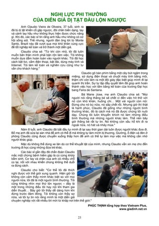 NGHỊ LỰC PHI THƯỜNG
CỦA DIỄN GIẢ DỊ TẬT ĐẦU LỘN NGƯỢC
Anh Claudio Vieira de Oliveira, 37 tuổi, sinh ra
đã bị dị tật khiến cổ gập ngược, đôi chân biến dạng, tay
và cánh tay hầu như không thực hiện được chức năng
gì. Khi đó, các bác sĩ tin rằng anh hầu như không có cơ
hội sống sót. Thế nhưng, người đàn ông tới từ Monte
Santo, Brazil này đã vượt qua mọi khó khăn cùng cực
để tốt nghiệp kế toán và trở thành một diễn giả.
Claudio chia sẻ: "Từ khi còn nhỏ, tôi đã luôn
muốn bản thân mình phải bận rộn làm việc. Tôi không
muốn dựa dẫm hoàn toàn vào người khác. Tôi đã học
cách bật tivi, cầm điện thoại, bật đài, dùng máy tính và
Internet. Tôi làm kế toán và nghiên cứu cũng như tư
vấn cho khách hàng."
Claudio gõ bàn phím bằng một cây bút ngậm trong
miệng, sử dụng điện thoại và chuột máy tính bằng môi,
thậm chí còn làm ra một đôi giày đặc biệt giúp mình đi lại
quanh thị trấn. Sự tự lập đầy quyết tâm đã giúp anh hoàn
thành việc học với tấm bằng kế toán của trường Đại học
bang Feira de Santana.
Bà Marie Jose, mẹ anh Claudio chia sẻ: "Mọi
người nói rằng thằng bé sẽ chết vì đến việc hít thở với
nó còn khó khăn, huống chi… Một vài người còn nói:
Đừng cho nó bú nữa, nó sắp chết rồi. Nhưng giờ thì thật
là hạnh phúc, Claudio đã giống như những người bình
thường khác, đó là cách mà nó đã được chúng tôi nuôi
dạy. Chúng tôi luôn khuyến khích nó làm những điều
bình thường mà những người khác làm. Thế nên bây
giờ thằng bé rất tự tin. Nó không còn xấu hổ khi đi ra
ngoài nữa, nó hát và nhảy múa."
Năm 8 tuổi, anh Claudio đã bắt đầu tự mình đi lại sau thời gian dài luôn được người khác đưa đi.
Bố mẹ anh đã sửa lại sàn nhà để anh có thể đi mà không tự làm mình bị thương. Giường, ổ điện và đèn ở
phòng Claudio cũng được chuyển xuống thấp hơn để anh có thể tự làm mọi việc mà không cần nhờ
người khác giúp.
Mặc dù không thể dùng xe lăn do cơ thể khuyết tật của mình, nhưng Claudio vẫn xin mẹ cho đến
trường đi học cùng những đứa trẻ khác.
Các bác sĩ gần đây đã chẩn đoán Claudio
mắc một chứng bệnh hiếm gặp là co cứng khớp
bẩm sinh. Cơ tay và chân của anh có nhiều chỗ
co lại, nối với nhau khiến chúng không thể duỗi
ra đúng cách.
Claudio cho biết: "Cơ thể tôi đã thích
nghi được với thế giới xung quanh. Hiện giờ tôi
không còn cảm thấy mình khác biệt so với mọi
người nữa, tôi đã là một người bình thường. Tôi
cũng không nhìn mọi thứ lộn ngược – đây là
một trong những điều tôi hay nói khi tham gia
diễn thuyết… Bây giờ tôi thấy dễ dàng hơn khi
đứng trước đám đông. Tôi không còn thấy sợ
nữa, và tôi tự tin nói rằng mình là một diễn giả
chuyên nghiệp với rất nhiều lời mời từ khắp nơi trên thế giới."
PHÚC THỊNH tổng hợp theo Vietnam Plus,
www.giadinh.net.vn
23
 