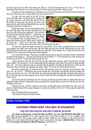 bún riêu ngon quá mà mắm ruốc thơm quá, thầy ơi." Tôi cảm động đặt tay lên vai cụ: "Thưa nếu cụ
bằng lòng nhận cháu làm con, cháu sẽ thay anh Út và thường xuyên thăm viếng cụ nhé."
Cụ sững sờ nhìn tôi thật lâu như không tin ở tai mình rồi hai dòng nước mắt từ từ lăn dài trên đôi
má hóp: "Trời ơi, sao tôi có được diễm phúc như vậy sao trời !"
Tôi yêu cầu ban quản lý ghi tên tôi vào
danh sách thân nhân, và dặn dò khi có chuyện cần
thì cứ gọi. Năm sau, còn một ngày nữa là Tết, tôi
đã chuẩn bị xong quà cáp có cả trà thơm, mứt
ngọt dự định sáng hôm sau Mồng Một đầu năm sẽ
mang lên Lakeview mừng tuổi cụ.
Đang ngon giấc, chợt có chuông điện thoại,
tôi nhấc ống nghe, bên kia đầu dây tiếng cô y tá
trực của viện dưỡng lão Lakeview: "Dạ thưa hỏi,
có phải ông là ông Trần không ?" – "Dạ vâng ạ, là
chính tôi đây." – "Dạ thưa ông, cụ Tỉnh đau nặng."
– "Tình trạng thế nào, có nguy không cô ?" – "À,
đang nằm phòng hồi sinh bệnh viện ở thành phố
đó, thưa ông." – "Cám ơn cô rất nhiều, ngày mai
tôi sẽ đến cụ." – "À ông nên đi sớm hơn đi là vì sợ không còn dịp nữa…"
Tôi rụng rời, ngoài trời tuyết rơi càng lúc càng nhiều, trời trở lạnh, gió giật từng cơn, hoa tuyết
bay nghiêng như ngàn vạn mũi tên bắn vào kính nghe rào rào như vãi cát. Không gian mờ mịt, rừng
phong trắng xoá một màu, tuyết phủ lớp dầy trên mặt đất. Tôi rà thắng cho xe chạy chậm để khỏi rơi
xuống hố. Sau cùng cũng tới được bệnh viện Hayward.
Cô y tá nhìn tôi ái ngại: "Thưa ông, suốt đêm qua ông ấy cứ gọi tên một người nào đó. Không biết
có phải là ông không ạ." – "Cô còn nhớ là ông gọi tên gì không ?" – "Chỉ một tiếng duy nhất, dường như
là Work hay Út gì đó." Tôi đã hiểu đó là ông gọi anh Út.
Tôi hé cửa lách vào trân trối nhìn ông rồi ngồi xuống bên giường, người ông khô đét, hai mắt
nhắm nghiền, hơi thở yếu ớt. Tôi nhẹ nhàng đặt tay lên vầng trán nhăn nheo. Ông chợt cử động rồi thều
thào: "Út… Út." Nước mắt chực trào ra, giờ phút nầy tôi phải làm một điều gì để ông được mỉm cười khi
vĩnh biệt. Tôi bóp nhẹ bàn tay gầy guộc và nghẹn ngào: "Thưa cha, con đã về đây thưa cha."
Mi mắt ông động đậy, cố nhướng nhìn lên. Rồi kiệt sức nên từ từ khép lại nhưng môi còn mấp
máy: "Út.. Út, Út con." – "Phải thưa cha, con là Út đây cha. Con là đứa con bất hiếu đã quay về bên cha
để xin cha tha thứ cho con." Tôi cảm được các ngón tay khô gầy đang bắt đầu cử động trong lòng tay
tôi, cố nắm giữ đứa con yêu đừng có xa rời. Nước mắt tôi vô tình rơi xuống làn môi khô nứt nẻ đang hé
một nụ cười.
Gia tài ông để lại là một bọc vải nhỏ trong ấy có một tượng Chúa Giêsu bị đóng đinh trên cây
thập giá và tấm hình đen trắng đã trổ vàng chụp gia đình 5 người đoàn tụ, đứa nhỏ nhất còn bế trên tay,
tôi đoán nó tên là Út…
Những năm sau, mỗi lần có dịp lên mạn Bắc, tôi đều ghé nghĩa trang thăm ông. Hôm nay, trời
vào thu ! Nghĩa trang chiều hoang vắng quá ! Lá vàng từng chiếc rơi trên mộ. Tôi lặng người nghe khóe
mắt rưng rưng...
Quê hương khuất bóng hoàng hôn
Trên sông khói sóng cho buồn lòng ai...
LÊ BẢO TRÂN
CHƯƠNG TRÌNH NHỊP CẦU BÁC ÁI PHANXICÔ
TRỢ GIÚP ÔNG NGUYỄN VĂN HIỆP Ở SÀIGÒN, BỊ SUYỄN
Lm. Giuse Lê Quang Uy, Trung Tâm Mục Vụ DCCT, giới thiệu ông NGUYỄN VĂN HIỆP, sinh
năm 1950, vợ là bà Nguyễn Thị Tỵ, hiện ngụ tại 154/1 Tùng Thiện Vương, P. 11, Q. 8, Sàigòn, điện
thoại: 0902.772.651. Ông Hiệp bị bệnh suyễn lại thêm huyết áp cao, đã điều trị tại phòng cách ly,
giường 11, khu A, Bệnh Viện Phạm Ngọc Thạch. Chúng tôi xin trợ giúp 1.300.000 VND, số tiền được
trích từ Chương Trình Nhịp Cầu Bác Ái Phanxicô ( có 9 biên lai ).
27
CÙNG TƯƠNG TRỢ
 