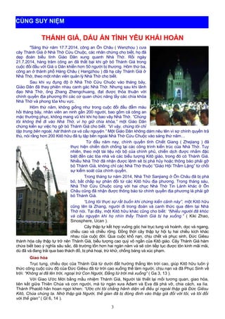 THÁNH GIÁ, DẤU ẤN TÌNH YÊU KHẢI HOÀN
"Sáng thứ năm 17.7.2014, công an Ôn Châu ( Wenzhou ) cưa
cây Thánh Giá ở Nhà Thờ Cứu Chuộc, các nhân chứng cho biết, họ đã
dẹp đoàn biểu tình Giáo Dân xung quanh Nhà Thờ. Rồi ngày
21.7.2014, hàng trăm công an đã thất bại khi gỡ bỏ Thánh Giá trong
cuộc đối đầu với Giá o Dân khiến hơn 50 người bị thương. Hôm thứ ba,
công an ở thành phố Hàng Châu ( Hangzhou ) đã hạ cây Thánh Giá ở
Nhà Thờ, theo một nhân viên quản lý Nhà Thờ cho biết.
Sau khi vụ đụng độ ở Nhà Thờ Cứu Chuộc vào tháng bảy,
Giáo Dân đã thay phiên nhau canh gác Nhà Thờ. Nhưng sau khi lãnh
đạo Nhà Thờ, ông Zhang Zhengchuang, đạt được thỏa thuận với
chính quyền địa phương thì các cơ quan chức năng lấy các chìa khóa
Nhà Thờ và phong tỏa khu vực.
Hôm thứ năm, không giống như trong cuộc đối đầu đẫm máu
hồi tháng bảy, nhân viên an ninh gần 200 người, bao gồm cả công an
mặc thường phục, không mang vũ khí khi họ bao vây Nhà Thờ. “Chúng
tôi không thể đi vào Nhà Thờ, vì họ giữ chìa khóa,” một Giáo Dân
chứng kiến sự việc họ gỡ bỏ Thánh Giá cho biết. “Vì vậy, chúng tôi chỉ
tập trung bên ngoài, hát thánh ca và cầu nguyện.” Một Giáo Dân không dám nêu tên vì sợ chính quyền trả
thù, nói rằng hơn 200 Kitô hữu đã tụ tập bên ngoài Nhà Thờ Cứu Chuộc vào sáng thứ năm…
Từ đầu năm nay, chính quyền tỉnh Chiết Giang ( Zhejiang ) đã
thực hiện chiến dịch chống lại các công trình kiến trúc của Nhà Thờ. Tuy
nhiên, theo một tài liệu nội bộ của chính phủ, chiến dịch được nhắm đặc
biệt đến các tòa nhà và các biểu tượng Kitô giáo, trong đó có Thánh Giá.
Nhiều Nhà Thờ đã nhận được lệnh sẽ bị phá hủy hoặc thông báo phải gỡ
bỏ Thánh Giá, không chỉ các Nhà Thờ thuộc “Giáo Hội Thầm Lặng” từ chối
sự kiểm soát của chính quyền.
Trong tháng tư năm 2014, Nhà Thờ Sanjiang ở Ôn Châu đã bị phá
bỏ, bất chấp sự phản đối từ các Kitô hữu địa phương. Trong tháng sáu,
Nhà Thờ Cứu Chuộc cùng với hai chục Nhà Thờ Tin Lành khác ở Ôn
Châu cũng đã nhận được thông báo từ chính quyền địa phương là phải gỡ
bỏ Thánh Giá.
“Lòng tôi thực sự rất buồn khi chứng kiến cảnh này”, một Kitô hữu
cũng tên là Zhang, người đi trong đoàn và canh thức qua đêm tại Nhà
Thờ nói. Tại đây, một Kitô hữu khác cũng cho biết: “Nhiều người đã khóc
và cầu nguyện khi họ nhìn thấy Thánh Giá bị hạ xuống.” ( Kiki Zhao,
Sinosphere, Ucan ).
Cây thập tự kết hợp vuông góc hai trục tung và hoành, dọc và ngang,
chiều cao và chiều rộng. Đồng thời cây thập tự hội tụ hai chiều kích khác
nhau của cuộc đời. Qua cuộc khổ nạn, chịu chết và phục sinh, Đức Giêsu
thánh hóa cây thập tự trở nên Thánh Giá, biểu tượng cao quý vô ngần của Kitô giáo. Cây Thánh Giá hàm
chứa biết bao ý nghĩa sâu sắc, đã trường tồn hơn hai ngàn năm và sẽ còn tiếp tục được tôn kính mãi mãi,
dù đã và đang trải qua bao thách đố, bị phá hoại, trừ khử, chống báng và xúc phạm.
Giao hòa
Trục tung, chiều dọc của Thánh Giá từ dưới đất hướng thẳng lên trời cao, giúp Kitô hữu luôn ý
thức công cuộc cứu độ của Đức Giêsu đã từ trời cao xuống thế làm người, chịu nạn và đã Phục Sinh về
trời: “Không ai đã lên trời, ngoại trừ Con Người, Đấng từ trời mà xuống” ( Ga 3, 13 ).
Với Giao Ước Mới bằng mầu nhiệm Thánh Giá, Người tái thiết lại mối tương quan, giao hòa,
liên kết giữa Thiên Chúa và con người, mà từ ngàn xưa Ađam và Eva đã phá vỡ, chia cách, xa lìa.
Thánh Phaolô hân hoan ngợi khen: “Ước chi tôi chẳng hãnh diện về điều gì ngoài thập giá Đức Giêsu
Kitô, Chúa chúng ta. Nhờ thập giá Người, thế gian đã bị đóng đinh vào thập giá đối với tôi, và tôi đối
với thế gian” ( Gl 6, 14 ).
3
CÙNG SUY NIỆM
 