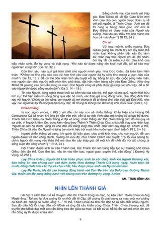 Bằng chính máu của mình với thập
giá, Đức Giêsu đã tái lập Giao Ước mới
vĩnh cửu cho con người được đoàn tụ về
với cội nguồn, là Thiên Chúa: “Anh em đã
tới cùng vị Trung Gian giao ước mới là
Đức Giêsu và được máu của Người rảy
xuống, máu đó kêu thấu trời còn mạnh mẽ
hơn cả máu Aben” ( Dt 12, 24 ).
Chí ái
Với trục hoành, chiều ngang, Đức
Giêsu giang hai cánh tay ôm lấy toàn thể
nhân loại, không phân biệt xấu tốt, lành
dữ, thân hay thù. Người chí ái, chí nhân,
ôm lấy tất cả niềm vui lẫn đau khổ của
kiếp nhân sinh, lẫn hy vọng và thất vọng. “Khi nào tôi được nâng lên khỏi mặt đất, tôi sẽ kéo mọi
người lên cùng tôi” ( Ga 12, 32 ).
Còn tình yêu nào quý giá hơn chết cho người mình yêu, như Đức Giêsu đã toàn tâm hiến
thân: “Không có tình yêu nào cao cả hơn tình yêu của người đã hy sinh tính mạng vì bạn hữu của
mình” ( Ga 15, 13 ). Để có thể đón nhận tình yêu tuyệt vời ấy, hồng ân cứu độ, cuộc sống viên mãn,
mọi người cần phải ngước mắt nhìn lên, phó thác, đặt hẳn niềm trông cậy vào Đức Giêsu.“Như ông
Môsê đã giương cao con rắn trong sa mạc, Con Người cũng sẽ phải được giương cao như vậy, để ai tin
vào Người thì được sống muôn đời” ( Ga 3, 14 – 15 ).
Tin vào Người, đồng nghĩa thoát khỏi sự kềm tỏa của xác thịt, thế gian và ma quỷ, người Kitô hữu
tích cực thể hiện niềm tin sống động qua việc bỏ mình, vác thập giá cùng đồng hành, chịu đóng đinh thân
xác với Người.“Chúng ta biết rằng, con người cũ nơi chúng ta đã bị đóng đinh vào thập giá Đức Kitô, như
vậy, con người do tội lỗi thống trị đã bị hủy diệt, để chúng ta không còn làm nô lệ cho tội lỗi nữa” ( Rm 6, 6 ).
Chiến thắng
In hoc signo vinces, ( HIS ) với dấu chỉ này con sẽ chiến thắng. Khẩu hiệu của Hoàng Đế
Constantine Cả đã nhận, khi ông thị kiến trên trời, vẫn là sự thật vĩnh cửu, mà không có ai bác bỏ được.
Thánh Giá Đức Giêsu là chiến thắng vĩ đại vô song, chiến thắng xác thịt, chiến thắng cám dỗ ma quỷ và
sự chết, vì Người khiêm tốn, trung kiên vâng theo Thánh Ý Thiên Chúa Cha, chịu chết thay cho nhân loại.
“Người lại còn hạ mình, vâng lời cho đến nỗi bằng lòng chịu chết, chết trên cây thập tự. Chính vì thế,
Thiên Chúa đã siêu tôn Người và tặng ban danh hiệu trổi vượt trên muôn ngàn danh hiệu” ( Pl 2, 8 – 9 ).
Người chiến thắng vẻ vang, khi gánh tội trần gian, chịu chết khổ nhục cho con người, để con
người được trở nên công chính, hưởng ơn cứu độ, như Thánh Phêrô xác quyết: “Tội lỗi của chúng ta,
chính Người đã mang vào thân thể mà đưa lên cây thập giá, để một khi đã chết đối với tội, chúng ta
sống cuộc đời công chính” ( 1 Pr 2, 24 ).
Hội Thánh được sinh ra trên Thánh Giá. Hội Thánh lớn lên bằng tiếp tục sự thương khó Chúa
Giêsu đến tận thế. Con lầm lạc, nếu tin vào tiền bạc, ngoại giao, quyền thế, vận động” ( Đường Hy
Vọng, số 258 ).
Lạy Chúa Giêsu, Người đã khải hoàn phục sinh từ cõi chết, kính xin Người thương xót,
ban hồng ân cho chúng con can đảm bước theo đường Thánh Giá hàng ngày, hoàn toàn bỏ
mình, đóng đinh tính xác thịt và chịu chết, hầu được phục sinh với Người mãi mãi.
Lạy Mẹ Maria, Mẹ đã can trường đồng hành với Con Mẹ trên Via Dolorosa, Đường Thánh
Giá. Khấn xin Mẹ cùng đồng hành với chúng con trên đường hy vọng. Amen.
AM. TRẦN BÌNH AN
NHÌN LÊN THÁNH GIÁ
Bài đọc 1 sách Dân Số kể chuyện, dân Do Thái đi trong sa mạc, họ kêu trách Thiên Chúa và ông
Môsê rằng: “Tại sao lại đưa chúng tôi ra khỏi đất Ai Cập, để chúng tôi chết trong sa mạc, một nơi chẳng
có bánh ăn, chẳng có nước uống ?…” Vì thế, Thiên Chúa đã cho rắn độc bò ra cắn chết nhiều người.
Sau đó dân hối lỗi chạy đến với Môsê và ông đã cầu khẩn cùng Chúa. Thiên Chúa thương xót, đã
truyền cho Môsê đúc một con rắn đồng treo lên giữa sa mạc, và bất cứ ai, hễ bị rắn cắn mà nhìn lên con
rắn đồng ấy thì được chữa lành.
4
 