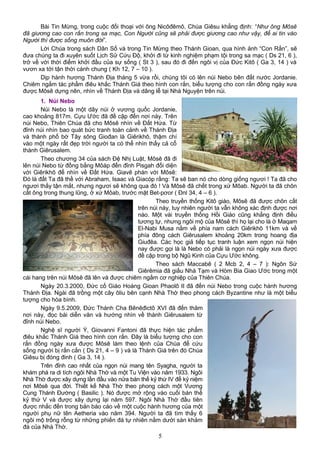 Bài Tin Mừng, trong cuộc đối thoại với ông Nicôđêmô, Chúa Giêsu khẳng định: “Như ông Môsê
đã giương cao con rắn trong sa mạc, Con Người cũng sẽ phải được giương cao như vậy, để ai tin vào
Người thì được sống muôn đời”.
Lời Chúa trong sách Dân Số và trong Tin Mừng theo Thánh Gioan, qua hình ảnh “Con Rắn”, sẽ
đưa chúng ta đi xuyên suốt Lịch Sử Cứu Độ, khởi đi từ kinh nghiệm phạm tội trong sa mạc ( Ds 21, 6 ),
trở về với thời điểm khởi đầu của sự sống ( St 3 ), sau đó đi đến ngôi vị của Đức Kitô ( Ga 3, 14 ) và
vươn xa tới tận thời cánh chung ( Kh 12, 7 – 10 ).
Dịp hành hương Thánh Địa tháng 5 vừa rồi, chúng tôi có lên núi Nebo bên đất nước Jordanie.
Chiêm ngắm tác phẩm điêu khắc Thánh Giá theo hình con rắn, biểu tượng cho con rắn đồng ngày xưa
được Môsê dựng nên, nhìn về Thánh Địa và dâng lễ tại Nhà Nguyện trên núi.
1. Núi Nebo
Núi Nebo là một dãy núi ở vương quốc Jordanie,
cao khoảng 817m. Cựu Ước đã đề cập đến nơi này. Trên
núi Nebo, Thiên Chúa đã cho Môsê nhìn về Đất Hứa. Từ
đỉnh núi nhìn bao quát bức tranh toàn cảnh về Thánh Địa
và thành phố bờ Tây sông Giođan là Giêrikhô, thậm chí
vào một ngày rất đẹp trời người ta có thể nhìn thấy cả cổ
thành Giêrusalem.
Theo chương 34 của sách Đệ Nhị Luật, Môsê đã đi
lên núi Nebo từ đồng bằng Môáp đến đỉnh Pisgah đối diện
với Giêrikhô để nhìn về Đất Hứa. Giavê phán với Môsê:
Đó là đất Ta đã thề với Abraham, Isaac và Giacóp rằng: Ta sẽ ban nó cho dòng giống ngươi ! Ta đã cho
ngươi thấy tận mắt, nhưng ngươi sẽ không qua đó ! Và Môsê đã chết trong xứ Môab. Người ta đã chôn
cất ông trong thung lũng, ở xứ Môab, trước mặt Bet-pơor ( Đnl 34, 4 – 6 ).
Theo truyền thống Kitô giáo, Môsê đã được chôn cất
trên núi này, tuy nhiên người ta vẫn không xác định được nơi
nào. Một vài truyền thống Hồi Giáo cũng khẳng định điều
tương tự, nhưng ngôi mộ của Môsê thì họ lại cho là ở Maqam
El-Nabi Musa nằm về phía nam cách Giêrikhô 11km và về
phía đông cách Giêrusalem khoảng 20km trong hoang địa
Giuđêa. Các học giả tiếp tục tranh luận xem ngọn núi hiện
nay được gọi là là Nebo có phải là ngọn núi ngày xưa được
đề cập trong bộ Ngũ Kinh của Cựu Ước không.
Theo sách Maccabê ( 2 Mcb 2, 4 – 7 ): Ngôn Sứ
Giêrêmia đã giấu Nhà Tạm và Hòm Bia Giao Ước trong một
cái hang trên núi Môsê đã lên và được chiêm ngắm cơ nghiệp của Thiên Chúa.
Ngày 20.3.2000, Đức cố Giáo Hoàng Gioan Phaolô II đã đến núi Nebo trong cuộc hành hương
Thánh Địa. Ngài đã trồng một cây ôliu bên cạnh Nhà Thờ theo phong cách Byzantine như là một biểu
tượng cho hòa bình.
Ngày 9.5.2009, Đức Thánh Cha Bênêđictô XVI đã đến thăm
nơi này, đọc bài diễn văn và hướng nhìn về thành Giêrusalem từ
đỉnh núi Nebo.
Nghệ sĩ người Ý, Giovanni Fantoni đã thực hiện tác phẩm
điêu khắc Thánh Giá theo hình con rắn. Đây là biểu tượng cho con
rắn đồng ngày xưa được Môsê làm theo lệnh của Chúa để cứu
sống người bị rắn cắn ( Ds 21, 4 – 9 ) và là Thánh Giá trên đó Chúa
Giêsu bị đóng đinh ( Ga 3, 14 ).
Trên đỉnh cao nhất của ngọn núi mang tên Syagha, người ta
khám phá ra di tích ngôi Nhà Thờ và một Tu Viện vào năm 1933. Ngôi
Nhà Thờ được xây dựng lần đầu vào nửa bán thế kỷ thứ IV để kỷ niệm
nơi Môsê qua đời. Thiết kế Nhà Thờ theo phong cách một Vương
Cung Thánh Đường ( Basilic ). Nó được mở rộng vào cuối bán thế
kỷ thứ V và được xây dựng lại năm 597. Ngôi Nhà Thờ đầu tiên
được nhắc đến trong bản báo cáo về một cuộc hành hương của một
người phụ nữ tên Aetheria vào năm 394. Người ta đã tìm thấy 6
ngôi mộ trống rỗng từ những phiến đá tự nhiên nằm dưới sàn khảm
đá của Nhà Thờ.
5
 