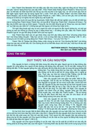 Đức Thánh Cha Benedict XVI nói điều này vẫn như trước đây, ngài nói rằng chỉ có “khoa học
tình yêu” mới là “dạng khoa học cao cấp nhất”. Theo Thánh Giáo Hoàng Gioan Phaolô II, “khoa học tình
yêu” có thể bảo vệ nhân loại khỏi các hệ lụy xói mòn do thói vị lợi ngày nay, và “chỉ có tình yêu mới có
thể ngăn ngừa người này lợi dụng người kia” [ cuốn “Tình yêu và Trách nhiệm” của Đức Giám Mục
Karol Wojtyla ( sau là Đức Giáo Hoàng Gioan Phaolô II ), năm 1960 ]. Chỉ có tình yêu mới có thể kéo
chúng ta ra khỏi sự vô nghĩa mà chủ nghĩa duy vật truyền bá.
Không lâu trước khi qua đời tại Auschwitz, Edith Stein đã viết bài nghiên cứu chi tiết về triết học
của tư tưởng theo Thánh Gioan Thánh Giá, với tựa đề là “Khoa học Thánh Giá” ( Science of Cross ). Tài
liệu này là đỉnh cao của sự khôn ngoan. Trong đó, bà cho biết rằng bà gọi là “khoa học của các thánh”
với “sự thật của các niềm tin” ( không bao giờ trái ngược với khoa học hoặc lý lẽ ).
Tôi nghĩ rằng thuật ngữ này có sức mạnh lôi cuốn cả người tin lẫn người không tin, nó mời gọi
chúng ta xem lại những gì chúng ta ngụ ý bằng khoa học – và bằng tình yêu, điều mà Thánh Gioan
Phaolô II gọi là “ơn gọi nền tảng và bẩm sinh của mọi người”.
Các Thánh theo đuổi các ơn gọi khác nhau của tình yêu bằng cách theo “phương pháp khoa
học” mà Chúa Giêsu khuyên: “Hãy học với tôi, vì tôi có lòng hiền hậu và khiêm nhường” ( Mt 11, 29 ).
Chúng ta còn tìm kiếm gì xứng đáng hơn Thánh Tâm Chúa – “Lò Lửa Tình Yêu” ?
Thánh Tiến Sĩ Têrêsa Hài Đồng Giêsu nhắc chúng ta nhớ tới “Con Đường Bé Nhỏ” mà không
khoa học gia nào có thể hiểu nổi. Con đường đó chỉ có thể hiểu được nhờ tình yêu, một thực tế sâu sắc
nhất của cuộc sống.
MATTHEW HANLEY, TheCatholicThing.org
Bản dịch của TRẦM THIÊN THU
DUY THỨC VÀ CẦU NGUYỆN
Cầu nguyện là hành vi không thể thiếu trong đời sống tôn giáo. Người gọi là có đạo không cầu
nguyện thì cũng giống như người đi trên đường mà không chịu cất bước. Có đi mới đến, không đi thì
không thể đến. Ví cầu nguyện giống như việc cất bước để cho thấy đó là việc vô cùng hệ trọng không thể
không làm. Tuy nhiên trong thời tục hóa này, việc cầu nguyện
nếu không nói là đã bị phế bỏ thì cũng chẳng còn ý nghĩa gì
nữa. Thực vậy, tục hóa tức cũng là Giải Thiêng, mà đã Giải
Thiêng rồi thì còn cầu nguyện với ai ? Cầu để làm gì ?
Việc cầu nguyện luôn bao gồm hai phần: Một là Cầu,
hai là Nguyện. Cầu là cầu xin với Đấng mà mình phụng thờ.
Còn Nguyện là nguyện về nơi mình muốn đến. Chính bởi tính
chất cầu nguyện là vậy nên trong tất cả các kinh nguyện trước
đây đều thể hiện đầy đủ hai ý này. Cầu là cầu xin với Thiên
Chúa để nói lên lòng Tin Cậy Mến với Ngài. Còn nguyện là
nguyện cho Danh Cha cả sáng, nguyện vâng giữ mọi điều
Chúa truyền dạy, mọi điều Hội Thánh truyền… Tất cả những
lời cầu ấy đều được kết thúc với việc xin cho được về cõi
Thiên Đàng hưởng vinh phúc đời đời.
Còn cầu nguyện thì còn Đức Tin, trái lại không cầu
nguyện thì Đức Tin sẽ mất. Cuộc khủng hoảng của Giáo Hội
hiện nay trước hết là khủng hoảng Đức Tin vì không còn cầu
nguyện cách xứng hợp. Đức cố Hồng Y FX. Nguyễn Văn
Thuận đặt câu hỏi và tự trả lời: “Tại sao Hội Thánh khủng
hoảng ? Vì đã hạ giá việc cầu nguyện” ( Đường Hy Vọng 132 ).
Có hai hình thức hạ giá: Một là đánh đồng việc cầu nguyện với suy luận thần học. Hai là cho đó
chỉ là một thứ hình thức đạo đức bình dân ( đọc kinh ). Đang khi đó cầu nguyện đích thực là hành vi tâm
linh đòi hỏi cần phải xoay cái Tâm trở vào bên trong: “Còn ngươi khi cầu nguyện hãy vào phòng kín,
đóng cửa lại rồi cầu nguyện với Cha ngươi là Đấng ở nơi ẩn mật và Cha ngươi là Đấng thấy trong chỗ
ẩn mật sẽ báo đáp cho ngươi” ( Mt 6, 6).
Cầu nguyện với Cha ngươi là Đấng ở nơi ẩn mật. Vậy nơi ẩn mật đó có thể là nơi nào nếu đó
không phải là cõi lòng thâm sâu của mỗi người ? Cõi lòng thâm sâu ấy Đức Kitô có khi xưng tụng là Cha
10
CÙNG TÌM HIỂU
 