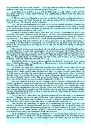 cầu, làm đường, làm việc từ thiện cứu tế v.v… để hưởng phước báu thế gian. Hạng người này chỉ tạo
nghiệp hữu lậu, không có chủng tử vô lậu, nên gọi là vô chủng tánh.
2. Đại Thừa chủng tánh: Đây là hạng phát tâm Phật, rộng tu Lục Độ ( Bố thí, Trì giới, Tinh tấn,
Nhẫn nhục, Thiền định, Trí huệ ). Đoạn trừ cả ngã chấp và pháp chấp quyết định thành Phật, nên gọi là
Phật chủng tánh.
3. Bất định chủng tánh. Đây là hạng người sẵn có cả chủng tử hữu lậu và vô lậu. Nếu gặp được
Đại Thừa giáo hóa thì thành Phật. Còn gặp Nhị thừa giáo hóa thì thành Thinh Văn hoặc Duyên giác. Vì
Tánh bất định như thế, nên gọi là bất định chủng tánh.
Duy Thức Học đưa ra thuyết chủng tử huân tập mục đích cũng là để nói lên tính chất nhân quả
trong việc tạo nghiệp. Nhân nào thì quả ấy. Chủng tử loại nào thì tạo ra nghiệp loại đó, chủng tử hữu lậu
thì tạo nghiệp hữu lậu. Chủng tử vô lậu thì tạo nghiệp vô lậu. Tôn giáo suy cho cùng chỉ là vấn đề tạo
Nhân tối thượng để hưởng Quả lành tối thượng.
Cái Nhân tối thượng của Đạo Phật là thành Phật. Còn của Đạo Chúa là nhận biết mình là Hình
Ảnh Thiên Chúa, là Con Thiên Chúa. Nhận biết mình là Con Thiên Chúa cũng là nhận biết Sự Thật và chỉ
khi nào nhận biết Sự Thật thì con người mới được giải thoát: “Nếu các ngươi cứ ở trong đạo của Ta thì
thật là môn đệ Ta. Các ngươi sẽ nhận biết Sự Thật và Sự Thật sẽ giải thoát các ngươi” ( Ga 8, 31 – 32 ).
Nhận biết Sự Thật Con Thiên Chúa ở nơi mình là con đường tạo lập Nhân lành tối thượng và
con đường ấy chỉ dành cho những người có Tâm xuất thế tức hạng người có chủng tánh Đại Thừa.
Đức Kitô đòi hỏi những ai muốn theo Ngài thì phải có Tâm xuất thế. Ngược lại không có Tâm ấy thì
không thể theo.
Chúng ta nhớ lại câu chuyện chàng thanh niên giàu có cũng muốn theo Chúa Giêsu để thực hiện
con đường trọn lành, khi nghe Ngài nói phải về bán hết nhà cửa ruộng vườn thì anh ta bèn thối lui. Sau
khi anh ta đi khỏi, Chúa nói với các môn đệ: “Ta nói cùng các ngươi, con lạc đà chui qua lỗ kim còn dễ
hơn người giàu có vào Nước Đức Chúa Trời." Các môn đệ nghe lời ấy thì kinh ngạc quá đỗi mà thưa
rằng: "Thế thì ai có thể được cứu ?" Chúa Giêsu đáp: "Đối với loài người thì việc ấy bất năng nhưng với
Đức Chúa Trời thì mọi sự đều khả năng” ( Mt 19, 16 – 26 ).
Đối với Thiên Chúa mọi sự đều khả năng, vậy khả năng ấy là gì ? Xin thưa đó là cầu nguyện
cùng với Đức Tin và lòng kiên trì: “Vậy bất cứ mọi điều gì các ngươi xin trong khi cầu nguyện, hễ tin thì
chắc chắn nhận được” ( Mt 21, 22 ).
Có tin mới cầu, không tin thì không cầu. Tuy nhiên trong việc cầu xin này chẳng phải khi nào
cũng được Chúa nhậm lời. Bệnh hoạn ốm đau mà cầu xin mãi có được đâu ? Làm lụng vất vả quanh
năm suốt tháng, cầu xin cho khỏi nghèo đói mà có được đâu ? Lời Chúa là lời chân lý không hề dối. Vấn
đề ở chỗ chúng ta cần có Đức Tin như thế nào trong khi cầu nguyện. Cầu nguyện và Đức Tin luôn phải
đi đôi với nhau. Thế nhưng Đức Tin chỉ có thể nảy nở và trưởng thành nếu chúng ta có sự kiên trì trong
cầu nguyện. Đức Kitô trong Vườn Cây Dầu nói với Phêrô: “Hãy tỉnh thức và cầu nguyện luôn kẻo sa
chước cám dỗ. Tâm linh thì sẵn sàng còn xác thịt thì yếu đuối” ( Mt 26, 41 ).
Tỉnh thức nghĩa của nó là Nhớ, trái với Tỉnh là Mê. Chúa nói tỉnh thức và cầu nguyện, điều ấy có
nghĩa cốt yếu việc cầu nguyện là để cho ta được nhớ đến Chúa ở nơi chính mình. Nếu hiểu cầu nguyện
mục đích để cho ta nhớ Chúa thì có thể chẳng cần nhiều lời. Đức cố Hồng Y FX. Nguyễn Văn Thuận
trong “Năm chiếc bánh và hai con cá” có kể một mẩu chuyện rất ý vị về cầu nguyện: Có ông lão tên Jim
hàng ngày cứ đúng 12 giờ trưa vào trong Nhà Thờ không quá hai phút rồi đi ra. Người trông coi Nhà
Thờ thắc mắc hỏi vào Nhà Thờ làm gì mà lại ra nhanh thế. Ông nói: "Vừa già vừa dốt, tôi đọc kinh theo
kiểu của tôi. Giêsu, có Jim đây !”
Cái ông già Jim ấy chẳng biết có dốt thật không, nhưng chắc một điều là ông ta tin và hết lòng
yêu mến Chúa Giesu. Mặc dầu vậy, đối với phần đông chúng ta không có được lòng tin yêu như ông,
nhưng cũng có thể nhớ Chúa bằng cách kiên trì trong việc đọc kinh lần chuỗi Mân Côi trong gia đình,
nơi Thánh Đường cùng với cộng đoàn hoặc bất cứ nơi nào, khi đợi xe, khi rảnh rỗi v.v…
Làm sao để có thể kiên trì trong cầu nguyện, đó là việc khó trong mọi việc khó. Lý do như Chúa
nói “bởi vì tâm linh thì sẵn sàng còn xác thịt thì yếu đuối”. Con người do bởi Tội Nguyên Tổ là tội phân
biệt nên luôn xu hướng ra bên ngoài nơi thế giới ngoại vật ( sắc, thanh, hương, vị, xú,c pháp ). Đọc kinh
thì cứ chia lòng chia trí chuyện này việc kia đến nỗi chán nản bỏ cả đọc kinh. Thế nhưng nếu bỏ đọc
kinh, lần hạt thì cũng chẳng còn phương thế nào để nhớ Chúa nữa.
Sở dĩ việc đọc kinh làm cho ta được nhớ đến Chúa là bởi Kinh là Lời Chúa. Đọc kinh tức là huân
tập Lời Chúa ghi khắc vào trong Tâm. Tâm là cái kho chứa ( Tạng Tâm ) nó có thể chứa đến vô tận đủ
loại chủng tử kể cả vô lậu hữu lậu. Lời Chúa mang giác tánh, tức cái biết sáng suốt chân thật, Thánh
12
 