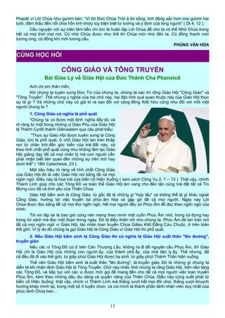 Phaolô ví Lời Chúa như gươm bén: “Vì lời Đức Chúa Trời à lời sống, linh động sắc hơn mọi gươm hai
lưỡi, đâm thấu đến nỗi chia hồn linh khớp tủy biện biệt tư tưởng và ý định của lòng người” ( Dt 4, 12 ).
Cầu nguyện với sự kiên tâm bền chí tức là huân tập Lời Chúa để cho ta có thể Nhớ Chúa trong
hết cả mọi thời mọi nơi. Có nhớ Chúa được như thế thì Chúa mới nhớ đến ta. Có đồng thanh mới
tương ứng, có đồng khí mới tương cầu.
PHÙNG VĂN HÓA
CÔNG GIÁO VÀ TÔNG TRUYỀN
Bài Giáo Lý về Giáo Hội của Đức Thánh Cha Phanxicô
Anh chị em thân mến,
Khi chúng ta tuyên xưng Đức Tin của chúng ta, chúng ta xác tín rằng Giáo Hội "Công Giáo" và
"Tông Truyền". Thế nhưng ý nghĩa của hai chữ này, hai đặc tính quá quen thuộc này của Giáo Hội thực
sự là gì ? Và những chữ này có giá trị ra sao đối với cộng đồng Kitô hữu cũng như đối với mỗi một
người chúng ta ?
1. Công Giáo có nghĩa là phổ quát
"Chúng ta có được một định nghĩa đầy đủ và
rõ ràng từ một trong những vị Giáo Phụ của Giáo Hội
là Thánh Cyrilô thành Giêrusalem qua câu phát biểu:
"Thực sự Giáo Hội được tuyên xưng là Công
Giáo, tức là phổ quát, ở chỗ Giáo Hội lan tràn khắp
nơi từ chân trời đến góc biển của trái đất này; và
theo tính chất phổ quát cũng như không lầm lạc Giáo
Hội giảng dạy tất cả mọi chân lý mà con người cần
phải nhận biết liên quan đến những sự trên trời hay
dưới thế" ( 18th Catechesis, 23 ).
Một dấu hiệu rõ ràng về tính chất Công Giáo
của Giáo Hội đó là việc Giáo Hội nói bằng tất cả mọi
ngôn ngữ. Điều này là hoa trái của biến cố Hiện Xuống ( xem sách Công Vụ 2, 1 – 13 ). Thật vậy, chính
Thánh Linh giúp cho các Tông Đồ và toàn thể Giáo Hội âm vang cho đến tận cùng trái đất tất cả Tin
Mừng cứu độ và tình yêu của Thiên Chúa.
Giáo Hội bẩm sinh là Công Giáo, từ gốc đã là những gì "hợp tấu" và không thể là gì khác ngoài
Công Giáo, hướng tới việc truyền bá phúc âm hóa và gặp gỡ tất cả mọi người. Ngày nay Lời
Chúa được đọc bằng tất cả mọi thứ ngôn ngữ, hết mọi người đều có Phúc Âm để đọc theo ngôn ngữ của
mình.
Tôi xin lập lại là bao giờ cũng nên mang theo mình một cuốn Phúc Âm nhỏ, trong túi đựng hay
trong túi xách mà đọc một đoạn trong ngày. Đó là điều thiện ích cho chúng ta. Phúc Âm đã lan tràn nơi
tất cả mọi ngôn ngữ vì Giáo Hội, tác nhân loan truyền Chúa Giêsu Kitô Đấng Cứu Chuộc, ở trên toàn
thế giới. Vì lý do đó chúng ta gọi Giáo Hội là Công Giáo vì Giáo Hội thì phổ quát.
2. Nếu Giáo Hội bẩm sinh là Công Giáo thì có nghĩa là Giáo Hội xuất thân "lên đường",
truyền giáo
Nếu các vị Tông Đồ cứ ở trên Căn Thượng Lầu, không ra đi để nguyện cầu Phúc Âm, thì Giáo
Hội chỉ là Giáo Hội của những con người ấy, của thành phố ấy, của nhà tiệc ly ấy. Thế nhưng, tất
cả đều đã đi vào thế giới, từ giây phút Giáo Hội được hạ sinh, từ giây phút Thánh Thần hiện xuống.
Thế nên Giáo Hội bẩm sinh là xuất thân "lên đường", là truyền giáo. Đó là những gì chúng ta
diễn tả khi nhận định Giáo Hội là Tông Truyền. Chữ này nhắc nhở chúng ta rằng Giáo Hội, trên nền tảng
các Tông Đồ, và tiếp tục với các vị được mời gọi để mang đến cho tất cả mọi người việc loan truyền
Phúc Âm, kèm theo những dấu dịu dàng và quyền năng của Thiên Chúa. Điều này cũng xuất phát từ
biến cố Hiện Xuống: thật vậy, chính vì Thánh Linh mà thắng vượt hết mọi đối chọi, thắng vượt khuynh
hướng khép mình lại, trong một số ít tuyển chọn, và coi mình là thành phần lãnh nhận viên duy nhất của
phúc lành Chúa ban...
13
CÙNG HỌC HỎI
 