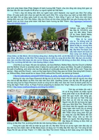 phê bình phái đoàn Giáo Phận Sàigòn đi hành hương Đất Thánh, cha cho rằng nên dùng thời gian và
tiền bạc tiêu tốn vào chuyến đi để phục vụ người nghèo tại Việt Nam.
( Trích ) Sau khi đứng trên đỉnh núi ngắm toàn cảnh Nadarét, mọi người vào Nhà Thờ viếng
Chúa, rồi quây quần bên nhau tại ngôi lều bên cạnh Nhà Thờ, cùng nhau suy niệm sự kiện Biến Hình,
lần hạt Mân Côi và lắng nghe huấn từ của Đức Hồng Y. Đức Hồng Y gợi ý về Tabo như một trong
những đỉnh cao của Tình Yêu Giêsu. Hãy cho Chúa và cho nhau những đỉnh cao yêu thương như thế. (
Nguồn trích và hình chụp phái đoàn Việt Nam hành hương tại Đất Thánh: http://tgpsaigon.net/baiviet-
tintuc/20120525/16345 )
Theo Radio
Vatican, vào ngày Lễ kính
Mẹ Sầu Bi 15.9.2014 vừa
qua, khi đến dâng Thánh
Lễ tại Casa Santa Marta,
Papa Phanxicô đã giảng:
"Đây là hy vọng
của ta. Ta không phải là
những đứa trẻ mồ côi. Mẹ
Maria là Mẹ ta, nhưng Nhà
Thờ ( Hội Thánh ) cũng là
Mẹ. Mẹ Nhà Thờ được xức
dầu hiến thánh khi bước đi
theo cùng con đường của
Chúa Giêsu và Mẹ Maria. Đó là đường vâng phục, đường đau khổ, và khi Mẹ kiên trì học hỏi con đường
của Chúa. Mẹ Maria và Mẹ Nhà Thờ mang lại cho ta niềm hy vọng đó là Đức Kitô. Mẹ ban cho ta Đức
Kitô, làm cho Đức Kitô được lớn lên nơi ta. Không có Mẹ Maria thì đã không có Đức Kitô. Không có Mẹ
Nhà Thờ, ta không thể tiến lên ( trên Đường Giêsu ) được.
( And this is our hope. We are not orphans, we have Mothers: Mother Mary. But the Church is Mother
and the Mother Church is anointed when it takes the same path of Jesus and Mary: the path of obedience,
the path of suffering, and when she has that attitude of continually learning the path of the Lord. These two
women - Mary and the Church - carry on the hope that is Christ, they give us Christ, they bring forth Christ in
us. Without Mary, there would be no Jesus Christ; without the Church, we cannot go forward.
( http://en.radiovaticana.va/news/2014/09/15/pope_at_santa_marta_learning_from_our_lady_of_sorrows )
Những lời này của Papa Phanxicô đã lập tức bị chỉ trích mạnh mẽ bởi một số người cho rằng
như thế là đặt Mẹ Maria và Nhà Thờ bên trên Đức Kitô. Geoffrey Grider còn lấy tiêu đề rất giật gân
cho bài công kích là Papa Phanxicô chuẩn bị công bố tín điều mới: Đức Nữ Trinh là thành phần thứ tư
trong Ba Ngôi Thiên Chúa. Is Pope Francis preparing to declare the ‘Virgin’ Mary to be 4th part of the
trinity ( http://www.nowtheendbegins.com/blog/?p=24994 )
Tỉnh táo và khiêm tốn một tí
thì có lẽ ông Grider và nhiều người
khác phải nhận ra dù rất bất toàn và
phải trải qua muôn vàn sóng gió,
Nhà Thờ vẫn luôn là Thân Thể của
Đức Kitô và chỉ nhờ ân sủng của
Người mà vẫn tồn tại trong hai ngàn
năm qua. Nhờ Nhà Thờ, Thánh Kinh
mới được bảo tồn nguyên vẹn trong
hàng ngàn năm trước khi có phong
trào ly giáo vào năm 1517. Ngay cả
đến Thiên Chúa cũng phải mời gọi
sự cộng tác của Mẹ Maria để Con
Một Thiên Chúa mới có thể trở
thành con người. Nói rằng không có
Mẹ Maria thì không có Đức Kitô và
không có Mẹ Nhà Thờ, ta không thể tiến lên trên đường Giêsu, cũng rất chính xác.
Trong khi cuộc đời mỗi cá nhân lại quá vắn vỏi, Mẹ Nhà Thờ lại có cả hai ngàn năm đào sâu và
đúc kết hoa trái chiêm niệm về Mẹ Maria được cô đọng nơi Tín Điều Mẹ Hồn Xác Lên Trời công bố bởi
Papa Piô XII vào Lễ Các Thánh 1.11.1950. Các Nhà Thờ Chính Thống và Anh Giáo cũng nhìn nhận Mẹ
16
 