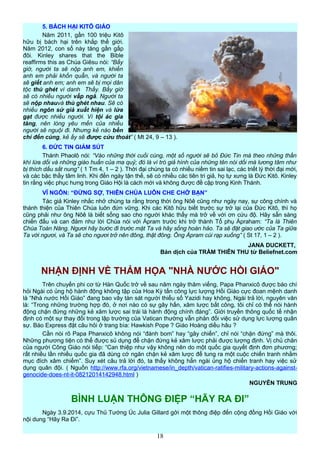 5. BÁCH HẠI KITÔ GIÁO
Năm 2011, gần 100 triệu Kitô
hữu bị bách hại trên khắp thế giới.
Năm 2012, con số này tăng gần gấp
đôi. Kinley shares that the Bible
reaffirms this as Chúa Giêsu nói: “Bấy
giờ, người ta sẽ nộp anh em, khiến
anh em phải khốn quẫn, và người ta
sẽ giết anh em; anh em sẽ bị mọi dân
tộc thù ghét vì danh Thầy. Bấy giờ
sẽ có nhiều người vấp ngã. Người ta
sẽ nộp nhauvà thù ghét nhau. Sẽ có
nhiều ngôn sứ giả xuất hiện và lừa
gạt được nhiều người. Vì tội ác gia
tăng, nên lòng yêu mến của nhiều
người sẽ nguội đi. Nhưng kẻ nào bền
chí đến cùng, kẻ ấy sẽ được cứu thoát” ( Mt 24, 9 – 13 ).
6. ĐỨC TIN GIẢM SÚT
Thánh Phaolô nói: “Vào những thời cuối cùng, một số người sẽ bỏ Đức Tin mà theo những thần
khí lừa dối và những giáo huấn của ma quỷ; đó là vì trò giả hình của những tên nói dối mà lương tâm như
bị thích dấu sắt nung” ( 1 Tm 4, 1 – 2 ). Thời đại chúng ta có nhiều niềm tin sai lạc, các triết lý thời đại mới,
và các bậc thầy tâm linh. Khi đến ngày tận thế, sẽ có nhiều các tiên tri giả, họ tự xưng là Đức Kitô. Kinley
tin rằng việc phục hưng trong Giáo Hội là cách mới và không được đề cập trong Kinh Thánh.
VĨ NGÔN: “ĐỪNG SỢ, THIÊN CHÚA LUÔN CHE CHỞ BẠN”
Tác giả Kinley nhắc nhở chúng ta rằng trong thời ông Nôê cũng như ngày nay, sự công chính và
thánh thiện của Thiên Chúa luôn đứn vững. Khi các Kitô hữu biết trước sự trở lại của Đức Kitô, thì họ
cũng phải như ông Nôê là biết sống sao cho người khác thấy mà trở về với ơn cứu độ. Hãy sẵn sàng
chiến đấu và can đảm như lời Chúa nói với Ápram trước khi trở thành Tổ phụ Ápraham: “Ta là Thiên
Chúa Toàn Năng. Ngươi hãy bước đi trước mặt Ta và hãy sống hoàn hảo. Ta sẽ đặt giao ước của Ta giữa
Ta với ngươi, và Ta sẽ cho ngươi trở nên đông, thật đông. Ông Ápram cúi rạp xuống” ( St 17, 1 – 2 ).
JANA DUCKETT,
Bản dịch của TRẦM THIÊN THU từ Beliefnet.com
NHẬN ĐỊNH VỀ THẢM HỌA "NHÀ NƯỚC HỒI GIÁO"
Trên chuyến phi cơ từ Hàn Quốc trở về sau năm ngày thăm viếng, Papa Phanxicô được báo chí
hỏi Ngài có ủng hộ hành động không tập của Hoa Kỳ tấn công lực lượng Hồi Giáo cực đoan mệnh danh
là “Nhà nước Hồi Giáo” đang bao vây tàn sát người thiểu số Yazidi hay không, Ngài trả lời, nguyên văn
là: “Trong những trường hợp đó, ở nơi nào có sự gây hấn, xâm lược bất công, tôi chỉ có thể nói hành
động chặn đứng những kẻ xâm lược sai trái là hành động chính đáng”. Giới truyền thông quốc tế nhận
định có một sự thay đổi trong lập trường của Vatican thường vẫn phản đối việc sử dụng lực lượng quân
sự. Báo Express đặt câu hỏi ở trang bìa: Hawkish Pope ? Giáo Hoàng diều hâu ?
Cần nói rõ Papa Phanxicô không nói “đánh bom” hay “gây chiến”, chỉ nói “chặn đứng” mà thôi.
Những phương tiện có thể được sủ dụng để chặn đứng kẻ xâm lược phải được lượng định. Vị chủ chăn
của người Công Giáo nói tiếp: “Can thiệp như vậy không nên do một quốc gia quyết định đơn phương;
rất nhiều lần nhiều quốc gia đã dùng cớ ngăn chặn kẻ xâm lược để tung ra một cuộc chiến tranh nhằm
mục đích xâm chiếm”. Suy xét câu trả lời đó, ta thấy không hẳn ngài ủng hộ chiến tranh hay việc sử
dụng quân đội. ( Nguồn http://www.rfa.org/vietnamese/in_depth/vatican-ratifies-military-actions-against-
genocide-does-nt-it-08212014142948.html )
NGUYỄN TRUNG
BÌNH LUẬN THÔNG ĐIỆP “HÃY RA ĐI”
Ngày 3.9.2014, cựu Thủ Tướng Úc Julia Gillard gởi một thông điệp đến cộng đồng Hồi Giáo với
nội dung “Hãy Ra Đi”.
18
 
