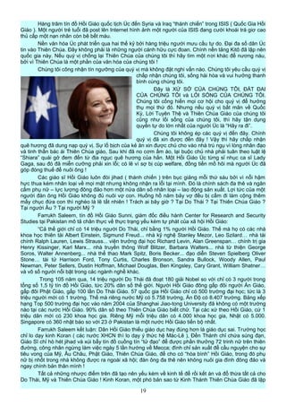 Hàng trăm tín đồ Hồi Giáo quốc tịch Úc đến Syria và Iraq “thánh chiến” trong ISIS ( Quốc Gia Hồi
Giáo ). Một người trẻ tuổi đã post lên Internet hình ảnh một người của ISIS đang cười khoái trá giơ cao
thủ cấp một nạn nhân còn bê bết máu.
Nền văn hóa Úc phát triển qua hai thế kỷ bởi hàng triệu người mưu cầu tự do. Đại đa số dân Úc
tin vào Thiên Chúa. Đây không phải là những người cánh hữu cực đoan. Chính nền tảng Kitô đã lập nên
quốc gia này. Nếu quý vị chống lại Thiên Chúa của chúng tôi thì hãy tìm một nơi khác để nương náu,
bởi vì Thiên Chúa là một phần của văn hóa của chúng tôi !
Chúng tôi công nhận tín ngưỡng của quý vị mà không đặt nghi vấn nào. Chúng tôi yêu cầu quý vị
chấp nhận chúng tôi, sống hài hòa và vui hưởng thanh
bình cùng chúng tôi.
Đây là XỨ SỞ CỦA CHÚNG TÔI, ĐẤT ĐAI
CỦA CHÚNG TÔI và LỐI SỐNG CỦA CHÚNG TÔI.
Chúng tôi cống hiến mọi cơ hội cho quý vị để hưởng
thụ mọi thứ đó. Nhưng nếu quý vị bất mãn về Quốc
Kỳ, Lời Tuyên Thệ và Thiên Chúa Giáo của chúng tôi
cũng như lối sống của chúng tôi, thì hãy tận dụng
quyền tự do lớn nhất của người Úc là “Hãy ra đi”.
Chúng tôi không ép các quý vị đến đây. Chính
quý vị đã xin được đến đây ! Vậy thì hãy chấp nhận
quê hương đã dung nạp quý vị. Sự lố bịch của kẻ ăn xin được chủ cho vào nhà trú ngụ vì lòng nhân đạo
và tinh thần bác ái Thiên Chúa giáo, Sau khi đã no cơm ấm áo, lại buộc chủ nhà phải tuân theo luật lệ
“Shiara” quái gở đem đến từ địa ngục quê hương của hắn. Một Hồi Giáo Úc từng sỉ nhục ca sĩ Lady
Gaga, sau đó đã miễn cưỡng phải xin lỗi; có lẽ vì sợ bị cúp welfare, đồng tiền mồ hôi mà người Úc đã
góp đóng thuế để nuôi ông !
Các giáo sĩ Hồi Giáo luôn đòi jihad ( thánh chiến ) trên bục giảng mỗi thứ sáu bởi vì nỗi hậm
hực thua kém nhân loại về mọi mặt nhưng không nhận ra lỗi tại mình. Đó là chính sách đa thê và ngăn
cấm phụ nữ – lực lượng đông đảo hơn một nửa dân số nhân loại – lao động sản xuất. Lợi tức của một
người đàn ông Hồi Giáo không đủ nuôi vợ con. Huống hồ năm bảy vợ đều bị cấm đi làm cộng thêm
mấy chục đứa con thì nghèo là lẽ tất nhiên ! Trách ai bây giờ ? Tại Do Thái ? Tại Thiên Chúa Giáo ?
Tại người Âu ? Tại người Mỹ ?
Farrukh Saleem, tín đồ Hồi Giáo Sunni, giám đốc điều hành Center for Research and Security
Studies tại Pakistan mô tả chân thực về thực trạng yếu kém tự phát của xã hội Hồi Giáo:
“Cả thế giới chỉ có 14 triệu người Do Thái, chỉ bằng 1% người Hồi Giáo. Thế mà họ có các nhà
khoa học thiên tài Albert Einstein, Sigmund Freud... nhà kỹ nghệ Stanley Mezor, Leo Szilard… nhà tài
chính Ralph Lauren, Lewis Strauss... viện trưởng đại học Richard Levin, Alan Greenspan… chính trị gia
Henry Kissinger, Karl Marx... nhà truyền thông Wolf Blitzer, Barbara Walters... nhà từ thiện George
Soros, Walter Annenberg... nhà thể thao Mark Spitz, Boris Becker... đạo diễn Steven Spielberg Oliver
Stone… tài tử Harrison Ford, Tony Curtis, Charles Bronson, Sandra Bullock, Woody Allen, Paul
Newman, Peter Sellers, Dustin Hoffman, Michael Douglas, Ben Kingsley, Cary Grant, William Shatner…
và vô số người nổi bật trong các ngành nghề khác.
Trong 105 năm qua, 14 triệu người Do Thái đã đoạt 180 giải Nobel so với chỉ có 3 người trong
tổng số 1,5 tỷ tín đồ Hồi Giáo, tức 20% dân số thế giới. Người Hồi Giáo đông gấp đôi người Ấn Giáo,
gấp đôi Phật Giáo, gấp 100 lần Do Thái Giáo. 57 quốc gia Hồi Giáo chỉ có 500 trường đại học; tức là 3
triệu người mới có 1 trường. Thế mà riêng nước Mỹ có 5.758 trường, Ấn Độ có 8.407 trường. Bảng xếp
hạng Top 500 trường đại học vào năm 2004 của Shanghai Jiao-tong University đã không có một trường
nào tại các nước Hồi Giáo. 90% dân số theo Thiên Chúa Giáo biết chữ. Tại các xứ theo Hồi Giáo, cứ 1
triệu dân mới có 230 khoa học gia. Riêng Mỹ mỗi triệu dân có 4.000 khoa học gia, Nhật có 5.000.
Singapore có 360 nhật báo so với 23 ở Pakistan là một nước Hồi Giáo tiến bộ nhất.
Farrukh Saleem kết luận: Dân Hồi Giáo thiếu giáo dục hay đúng hơn là giáo dục sai. Trường học
chỉ lo dạy kinh Koran ( các nước XHCN thì lo dạy ý thức hệ Mác-Lê ), Đền Thánh chỉ chứa súng đạn,
Giáo Sĩ chỉ hò hét jihad và xúi bẩy tín đồ cuồng tín “tử đạo” để được phần thưởng 72 trinh nữ trên thiên
đường, công nhân ngừng làm việc ngày 5 lần hướng về Mecca; đình chỉ sản xuất để cầu nguyện cho sự
tiêu vong của Mỹ, Âu Châu, Phật Giáo, Thiên Chúa Giáo, để cho có “hòa bình” Hồi Giáo, trong đó phụ
nữ bị nhốt trong nhà không được ra ngoài xã hội; đàn ông đa thê nên không nuôi gia đình đông đảo và
ngay chính bản thân mình !
Tất cả những nhược điểm trên đã tạo nên yếu kém về kinh tế để rồi kết án và đổ thừa tất cả cho
Do Thái, Mỹ và Thiên Chúa Giáo ! Kinh Koran, một phó bản sao từ Kinh Thánh Thiên Chúa Giáo đã lập
19
 