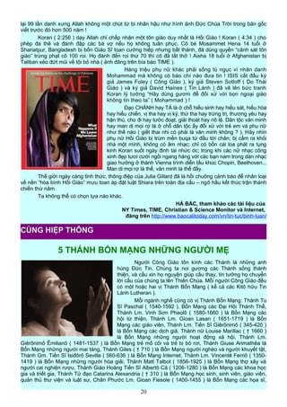 lại 99 lần danh xưng Allah không một chút từ bi nhân hậu như hình ảnh Đức Chúa Trời trong bản gốc
viết trước đó hơn 500 năm !
Koran ( 2:256 ) dạy Allah chỉ chấp nhận một tôn giáo duy nhất là Hồi Giáo ! Koran ( 4:34 ) cho
phép đa thê và đánh đập các bà vợ nếu họ không tuân phục. Cô bé Mosammet Hena 14 tuổi ở
Shariatpur, Bangladesh bị bốn Giáo Sĩ toan cưỡng hiếp nhưng bất thành, đã dùng quyền “cảnh sát tôn
giáo” trừng phạt cô 100 roi. Họ đánh đến roi thứ 70 thì cô đã tắt thở ! Aisha 18 tuổi ở Afghanistan bị
Taliban xẻo đứt mũi về tội bỏ nhà ( ảnh đăng trên bìa báo TIME ).
Hàng triệu phụ nữ khác phải sống tù ngục vì nhân danh
Mohammad mà không có báo chí nào đưa tin ! ISIS cắt đầu ký
giả James Foley ( Công Giáo ), ký giả Steven Sotloff ( Do Thái
Giáo ) và ký giả David Haines ( Tin Lành ) đã vẽ lên bức tranh
Koran lý tưởng “Hãy dùng gươm để đối xử với bọn ngoại giáo
không tin theo ta” ( Mohammad ) !
Đạo CHÁNH hay TÀ là ở chỗ hiếu sinh hay hiếu sát, hiếu hòa
hay hiếu chiến, vị tha hay vị kỷ, thứ tha hay trừng trị, thương yêu hay
hận thù, cho đi hay tước đoạt, giải thoát hay nô lệ. Dân tộc văn minh
hay man di mọi rợ là ở chỗ dân tộc ấy đối xử với trẻ em và phụ nữ
như thế nào ( giết thai nhi có phải là văn minh không ? ). Hãy nhìn
phụ nữ Hồi Giáo bị trùm mền buqa từ đầu tới chân; bị cấm ra khỏi
nhà một mình, không có âm nhạc; chỉ có bốn cái loa phát ra tụng
kinh Koran suốt ngày đinh tai nhức óc; trong khi các nữ nhạc công
xinh đẹp tươi cười ngồi ngang hàng với các bạn nam trong dàn nhạc
giao hưởng ở thành Vienna trình diễn tấu khúc Chopin, Beethoven...
Man di mọi rợ là thế, văn minh là thế đấy.
Thế giới ngày càng tỉnh thức, thông điệp của Julia Gillard đã là hồi chuông cảnh báo để nhân loại
về nền “hòa bình Hồi Giáo” mưu toan áp đặt luật Shiara trên toàn địa cầu – ngõ hầu kết thúc trận thánh
chiến thứ năm.
Ta không thể có chọn lựa nào khác.
HÀ BẮC, tham khảo các tài liệu của
NY Times, TIME, Christian & Science Monitor và Internet,
đăng trên http://www.baocalitoday.com/vn/tin-tuc/binh-luan/
5 THÁNH BỔN MẠNG NHỮNG NGƯỜI MẸ
Người Công Giáo tôn kính các Thánh là những anh
hùng Đức Tin. Chúng ta noi gương các Thánh sống thánh
thiện, và cầu xin họ nguyện giúp cầu thay, tin tưởng họ chuyển
lời cầu của chúng ta lên Thiên Chúa. Mỗi người Công Giáo đều
có một hoặc hai vị Thánh Bổn Mạng ( kể cả các Kitô hữu Tin
Lành Lutheran ).
Mỗi ngành nghề cũng có vị Thánh Bổn Mạng: Thánh Tu
Sĩ Paschal ( 1540-1592 ), Bổn Mạng các Đại Hội Thánh Thể,
Thánh Lm. Vinh Sơn Phaolô ( 1580-1660 ) là Bổn Mạng các
hội từ thiện, Thánh Lm. Gioan Lasan ( 1651-1719 ) là Bổn
Mạng các giáo viên, Thánh Lm. Tiến Sĩ Giêrônimô ( 345-420 )
là Bổn Mạng các dịch giả, Thánh nữ Louise Marillac ( † 1660 )
là Bổn Mạng những người hoạt động xã hội, Thánh Lm.
Giêrônimô Êmilianô ( 1481-1537 ) là Bổn Mạng trẻ mồ côi và trẻ bị bỏ rơi, Thánh Giuse Arimathêa là
Bổn Mạng những người mai táng, Thánh Giles ( † 710 ) là Bổn Mạng người nghèo và người khuyết tật,
Thánh Gm. Tiến Sĩ Isiđôrô Seville ( 560-636 ) là Bổn Mạng Internet, Thánh Lm. Vincentê Ferriô ( 1350-
1419 ) là Bổn Mạng những người hòa giải, Thánh Matt Talbot ( 1856-1925 ) là Bổn Mạng thợ xây và
người cai nghiện rượu, Thánh Giáo Hoàng Tiến Sĩ Albertô Cả ( 1206-1280 ) là Bổn Mạng các khoa học
gia và triết gia, Thánh Tử đạo Catarina Alexandria ( † 310 ) là Bổn Mạng học sinh, sinh viên, giáo viên,
quản thủ thư viện và luật sư, Chân Phước Lm. Gioan Fiesole ( 1400-1455 ) là Bổn Mạng các họa sĩ,
20
CÙNG HIỆP THÔNG
 