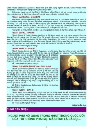 Chân Phước Sêbastianô Apariciô ( 1502-1600 ) là Bổn Mạng ngành du lịch, Chân Phước Phêrô
Gonzalez ( † 1246 ) là Bổn Mạng các thủy thủ và ngư dân…
Riêng các người mẹ có 5 vị Thánh Bổn Mạng. Mỗi vị Thánh nổi bật về một phương diện của
thiên chức làm mẹ. Vị thánh nào cũng nuôi con cái sống nhân đức và thánh thiện.
THÁNH MẪU MARIA – NHÂN ĐỨC
Đức Maria cho chúng ta mẫu gương hoàn hảo về nhân đức, vì Đức Mẹ là “nữ tỳ đầy ân phúc”. Ý
Mẹ luôn là xin vâng Thánh Ý Chúa, Mẹ khiêm nhường đón nhận Ý Chúa khi được chọn làm Thân Mẫu
của Đấng Cứu Thế. Nhưng cuộc đời Mẹ cũng đầy gian nan thử thách. Mẹ sống trong cảnh nghèo và
phải bôn ba đến đất khách quê người ( Ai Cập ), xa gia đình và bạn bè, khi là người mẹ trẻ. Mẹ cũng
phải chăm sóc Chúa Con từng chút, luôn ở bên Con, và lo lắng khi lạc mất Con.
Trong năm có nhiều lễ kính nhớ Đức Mẹ, nhưng đặc biệt nhất là lễ Mẹ Thiên Chúa, ngày 1 tháng 1.
THÁNH GIANNA – HY SINH
Thánh Gianna là Thánh của thời đại chúng ta. Bà là một người mẹ và là bác sĩ khoa nhi. Bà hoạt
động không mệt mỏi để giúp đỡ cộng đồng. Bà hy sinh bằng cách chấp nhận chết để đứa con được
sống. Khi mang thai đứa con thứ tư, bà được chẩn đoán bị ung thư tử cung, nhưng bà cương quyết
không phá thai, không cắt tử cung, chịu đựng đau đớn để thai nhi được sống. Bà qua đời ngay sau khi
sinh con. Người con này ngày nay còn sống và rất tích cực trong việc bảo vệ sự sống.
Lễ Thánh Gianna ngày 28 tháng 4.
THÁNH MONICA – KIÊN TRÌ
Thánh Monica là mẹ của Thánh Augustinô, bà chịu đựng đau khổ nhiều vì con trai. Hồi trẻ,
Thánh Augustinô sống buông thả và tội lỗi, làm ngơ mọi lời khuyên dạy của mẹ. Thánh Monica cương
quyết kiên trì cầu nguyện cho con trở lại, bà theo con đi tới bất cứ
nơi nào. Cuối cùng, bà được Thiên Chúa bù đắp là cho Augustinô
trở lại, trở thành Linh Mục, rồi làm Giám Mục. Các sách của Thánh
Augustinô có ảnh hưởng mạnh cho tới ngày nay.
Lễ Thánh Monica ngày 27 tháng 8.
THÁNH ELIZABETH ANN SETON – CHỊU ĐỰNG
Thánh Elizabeth là vị Thánh đầu tiên của Hoa Kỳ. Bà được
nuôi dạy theo Tân Giáo ( Episcopal church ), kết hôn với một
thương gia giàu có và có 5 người con. Buồn thay, việc kinh doanh
của chồng bị phá sản, rồi chồng bà mất vì bệnh lao phổi. Bà trở
thành góa bụa, rồi bà gia nhập Công Giáo và mở trường học để
nuôi con. Khổ chồng lên khổ, 2 con gái của bà theo nhau qua đời,
nhưng bà vẫn tin tưởng và hy vọng. Cũng như chồng, bà bị lao
phổi và qua đời ở tuổi 46.
Lễ Thánh Elizabeth Ann Seton ngày 4 tháng 1 ( Ảnh họa
chân dung Thánh nữ )
THÁNH JUDITH – GIẢN DỊ
Thánh Judith sinh trưởng trong một gia đình giàu có ở Đức Quốc. Bà kết hôn với một người quý
tộc và có 7 người con. Chồng bà sống hoang phí, nhưng bà vẫn nhẹ nhàng và khéo léo khuyên nhủ
chồng sống giản dị để có dư tiền cho người nghèo. Bà dạy các con sống giản dị và quan tâm những
người bất hạnh. Sau khi chồng qua đời, và các con đã trưởng thành, bà bán hết tài sản rồi vào Dòng tu,
dành hết phần đời còn lại để giúp đỡ những người nghèo và các bệnh nhân.
Lễ Thánh Judith ngày 5 tháng 5.
TRẦM THIÊN THU
NGƯỜI PHỤ NỮ QUAN TRỌNG NHẤT TRONG CUỘC ĐỜI
CỦA TÔI KHÔNG PHẢI MẸ, MÀ CHÍNH LÀ BÀ NỘI...
21
CÙNG CẢM NHẬN
 