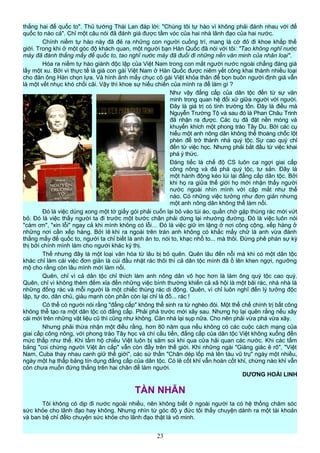 thắng hai đế quốc to". Thủ tướng Thái Lan đáp lời: "Chúng tôi tự hào vì không phải đánh nhau với đế
quốc to nào cả". Chỉ một câu nói đã đánh giá được tầm vóc của hai nhà lãnh đạo của hai nước.
Chính niềm tự hào này đã đẻ ra những con người cuồng trí, mang lá cờ đỏ đi khoe khắp thế
giới. Trong khi ở một góc độ khách quan, một người bạn Hàn Quốc đã nói với tôi: "Tao không nghĩ nước
mày đã đánh thắng mấy đế quốc to, tao nghĩ nước mày đã đuổi đi những nền văn minh của nhân loại".
Hóa ra niềm tự hào giành độc lập của Việt Nam trong con mắt người nước ngoài chẳng đáng giá
lấy một xu. Bởi vì thực tế là giá con gái Việt Nam ở Hàn Quốc được niêm yết công khai thành nhiều loại
cho đàn ông Hàn chọn lựa. Và hình ảnh mấy chục cô gái Việt khỏa thân để bọn buôn người định giá vẫn
là một vết nhục khó chối cãi. Vậy thì khoe sự hiếu chiến của mình ra để làm gì ?
Như vậy đẳng cấp của dân tộc đến từ sự văn
minh trong quan hệ đối xử giữa người với người.
Đây là giá trị có tính trường tồn. Đây là điều mà
Nguyễn Trường Tộ và sau đó là Phan Châu Trinh
đã nhận ra được. Các cụ đã đặt nền móng và
khuyến khích một phong trào Tây Du. Bởi các cụ
hiểu một anh nông dân không thể thoáng chốc lột
phèn để trở thành nhà quý tộc. Sự cao quý chỉ
đến từ việc học. Nhưng phải bắt đầu từ việc khai
phá ý thức.
Đáng tiếc là chế độ CS luôn ca ngợi giai cấp
công nông và đả phá quý tộc, tư sản. Đây là
một hành động kéo lùi lại đẳng cấp dân tộc. Bởi
khi họ ra giữa thế giới họ mới nhận thấy người
nước ngoài nhìn mình với cặp mắt như thế
nào. Có những việc tưởng như đơn giản nhưng
một anh nông dân không thể làm nổi.
Đó là việc dùng xong một tờ giấy gói phải cuốn lại bỏ vào túi áo, quần chờ gặp thùng rác mới vứt
bỏ. Đó là việc thấy người ta đi trước một bước chân phải dừng lại nhường đường. Đó là việc luôn nói
"cám ơn", "xin lỗi" ngay cả khi mình không có lỗi… Đó là việc giữ im lặng ở nơi công cộng, xếp hàng ở
những nơi cần xếp hàng. Bởi lẽ khi ra ngoài trên trán anh không có khắc mấy chữ là anh vừa đánh
thắng mấy đế quốc to, người ta chỉ biết là anh ăn to, nói to, khạc nhổ to... mà thôi. Đừng phê phán sự kỳ
thị bởi chính mình làm cho người khác kỳ thị.
Thế nhưng đây là một loại văn hóa từ lâu bị bỏ quên. Quên lâu đến nỗi mà khi có một dân tộc
khác chỉ làm cái việc đơn giản là cúi đầu nhặt rác thôi thì cả dân tộc mình đã ồ lên khen ngợi, ngưỡng
mộ cho rằng còn lâu mình mới làm nổi.
Quên, chỉ vì cả dân tộc chỉ thích làm anh nông dân vô học hơn là làm ông quý tộc cao quý.
Quên, chỉ vì không thèm đếm xỉa đến những việc bình thường khiến cả xã hội là một bãi rác, nhà nhà là
những đống rác và mỗi người là một chiếc thùng rác di động. Quên, vì chỉ luôn nghĩ đến lý tưởng độc
lập, tự do, dân chủ, giàu mạnh còn phần còn lại chỉ là đồ... rác !
Có thể có người nói rằng "đẳng cấp" không thể sinh ra từ nghèo đói. Một thể chế chính trị bất công
không thể tạo ra một dân tộc có đẳng cấp. Phải phá trước mới xây sau. Nhưng họ lại quên rằng nếu xây
cái mới trên những vật liệu cũ thì cũng như không. Căn nhà lại sụp nữa. Cho nên phải vừa phá vừa xây.
Nhưng phải thừa nhận một điều rằng, hơn 80 năm qua nếu không có các cuộc cách mạng của
giai cấp công nông, với phong trào Tây học và chí cầu tiến, đẳng cấp của dân tộc Việt không xuống đến
mức thấp như thế. Khi tấm hộ chiếu Việt luôn bị săm soi khi qua cửa hải quan các nước. Khi các tấm
bảng "coi chừng người Việt ăn cắp" vẫn còn đầy trên thế giới. Khi những ngài "Giăng giăc ê rô", "Việt
Nam, Cuba thay nhau canh giữ thế giới", các sứ thần "Chân dép lốp mà lên tàu vũ trụ" ngày một nhiều,
ngày một hạ thấp bảng tín dụng đẳng cấp của dân tộc. Có lẽ cốt khỉ vẫn hoàn cốt khỉ, chừng nào khỉ vẫn
còn chưa muốn đứng thẳng trên hai chân để làm người.
DƯƠNG HOÀI LINH
TÀN NHẪN
Tôi không có dịp đi nước ngoài nhiều, nên không biết ở ngoài người ta có hệ thống chăm sóc
sức khỏe cho lãnh đạo hay không. Nhưng nhìn từ góc độ y đức tôi thấy chuyện dành ra một tài khoản
và ban bệ chỉ đểlo chuyện sức khỏe cho lãnh đạo thật là vô minh.
23
 