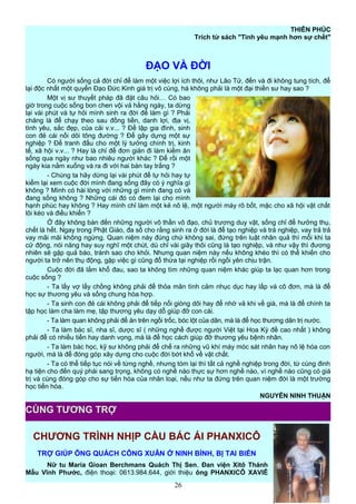 THIÊN PHÚC
Trích từ sách "Tình yêu mạnh hơn sự chết"
ĐẠO VÀ ĐỜI
Có người sống cả đời chỉ để làm một việc lợi ích thôi, như Lão Tử, đến và đi không tung tích, để
lại độc nhất một quyển Đạo Đức Kinh giá trị vô cùng, há không phải là một đại thiền sư hay sao ?
Một vị sư thuyết pháp đã đặt câu hỏi… Có bao
giờ trong cuộc sống bon chen vội vả hằng ngày, ta dừng
lại vài phút và tự hỏi mình sinh ra đời để làm gì ? Phải
chăng là để chạy theo sau đồng tiền, danh lợi, địa vị,
tình yêu, sắc đẹp, của cải v.v... ? Để lập gia đình, sinh
con đẻ cái nối dõi tông đường ? Để gây dựng một sự
nghiệp ? Để tranh đấu cho một lý tưởng chính trị, kinh
tế, xã hội v.v... ? Hay là chỉ để đơn giản đi làm kiếm ăn
sống qua ngày như bao nhiêu người khác ? Để rồi một
ngày kia nằm xuống và ra đi với hai bàn tay trắng ?
- Chúng ta hãy dừng lại vài phút để tự hỏi hay tự
kiểm lại xem cuộc đời mình đang sống đây có ý nghĩa gì
không ? Mình có hài lòng với những gì mình đang có và
đang sống không ? Những cái đó có đem lại cho mình
hạnh phúc hay không ? Hay mình chỉ làm một kẻ nô lệ, một người máy rô bốt, mặc cho xã hội vật chất
lôi kéo và điều khiển ?
Ở đây không bàn đến những người vô thần vô đạo, chủ trương duy vật, sống chỉ để hưởng thụ,
chết là hết. Ngay trong Phật Giáo, đa số cho rằng sinh ra ở đời là để tạo nghiệp và trả nghiệp, vay trả trả
vay mãi mãi không ngừng. Quan niệm này đúng chứ không sai, đứng trên luật nhân quả thì mỗi khi ta
cử động, nói năng hay suy nghĩ một chút, dù chỉ vài giây thôi cũng là tạo nghiệp, và như vậy thì đương
nhiên sẽ gặp quả báo, tránh sao cho khỏi. Nhưng quan niệm này nếu không khéo thì có thể khiến cho
người ta trở nên thụ động, gặp việc gì cũng đổ thừa tại nghiệp rồi ngồi yên chịu trận.
Cuộc đời đã lắm khổ đau, sao ta không tìm những quan niệm khác giúp ta lạc quan hơn trong
cuộc sống ?
- Ta lấy vợ lấy chồng không phải để thỏa mãn tình cảm nhục dục hay lấp vá cô đơn, mà là để
học sự thương yêu và sống chung hòa hợp.
- Ta sinh con đẻ cái không phải để tiếp nối giòng dõi hay để nhờ vả khi về già, mà là để chính ta
tập học làm cha làm mẹ, tập thương yêu dạy dỗ giúp đỡ con cái.
- Ta làm quan không phải để ăn trên ngồi trốc, bóc lột của dân, mà là để học thương dân trị nước.
- Ta làm bác sĩ, nha sĩ, dược sĩ ( những nghề được người Việt tại Hoa Kỳ đề cao nhất ) không
phải để có nhiều tiền hay danh vọng, mà là để học cách giúp đỡ thương yêu bệnh nhân.
- Ta làm bác học, kỹ sư không phải để chế ra những vũ khí máy móc sát nhân hay nô lệ hóa con
người, mà là để đóng góp xây dựng cho cuộc đời bớt khổ về vật chất.
- Ta có thể tiếp tục nói về từng nghề, nhưng tóm lại thì tất cả nghề nghiệp trong đời, từ cùng đinh
hạ tiện cho đến quý phái sang trọng, không có nghề nào thực sự hơn nghề nào, vì nghề nào cũng có giá
trị và cùng đóng góp cho sự tiến hóa của nhân loại, nếu như ta đứng trên quan niệm đời là một trường
học tiến hóa.
NGUYỄN NINH THUẬN
CHƯƠNG TRÌNH NHỊP CẦU BÁC ÁI PHANXICÔ
TRỢ GIÚP ÔNG QUÁCH CÔNG XUÂN Ở NINH BÌNH, BỊ TAI BIẾN
Nữ tu Maria Gioan Berchmans Quách Thị Sen, Đan viện Xitô Thánh
Mẫu Vĩnh Phước, điện thoại: 0613.984.644, giới thiệu ông PHANXICÔ XAVIÊ
26
CÙNG TƯƠNG TRỢ
 