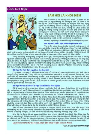 SÁM HỐI LÀ KHỞI ĐIỂM
Nói và làm đó là hai thái độ khác nhau. Có người nói mà
không làm. Có người không nói nhưng lại làm. Đó chính là hai
thái độ mà Chúa đề cập đến trong bài dụ ngôn hôm nay. Hạng
người nói mà không làm đó là những người Pharisêu và Luật
Sĩ. Họ tự cho là mình đạo đức, nhưng khi Chúa Giêsu rao
giảng, họ không những không tin mà còn phê phán chỉ trích
những người tin Chúa, chỉ trích chính Chúa đã đón tiếp người
tội lỗi. Hạng người không nói mà lại làm đó là những người thu
thuế và những người tội lỗi. Tuy sống tội lỗi, nhưng khi nghe
Chúa rao giảng, họ đã ăn năn sám hối và tin vào Chúa.
Qua dụ ngôn này Chúa muốn dạy ta những bài học sau.
Bài học thứ nhất: Việc làm trọng hơn lời nói
Trong đời sống, chúng ta gặp không ít những người nói
hay, nói nhiều, nhưng làm chẳng bao nhiêu. Tục ngữ Việt Nam
có câu “Mười voi không được bát nước sáo” là thế. Nhưng trái
lại có những người không nói giỏi, có khi không nói gì cả, nhưng lại làm rất nhiều. Nhất thời ta có thể
thích những người nói hay. Nhưng sống càng lâu, ta càng mến những người nói ít làm nhiều.
Trong đời sống thiêng liêng cũng thế. Chúa yêu chuộng những người làm việc hơn là những
người chỉ biết nói suông. Có lần Chúa đã vạch rõ những giả dối này: “Không phải những ai nói rằng: Lạy
Chúa, lạy Chúa mà được vào Nước Trời, nhưng là những kẻ làm theo ý Cha Ta trên trời” ( Mt 7, 21 ).
Đức Tin phải biểu lộ bằng việc làm mới là Đức Tin sống động. Như Thánh Giacôbê dạy: “Đức Tin không
có việc làm là Đức Tin chết” ( Gc 2, 17 ). Tình yêu cũng phải có việc làm. Việc làm minh chứng tình yêu
đích thực. Tin yêu Chúa phải được biểu lộ bằng việc làm.
Bài học thứ hai: Con người có thể thay đổi
Con người còn sống ở trần gian là còn thay đổi. Đó là một điều ta phải cảnh giác. Biết đâu ta
đang tốt bỗng trở nên xấu. Cũng như các người Pharisêu và Luật Sĩ tự hào mình tốt, nhưng khi Chúa
Giêsu đến, họ đã trở nên xấu vì không tin vào Chúa, không hoán cải đời sống. Con người có thể thay
đổi. Đó là điều làm cho chúng ta hy vọng. Vì nếu ta tội lỗi yếu hèn, ta vẫn có cơ hội ăn năn trở lại. Ta
không bị kết án trong tội lỗi của ta. Chúa còn cho ta có thời giờ trở lại với Chúa. Miễn là ta nhận biết
mình và quyết tâm đổi mới cuộc đời.
Bài học thứ ba: Sám hối là việc cần thiết của mọi người
Đã là người ai cũng có sai lầm. Vì con người yếu đuối bất toàn. Chúa không đòi ta phải hoàn
hảo, không bao giờ sai lỗi. Nhưng Chúa đòi ta mỗi khi sai lỗi phải biết sám hối ăn năn. Sám hối thật cần
thiết vì có sám hối ta mới được Chúa thứ tha. Chúa yêu thương và sẵn sàng tha thứ cho những tâm
hồn sám hối như lời Thánh Vịnh: “Một tấm lòng tan nát dày vò, Chúa sẽ chẳng khinh chê” ( Tv 50 ).
Ta hãy xem Chúa Giêsu đã tha thứ cho bà Maria thành Magdala. Nhất là Chúa đã tha thứ cho
người trộm lành, để thấy Chúa nhân từ thương xót biết bao. Nhưng Chúa lại chê ghét những tâm hồn
kiêu căng cứng cỏi không chịu ăn năn sám hối. Trong Phúc Âm, ta thấy Chúa chỉ mắng nhiếc những
người tự xưng mình đạo đức nên kiêu căng khinh miệt người khác và không nghe lời Chúa. Nhưng
Chúa luôn nhân từ, khoan dung, tha thứ cho những tội lỗi thật lòng ăn năn.
Sám hối thật cần thiết vì tất cả chúng ta ai cũng có lầm lỗi trước mặt Chúa, cần được Chúa
khoan hồng thứ tha. Sám hối thật cần thiết vì đó là khởi điểm để nên tốt, nên thánh thiện. Có sám hối ta
mới biết từ bỏ nếp sống cũ. Có sám hối ta mới bắt đầu một nếp sống mới đẹp lòng Chúa.
Như thế, ta đừng chỉ nói suông mà không làm, nhưng hãy biết thực hành điều Chúa dạy. Ta
đừng tự hào vì mình tốt lành mà phê bình chỉ trích người khác. Hãy tự xét mình để thấy mình tội lỗi. Và
khi biết mình tội lỗi, hãy ăn năn sám hối ngay. Có sám hối ta sẽ được Chúa tha thứ. Có sám hối sẽ
được anh chị em yêu thương. Nhất là có sám hối ta mới khởi sự tiến lên trên con đường thánh thiện.
Lạy Chúa xin tha thứ tội con đã phạm đến Chúa và đến anh em. Amen.
Tgm. Giuse NGÔ QUANG KIỆT
3
CÙNG SUY NIỆM
 