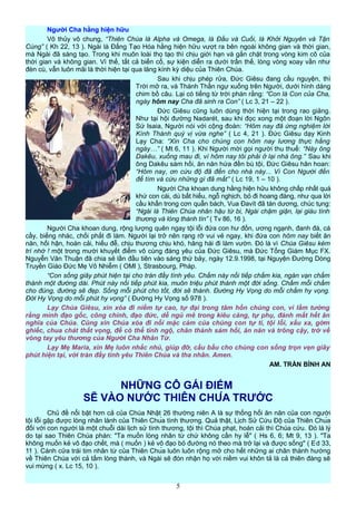 Người Cha hằng hiện hữu
Vô thủy vô chung, “Thiên Chúa là Alpha và Omega, là Đầu và Cuối, là Khởi Nguyên và Tận
Cùng” ( Kh 22, 13 ). Ngài là Đấng Tạo Hóa hằng hiện hữu vượt ra bên ngoài không gian và thời gian,
mà Ngài đã sáng tạo. Trong khi muôn loài thọ tạo thì chịu giới hạn và gắn chặt trong vòng kim cô của
thời gian và không gian. Vì thế, tất cả biến cố, sự kiện diễn ra dưới trần thế, lòng vòng xoay vần như
đèn cù, vẫn luôn mãi là thời hiện tại qua lăng kính kỳ diệu của Thiên Chúa.
Sau khi chịu phép rửa, Đức Giêsu đang cầu nguyện, thì
Trời mở ra, và Thánh Thần ngự xuống trên Người, dưới hình dáng
chim bồ câu. Lại có tiếng từ trời phán rằng: “Con là Con của Cha,
ngày hôm nay Cha đã sinh ra Con” ( Lc 3, 21 – 22 ).
Đức Giêsu cũng luôn dùng thời hiện tại trong rao giảng.
Như tại hội đường Nadarét, sau khi đọc xong một đoạn lời Ngôn
Sứ Isaia, Người nói với cộng đoàn: “Hôm nay đã ứng nghiệm lời
Kính Thánh quý vị vừa nghe” ( Lc 4, 21 ). Đức Giêsu dạy Kinh
Lạy Cha: “Xin Cha cho chúng con hôm nay lương thực hằng
ngày…” ( Mt 6, 11 ). Khi Người mời gọi người thu thuế: “Này ông
Dakêu, xuống mau đi, vì hôm nay tôi phải ở lại nhà ông.” Sau khi
ông Dakêu sám hối, ăn năn hứa đền bù tội, Đức Giêsu hân hoan:
“Hôm nay, ơn cứu độ đã đến cho nhà này... Vì Con Người đến
để tìm và cứu những gì đã mất” ( Lc 19, 1 – 10 ).
Người Cha khoan dung hằng hiện hữu không chấp nhất quá
khứ con cái, dù bất hiếu, ngỗ nghịch, bỏ đi hoang đàng, như qua lời
cầu khẩn trong cơn quẫn bách, Vua Đavít đã tán dương, chúc tụng:
“Ngài là Thiên Chúa nhân hậu từ bi, Ngài chậm giận, lại giàu tình
thương và lòng thành tín” ( Tv 86, 16 ).
Người Cha khoan dung, rộng lượng quên ngay tội lỗi đứa con hư đốn, ương ngạnh, đanh đá, cá
cầy, biếng nhác, chối phắt đi làm. Người lại trở nên rạng rỡ vui vẻ ngay, khi đứa con hôm nay biết ăn
năn, hối hận, hoán cải, hiếu đễ, chịu thương chịu khó, hăng hái đi làm vườn. Đó là vì Chúa Giêsu kém
trí nhớ ! một trong mười khuyết điểm vô cùng đáng yêu của Đức Giêsu, mà Ðức Tổng Giám Mục FX.
Nguyễn Văn Thuận đã chia sẻ lần đầu tiên vào sáng thứ bảy, ngày 12.9.1998, tại Nguyện Đường Dòng
Truyền Giáo Ðức Mẹ Vô Nhiễm ( OMI ), Strasbourg, Pháp.
“Con sống giây phút hiện tại cho tràn đầy tình yêu. Chấm này nối tiếp chấm kia, ngàn vạn chấm
thành một đường dài. Phút này nối tiếp phút kia, muôn triệu phút thành một đời sống. Chấm mỗi chấm
cho đúng, đường sẽ đẹp. Sống mỗi phút cho tốt, đời sẽ thánh. Ðường Hy Vọng do mỗi chấm hy vọng.
Ðời Hy Vọng do mỗi phút hy vọng” ( Ðường Hy Vọng số 978 ).
Lạy Chúa Giêsu, xin xóa đi niềm tự cao, tự đại trong tâm hồn chúng con, vì lầm tưởng
rằng mình đạo gốc, công chính, đạo đức, dễ ngủ mê trong kiêu căng, tự phụ, đánh mất hết ân
nghĩa của Chúa. Cũng xin Chúa xóa đi nỗi mặc cảm của chúng con tự ti, tội lỗi, xấu xa, gớm
ghiếc, chua chát thất vọng, để có thể tỉnh ngộ, chân thành sám hối, ăn năn và trông cậy, trở về
vòng tay yêu thương của Người Cha Nhân Từ.
Lạy Mẹ Maria, xin Mẹ luôn nhắc nhủ, giúp đỡ, cầu bầu cho chúng con sống trọn vẹn giây
phút hiện tại, với tràn đầy tình yêu Thiên Chúa và tha nhân. Amen.
AM. TRẦN BÌNH AN
NHỮNG CÔ GÁI ĐIẾM
SẼ VÀO NƯỚC THIÊN CHÚA TRƯỚC
Chủ đề nổi bật hơn cả của Chúa Nhật 26 thường niên A là sự thống hối ăn năn của con người
tội lỗi gặp được lòng nhân lành của Thiên Chúa tình thương. Quả thật, Lịch Sử Cứu Độ của Thiên Chúa
đối với con người là một chuỗi dài lịch sử tình thương, tội thì Chúa phạt, hoán cải thì Chúa cứu. Đó là lý
do tại sao Thiên Chúa phán: "Ta muốn lòng nhân từ chứ không cần hy lễ" ( Hs 6, 6; Mt 9, 13 ). "Ta
không muốn kẻ vô đạo chết, mà ( muốn ) kẻ vô đạo bỏ đường nó theo mà trở lại và được sống" ( Ed 33,
11 ). Cánh cửa trái tim nhân từ của Thiên Chúa luôn luôn rộng mở cho hết những ai chân thành hướng
về Thiên Chúa với cả tấm lòng thành, và Ngài sẽ đón nhận họ với niềm vui khôn tả là cả thiên đàng sẽ
vui mừng ( x. Lc 15, 10 ).
5
 