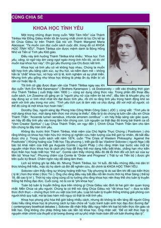 KHOA HỌC TÌNH YÊU
Một trong những đoạn trong cuốn “Một Tâm Hồn” của Thánh
Têrêsa Hài Đồng Giêsu khiến tôi ấn tượng nhất chính là lúc Chị kể lại
lời Chúa Giêsu từ trên Thánh Giá nói với Thánh Margaret Maria
Alacoque: “Ta muốn con đọc cuốn sách cuộc đời, trong đó có KHOA
HỌC TÌNH YÊU”. Thánh Têrêsa còn được mệnh danh là Bông Hồng
Nhỏ và Tiến sĩ Tình yêu Kitô giáo.
Điều này ảnh hưởng Thánh Têrêsa khá nhiều: “Khoa học Tình
yêu, vâng, từ ngữ này âm vang ngọt ngào trong linh hồn tôi, và tôi chỉ
muốn loại khoa học này”. Ơn gọi yêu thương của Chị được kết tinh.
Khoa học và tình yêu có vẻ không hợp nhau. Chúng ta muốn
kết hợp tình yêu bằng cảm xúc, sự thu hút, và niềm đam mê – không
hẳn là “chất” khoa học, nó hợp với lý lẽ, kinh nghiệm và sự phát triển.
Nhưng tình yêu giống như khoa học không là phép ẩn dụ thần bí vô
căn cứ hoặc lập dị.
Tôi tình cờ gặp được đoạn văn của Thánh Têrêsa ngay sau khi
đọc cuốn “Anh Em Nhà Karamazov” ( Brothers Karamazov ), và Dostoevsky – viết vào khoảng thời gian
như Thánh Têrêsa ( cuối thập niên 1800 ) – cũng sử dụng công thức này. Trong phần đối thoại đầu
cuốn sách, Lm Zossima cố gắng an ủi “người phụ nữ của niềm tin bé nhỏ”, đầu tiên là khuyên phụ nữ
này đừng sợ vì tính nhút nhát khi đạt được tình yêu, rồi chỉ ra rằng tình yêu trong hành động khó so
sánh với tình yêu trong mơ ước: “Tình yêu tích cực là làm việc và chịu đựng, đối với một số người, có
thể đó cũng là một khoa học hoàn hảo”.
Dorothy Day, người sáng lập Phong trào Công Nhân Công Giáo ( JOC ), cũng viết: “Tình yêu là
một dạng khoa học, một dạng kiến thức mà chúng ta thiếu”. Đây là lý do chúng ta luôn cần cầu xin Chúa
Thánh Thần: “Accende lumen sensibus, infunde amorem cordibus” – xin hãy thắp sáng các giác quan,
xin hãy đổ đầy tình yêu vào trong tâm hồn chúng con. Lời nguyện ca thật đẹp đó trong bài thánh ca cổ
“Veni Creator Spiritus” ( Lạy Chúa Thánh Thần, xin ngự đến ). Chính Chúa Thánh Thần làm cho tâm
hồn chúng ta đầy tràn tình yêu.
Không lâu trước thời Thánh Têrêsa, khái niệm của Chủ Nghĩa Thực Chứng ( Positivism ) cho
rằng không có khoa học hiện hữu trừ những gì nghiên cứu hiện tượng của thế giới tự nhiên, đã bắt đầu
được chú ý. Trong cuốn sách viết năm 1874, cuốn “The Crisis of Western Philosophy: Against the
Positivists” ( Khủng hoảng của Triết học Tây phương ), triết gia lỗi lạc Vladimir Soloviev ( người Nga ) đã
bác bỏ khái niệm của triết gia Auguste Comte ( người Pháp ) cho rằng nhân loại bước vào một kỷ
nguyên nhận thức khoa học là cách phù hợp để thay thế mọi dạng hiểu biết khác, chẳng hạn như kiến
thức thần học hoặc triết học “thô sơ”. Comte cảm thấy những điều đó đã lỗi thời đối với lịch sử của sự
tiến bộ “khoa học”. Phương châm của Comte là “Order and Progress” ( Trật tự và Tiến bộ ) được ghi
trên quốc kỳ Brazil. Châm ngôn này dễ dàng làm theo.
Lịch sử không ghi lại điều đó. Nhưng Thánh Têrêsa, lúc 14 tuổi, đã hiểu những điều mà dân trí
thức không thể hiểu, mặc dù họ dành cả đời để nghiên cứu, đó chính là KHOA HỌC TÌNH YÊU.
Soloviev cảm thấy rằng sự khủng hoảng triết học Tây phương là do sai lầm khi đề cao kiến thức
( lý lẽ ) hơn thứ khác ( Đức Tin ). Ông cho rằng điều này bắt đầu nổi lên trước thời kỳ Khai Sáng ( thế kỷ
18, đề cao lý trí ). Thời kỳ này cũng củng cố tư tưởng cho rằng khoa học nên thay thế cho luân lý truyền
thống hệ thống đạo đức. Cuối cùng, nó bị coi là “phi khoa học”.
Toàn bộ luân lý truyền thống dựa trên những gì Chúa Giêsu xác định là hai giới răn quan trọng
nhất: Mến Chúa và yêu người. Chúng ta có thể nói rằng Chúa Giêsu nói “rất khoa học” – đưa ra kiến
thức đích thực – chứng thực tính ưu việt của tình yêu. Loại bỏ luân lý truyền thống không giải phóng con
người khỏi quy luật, mà lại bao hàm mối nguy có thật là mất tình yêu.
Khoa học phong phú hóa thế giới bằng nhiều cách, nhưng đó không là nền tảng để người Công
Giáo hiểu rằng khoa học là phương cách tự bào chữa về “cuộc tranh luận sinh học đạo đức đương đại”
( contemporary bioethical debates ). Soloviev đã nhận thấy điều nguy hiểm khi loại bỏ kiến thức tôn giáo và
triết học. Ông không cho phép thông báo các tiến bộ khoa học. Ông nhận xét: “Để có kết thúc hợp lý,
nguyên nhân chính của thuyết vị lợi tương đương với sự phủ nhận hoàn toàn đối với luân thường đạo lý”.
9
CÙNG CHIA SẺ
 