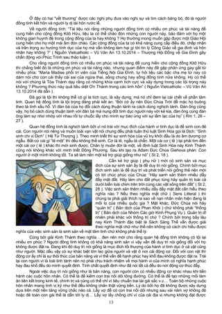 Ở đây có hai "vết thương” được các nghị phụ đưa vào nghị sự và tìm cách băng bó, đó là người
đồng tính kết hôn và người ly dị tái hôn rước lễ.
Về người đồng tính: “Tài liệu nói rằng những người đồng tính có nhiều ơn phúc và tài năng để
cung hiến cho cộng đồng Kitô Hữu, liệu ta có thể chào đón những con người này, bảo đảm với họ một
không gian huynh đệ trong cộng đồng của ta hay không ? Họ thường mong muốn gặp được một Giáo Hội
cung hiến cho họ một mái ấm đón chào. Các cộng đồng của ta có khả năng cung cấp điều đó, chấp nhận
và trân trọng xu hướng tính dục của họ mà vẫn không làm hại gì tới tín lý Công Giáo về gia đình và hôn
nhân hay không ?” ( Nguồn Vietcatholic – Vũ Văn An 13.10.2014 – Thượng Hội Đồng về Gia Đình gây
chấn động với Phúc Trình sau thảo luận ).
Cho rằng người đồng tính có nhiều ơn phúc và tài năng để cung hiến cho cộng đồng Kitô Hữu
thì chẳng biết đó là những ơn phúc và tài năng nào, nhưng quan điểm này đã gặp phản ứng gay gắt từ
nhiều phía: “Maria Madise phối trí viên của Tiếng Nói Gia Đình, tự hỏi liệu các bậc cha mẹ từ nay có
dám nói cho con cái thấy cái sai của ngừa thai, sống chung hay sống đồng tính nữa không. Họ có thể
nói với chúng là Tòa Thánh dạy rằng có những khía cạnh tích cực và xây dựng trong các tội trọng này
không ? Phương thức này quả tiêu diệt Ơn Thánh trong các linh hồn” ( Nguồn Vietcatholic – Vũ Văn An
13.10.2014 đã dẫn ).
Đã gọi là tội thì không thể có gì là tích cực, là xây dựng, mà nó chỉ đem lại cái chết về phần tâm
linh. Quan hệ đồng tính là tội trọng đáng phải kết án: “Bởi cớ ấy nên Đức Chúa Trời để mặc họ buông
theo tà tình xấu hổ. Vì đàn bà của họ đổi cách dùng thuận tánh ra cách dùng nghịch tánh. Đàn ông cũng
vậy, họ bỏ cách dùng thuận tánh với đàn bà mà nung đốt tình dục người này với kẻ kia, đàn ông cùng đàn
ông làm sự nhơ nhớp với nhau rồi tự chuốc lấy cho mình sự báo ứng với sự lầm lạc của họ” ( Rm 1, 26 –
27 ).
Quan hệ đồng tính là nghịch tánh bởi vì nó trái với mục đích của hành vi tính dục là để sinh con đẻ
cái. Con người nói riêng và muôn loài vạn vật nói chung đều phải tuân thủ luật Sinh Hóa gọi là Dịch: “Sinh
sinh chi vị Dịch” ( Hệ Từ Thượng ). Theo minh triết thì sự sinh hóa của vũ trụ khởi đầu là do âm dương cơ
ngẫu. Bất cứ cái gì “lẻ một” thì đều không thể sinh. Cơ là lẻ, ngẫu là chẵn. Một cái cơ ( lẻ ) lại phải tìm đến
một cái cơ ( lẻ ) khác thì mới sinh được. Chân lý muôn đời là một, về định luật Sinh Hóa này Kinh Thánh
cũng nói không khác với minh triết Đông Phương. Sau khi tạo ra Ađam Đức Chúa Giehova phán: Con
người ở một mình không tốt. Ta sẽ làm nên một kẻ trợ giúp giống như nó” ( St 2, 18 ).
Cần kẻ trợ giúp ( phụ nữ ) mới có sinh sản và mục
đích của sự sinh sản ấy là để duy trì nòi giống. Chính bởi mục
đích sinh sản là để duy trì và phát triển nòi giống thế nên mới
có lời chúc phúc của Chúa: “Hãy sanh sản thêm nhiều dẫy
đầy mặt đất. Hãy làm cho đất phục tùng hãy quản trị loài cá
dưới biển loài chim trên trời cùng các vật sống trên đất” ( St 2,
28 ). Việc sinh sản thêm nhiều dẫy đầy mặt đất cần hiểu theo
nghĩa nào ? Nếu theo nghĩa mặt chữ ( Sens Litteral ) thì
chúng ta phải giải thích ra sao về nạn nhân mãn hiện đang là
mối lo của nhiều quốc gia ? Mặt khác, Đức Chúa nói hãy
“quản trị” ( Bản dịch của Phan Khôi ) chứ không phải “thống
trị” ( Bản dịch của Nhóm Các giờ Kinh Phụng Vụ ). Quản trị dĩ
nhiên phải khác với thống trị chứ ? Chính bởi trong bấy lâu
nay Kinh Thánh đặc biệt là Sách Sáng Thế vẫn được giải
theo nghĩa mặt chữ như thế nên không có cách chi hiểu được
nghĩa của việc sinh sản là sinh sản về mặt tâm linh chứ không phải thể lý.
Cũng bởi giải Kinh Thánh theo nghĩa… đen nên mới cho rằng quan hệ đồng tính không có tội lại
nhiều ơn phúc ? Người đồng tính không có khả năng sinh sản vì vậy vấn đề duy trì nòi giống đối với họ
không được đặt ra. Đang khi đó duy trì nòi giống là mục đích tối thượng của hành vi tính dục ở cả vật cũng
như người. Mặc dầu vậy có sự khác biệt lớn lao giữa người và vật ở nơi cái động cơ. Đối với con vật thì
động cơ ấy chỉ là sự thôi thúc của bản năng và vì thế vấn đề hạnh phúc hay khổ đau không được đặt ra. Trái
lại con người vì là loài linh tánh nên nó phải chịu trách nhiệm về mọi hành vi của mình có nghĩa hạnh phúc
hay đau khổ đều do mình quyết định. Tính chất quyết định như đã nói tất cả đều do nơi động cơ thúc đẩy.
Ngoài việc duy trì nòi giống như là bản năng, con người còn có nhiều động cơ khác nhau khi tiến
hành các cuộc hôn nhân. Có thể là để kiếm con trai nối dõi tông đường. Có thể là để tạo những mối làm
ăn liên kết trong kinh tế, chính trị và cũng có thể chỉ vì tiêu chuẩn trai tài gái sắc v.v… Toàn bộ những cuộc
hôn nhân mang tính vị kỷ như thế đều không chân thật vững bền. Lý do bởi họ đã không được xây dựng
dựa trên một nền tảng vững chắc nào cả. Lấy vợ để có con trai nối dõi nhưng sau vài năm vợ không đẻ
hoặc đẻ toàn con gái thế là dẫn tới ly dị… Lấy vợ lấy chồng chỉ vì của cải địa vị nhưng không đạt được
13
 