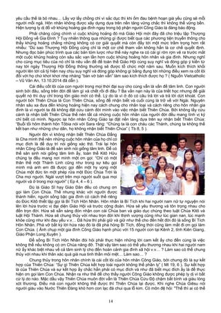 yêu cầu thế là bỏ nhau… Lấy vợ lấy chồng chỉ vì sắc dục thì khi ốm đau bệnh hoạn già yếu cũng sẽ mỗi
người mỗi ngả. Hôn nhân không được xây dựng dựa trên nền tảng vững chắc thì không thể vững bền.
Hiện tượng ly dị đổ vỡ khủng hoảng gia đình ngay trong bộ phận người Công Giáo là đáng báo động.
Phải chăng cũng chính vì cuộc khủng hoảng đó mà Giáo Hội mới đây đã cho triệu tập Thượng
Hội Đồng về Gia Đình ? Tuy nhiên thông qua những gì được biết qua các phương tiện truyền thông cho
thấy khủng hoảng chẳng những không có cơ giải quyết mà còn đẩy tới một mức trầm trọng hơn rất
nhiều: “Dù sao Thượng Hội Đồng cũng chỉ là một cơ chế tham vấn không hẳn là cơ chế quyết định.
Nhưng đọc bản phúc trình qua các bản tóm lược như thế này nghe ra có cái gì rờn rợn vẽ ra trước mắt
một cuộc khủng hoảng còn sâu sắc vạn lần hơn cuộc khủng hoảng hôn nhân và gia đình. Nhưng nghĩ
cho cùng mục tiêu của nó chỉ là nêu vấn đề để toàn thể Giáo Hội cùng suy nghĩ và đóng góp ý kiến từ
nay tới ngày Thượng Hội Đồng thông thường sẽ được tổ chức một năm sau. Muốn kích thích khối
người lên tới cả tỷ hiện nay chịu suy nghĩ và đóng góp không gì bằng đụng tới những điều xem ra cốt lõi
đối với họ chứ khơi khơi nhẹ nhàng “bàn vớ bàn vẩn” làm sao kích thích được họ ? ( Nguồn Vietcatholic
– Vũ Văn An, 13.10.2014 đã dẫn ).
Cái điều cốt lõi của con người trong mọi thời đại suy cho cùng vẫn là vấn đề tâm linh. Con người
sinh bởi đâu, sống trên đời để làm gì và chết rồi đi đâu ? Ba vấn nạn này là của triết học nhưng để giải
quyết nó thì duy chỉ trong tôn giáo mới có thể. Lý do là vì ở đó có câu trả lời và trả lời dứt khoát. Con
người bởi Thiên Chúa là Con Thiên Chúa, sống để nhận biết và cuối cùng là trở về với Ngài. Nguyên
nhân sâu xa đưa đến khủng hoảng hiện nay cách chung cho nhân loại và cách riêng cho hôn nhân gia
đình là vì người ta đã không đặt cứu cánh đời mình vào việc nhận biết Thiên Chúa. Bởi không lấy cứu
cánh là nhận biết Thiên Chúa thế nên tất cả những cuộc hôn nhân của người đời đều mang tính vị kỷ
chỉ biết có mình. Ngược lại hôn nhân Công Giáo lại đặt nền tảng dựa trên sự nhận biết Thiên Chúa:
“Buổi tối hôm thành hôn Tôbia nói với Sara rằng: “Chúng ta là con cháu các Thánh, chúng ta không thể
kết bạn như những chư dân, họ không nhận biết Thiên Chúa” ( Tb 8, 5 ).
Người đời vì không nhận biết Thiên Chúa Đấng
là Cha mình thế nên những cuộc hôn nhân của họ chỉ có
mục đích là để duy trì nòi giống xác thịt. Trái lại hôn
nhân Công Giáo là để sản sinh nòi giống tâm linh. Để có
thể sản sinh nòi giống tâm linh ấy, toàn thể Kitô Hữu
chúng ta đều mang nơi mình một ơn gọi: “Chỉ có một
thân thể một Thánh Linh cũng như trong sự kêu gọi
mình mà anh em đã được gọi đến một hy vọng một
Chúa một đức tin một phép rửa một Đức Chúa Trời là
Cha mọi người. Ngài vượt trên mọi người suốt qua mọi
người và ở trong mọi người” ( Ep 4, 4 – 6 ).
Dù là Giáo Sĩ hay Giáo Dân đều có chung ơn
gọi làm Con Chúa. Thế nhưng khác với người được
thánh hiến, người sống bậc gia đình có cách thế riêng
do Đức Kitô thiết lập gọi là Bí Tích Hôn Nhân. Hôn nhân là Bí Tích khi hai người nam nữ tự nguyện nói
lên lời hứa trước vị đại diện Giáo Hội và trước cộng đoàn. Hứa sẽ yêu thương và tôn trọng nhau cho
đến trọn đời. Hứa sẽ sẵn sàng đón nhận con cái Chúa ban và giáo dục chúng theo luật Chúa Kitô và
luật Hội Thánh. Hứa sẽ chung thủy với nhau trọn đời khi thịnh vượng cũng như lúc gian nan, lúc mạnh
khỏe cũng như khi đau yếu v.v… Đã hứa thì phải giữ và giữ như thế cho đến hết đời đó là sống Bí Tích
Hôn Nhân. Phá vỡ bất kỳ lời hứa nào đó là đã phá hỏng Bí Tích, đồng thời cũng làm mất đi ơn gọi làm
Con Chúa. ( Ảnh chụp một gia đình Công Giáo hạnh phúc với 15 người con tại Kênh 2, tỉnh Kiên Giang,
Giáo Phận Long Xuyên ).
Để sống Bí Tích Hôn Nhân đòi hỏi phải thực hiện những lời cam kết ấy cho đến cùng là việc
không thể nếu không có ơn Chúa nâng đỡ. Thật vậy làm sao có thể yêu thương nhau khi hai người nam
nữ ấy khác biệt nhau về cả tâm sinh lý cho đến hoàn cảnh gia đình xã hội v.v… ? Làm sao có thể chung
thủy với nhau khi thân xác quá già nua tinh thần mỏi mệt… Làm sao… ?
Chung thủy trong hôn nhân chính là cái cốt lõi của hôn nhân Công Giáo, bởi chưng đó là sự kết
hợp của Thiên Chúa: “Sự gì Thiên Chúa kết hợp loài người không thể phân ly” ( Mt 19, 6 ). Sự kết hợp
là của Thiên Chúa và sự kết hợp ấy chắc hẳn phải có mục đích và như đã biết mục đích ấy là để thực
hiện ơn gọi làm Con Chúa. Nhận ra như thế để cho thấy người Công Giáo không được phép ly dị vì bất
cứ lý do nào. Mặc dầu vậy Thiên Chúa muôn đời vẫn là Thiên Chúa Cứu Độ chậm bất bình và giàu lòng
xót thương. Điều mà con người không thể được thì Thiên Chúa lại được. Khi nghe Chúa Giêsu nói
người giàu vào Nước Thiên Đàng khó hơn con lạc đà chui qua lỗ kim. Có môn đệ hỏi: "Thế thì ai có thể
14
 