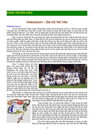 PARAGUAY – ÔN CỐ TRI TÂN
Công tác mục vụ
Hơn 3 tháng kiêm nhiệm quyền Tổng Hiệu trưởng một trường học với hơn 1.500 học sinh và gần
100 giáo viên với biết bao công việc chuyên môn cộng với công việc huấn luyện ơn gọi nhiều lúc đã
khiến chúng tôi kiệt sức. Tuy nhiên, nhờ sự động viên và giúp đỡ của cha Giám Tỉnh và một số anh em
trong Ban Đào Tạo nên phần nào chúng tôi cũng lấy lại được cân bằng trong đời tu.
Như chúng ta cũng biết, lĩnh vực giáo dục ngày nay không dễ chút nào, nhất là mỗi quốc gia có
một hế thống giáo dục khác nhau. Ở Nam Mỹ thì học sinh là trọng tâm và các em cũng như phụ huynh
có nhiều quyền, nhất là quyền phát biểu và đòi hỏi những nhu cầu chính đáng cho việc học hành của
con em. Chính vì thế, các trường tư thục có rất nhiều thách đố. Những người làm công tác giáo dục ở
các trường tư thục Công Giáo vừa phải luôn cạnh tranh, phải cải tiến không ngừng phương pháp dạy
học cũng như quản trị, vừa phải có một cái tâm của những nhà giáo dục Công Giáo vì khi người ta gởi
con em họ đến các trường tư thục phải trả tiền cao thì họ có quyền yêu cầu hợp lý cho con em mình
không những về tri thức mà cả tri đức nữa.
Thế hệ @ và văn hóa Click đòi hỏi những người hướng dẫn phải cập nhập thường xuyên để hiểu
ngôn ngữ mới lạ của giới trẻ và cách hành xử hợp tình, hợp lý với một số học trò ma mãnh, vì nếu không
sẽ bị tụt hậu và các học trò nhỏ ấy sẽ qua mặt và xem thường khi những người hướng dẫn họ quá chậm
tiến. Chính vì thế, những nhà giáo dục Công Giáo hay có những buổi thường huấn để gặp gỡ, chia sẻ
những kinh nghiệm trong các trường tư thục để nâng cao sự hiểu biết lẫn nhau và góp ý cho nhau.
Hơn 3 tháng chúng tôi phải
gánh vác trọng trách đứng đầu một
trường Công Giáo lớn tại thủ đô
Paraguay mà trong lòng luôn thấp
thỏm, lo âu vì chỉ cần nóng tính hay lỡ
lời một tí coi như hỏng việc, và truyền
thông sẽ lập tức vào cuộc, vì thế giới
‘digital’ ngày nay họ thường làm rùm
beng dù một chuyện chẳng ra gì. Tạ ơn
Chúa vì suốt những tháng ngày lo lắng
vừa qua mọi sự đều trôi chảy và khi
người anh em người Ba Lan trở về sau
dịp tạ ơn ngân khánh Linh Mục đã nhận
lại chức vụ và ngôi trường của mình không bị ‘sứt mẻ’ gì.
Đầu tháng 10, tháng Đức Mẹ, chúng tôi có những công tác mục vụ đặc biệt cho các chủng sinh
và ứng sinh muốn gia nhập Chủng Viện Truyền Giáo. Chúng tôi đã tổ chức cho các em những buổi
thăm các Giáo Điểm ngắn ngày, giúp các em lần hạt Mai Khôi truyền giáo qua những cách sáng tạo khi
các em chuẩn bị bằng giấy và vải để làm những lá cờ 5 châu lục và
chia thành 5 nhóm để lần chuỗi Mai Khôi truyền giáo.
Trong chuyến mục vụ trung tuần tháng 10 này chúng tôi nhận
được một hung tin là một người bạn nhà báo người Paraguay đã bị sát
hại dã man khi những tên trùm Mafia đã thuê những tên sát thủ khát
máu bắn anh khi anh cùng hai nhân viên thực tập đang trên đường tác
nghiệp. Anh là người đã chiến đấu không ngơi nghỉ cho một xã hội công
bằng, an sinh, quyền con người và bảo vệ các giá trị nhân bản. Tuy
nhiên anh là người biết quá nhiều các hoạt động phi pháp của những kẻ
đang mượn danh những nhà cầm quyền để cấu kết với bọn Mafia làm
giàu cách bất chính nên anh đã nhận cái chết thương tâm này.
Còn nhớ những ngày đầu mới đến Paraguay và được sai đến
Giáo Xứ biên giới đầy khó khăn và bạo lực này, anh đã luôn đến động
17
CÙNG TRUYỀN GIÁO
 