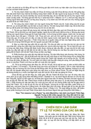 1 tuần, tôi phải bỏ ra 30 tiếng để học hỏi. Những giờ đặt mình trước sự hiện diện của Chúa là đặc ân
lớn lao và thánh khiết của tôi.
5. Tôi chịu trách nhiệm trực tiếp với Chúa về những cuộc đời Chúa đã trao cho tôi. Khi giảng dạy
trên đài phát thanh hay internet tôi không mang trách nhiệm về việc người ta áp dụng Lời Chúa. Trong
khi đó, ở nhà thờ, tôi vừa là một Mục Sư vừa là một thầy dạy, tôi có mối liên hệ với họ như người chăn
chiên và bầy chiên. Tôi trông giữ linh hồn họ vì “phải khai trình” ( Hêbơrơ 13:17 ) ( Anh em hãy vâng lời
những người lãnh đạo anh em và hãy phục tùng họ, vì họ chăm sóc linh hồn anh em như những người
sẽ phải trả lẽ với Thiên Chúa. )
6. Tôi cũng chịu trách nhiệm với mọi người trong Hội Thánh của tôi. Cuộc sống của tôi và gia
đình tôi, ưu và khuyết điểm của tôi hiện ra trước mắt họ. Tôi trân trọng trách nhiệm này. Đó là thôi thúc
liên tục để tôi phản ảnh Đấng Christ trong mọi lời nói và việc làm.
7. Tôi yêu quí thách đố xây dựng nên một tập thể lãnh đạo hiệu quả mà Chúa đã đưa vào trong
Hội Thánh. Khi ai đó khởi sự một doanh nghiệp, người ấy có thể mướn bất kỳ ai tùy ý. Nhưng xây dựng
những con người được Chúa gọi thì hoàn toàn khác, ít có ai trong ta khôn ngoan, mạnh mẽ, và cao quý
theo chuẩn mực thế gian ( 1Côrintô 1:26, Thưa anh em, anh em thử nghĩ lại xem: khi anh em được
Chúa kêu gọi, thì trong anh em đâu có mấy kẻ khôn ngoan trước mặt người đời, đâu có mấy người
quyền thế, mấy người quý phái. ) Thiên Chúa bộc lộ ra quyền năng vô hạn của Ngài bằng cách chọn
những kẻ vô dụng nhất thế gian làm tài nguyên quý giá nhất của Ngài.
8. Mục vụ chăn bày bao gồm tất cả cuộc đời. Tôi chia sẻ niềm vui của cha mẹ nơi các em bé
vừa chào đời, cũng như niềm đau của những đứa con vừa bị mất cha hoặc mẹ. Tôi cử hành lễ cưới, an
ủi trong các đám tang. Không thể đoán trước được những gì sắp xẩy đến, ơn gọi của tôi là một cuộc
phiêu lưu đầy bất ngờ có thể dẫn tôi tới bất cứ đâu. Đó là những lúc mà Mục Sư phải đi xa hơn bài
giảng để trở thành chỗ nối kết Thiên Chúa và Dân của Ngài.
9. Phần thưởng của cuộc đời này thật phi thường. Tôi cảm thấy được yêu thương, trân trọng, tin
tưởng, và ngưỡng mộ – tất cả là kết quả của việc trở nên một công cụ mà Chúa dùng cho sự thăng tiến
tâm linh của Dân Ngài. Tôi biết những người trong Hội Thánh cầu nguyện và lo tưởng cho tôi. Tôi biết
ơn Chúa rất nhiều về điều đó. Tôi vinh hạnh trở thành một ống dẫn mang ân sủng, tình yêu Đấng Christ
và an ủi của Đức Thánh Linh thực sự đến với cuộc đời mọi người.
10. Tôi lo sợ không được làm Mục Sư. Khi tôi 18 tuổi, tôi bị một tai nạn, bị ném ra khỏi chiếc xe
chạy 70 miles ( 112 km/giờ ). Tôi té trên lưng của mình và bị kéo lê 110 yards ( 100 m ) trên mặt đường
bêtông. Bởi sự thương xót của Chúa tôi đã không chết. Khi tôi đứng dậy trên highway, không bị rơi vào
hôn mê, tôi nguyện dâng trọn cuộc sống cho việc phục vụ Chúa Jesus Christ. Tôi nói với Ngài rằng tôi
sẽ không kháng cự ý muốn của Ngài trên cuộc đời của tôi, đó là việc rao giảng lời Chúa.
Chúa đã kêu gọi tôi làm Mục Sư, thầy giáo “để các Thánh đồ được trọn vẹn về công việc của
chức dịch và sự gây dựng thân thể Đấng Christ” ( Êphêsô 4:12, Và chính Người đã ban ơn cho kẻ này
làm Tông Đồ, người nọ làm ngôn sứ, kẻ khác làm người loan báo Tin Mừng, kẻ khác nữa làm người coi
sóc và dạy dỗ. Nhờ đó, dân Thánh được chuẩn bị để làm công việc phục vụ, là xây dựng thân thể Đức
Kitô ). Phần thưởng do việc làm Mục Sư vượt trội hơn hẳn so với những phiền toái mà tôi gặp phải ở
trong Hội Thánh. Và vì vậy tôi sẽ nói như sứ đồ Phaolô: "nhưng tôi cứ làm một điều: quên lửng sự ở
đằng sau, mà bươn theo sự ở đằng trước, tôi nhắm Mục đích mà chạy, để giựt giải về sự kêu gọi trên
trời của Đức Chúa Trời trong Đức Chúa Jesus Christ” ( Philíp 3:14, Tôi chạy thẳng tới đích, để chiếm
được phần thưởng từ trời cao Thiên Chúa dành cho kẻ được Người kêu gọi trong Đức Kitô Giêsu. )
Theo “Ten reasons I am a Pastor” by John MacArthur, bản dịch của Huỳnh Thiên Nga.
Nguyễn Trung có đối chiếu nguyên tác, thay đổi một ít từ ngữ
cũng như đưa thêm vào bản dịch Thánh Kinh của Công Giáo
CHIẾN DỊCH LÀM GIẢM
TỶ LỆ TỬ VONG CỦA CÁC BÀ MẸ
Có rất nhiều khó khăn đang tác động lên Nam
Sudan, một quốc gia trẻ nhất thế giới. Một trong những khó
khăn đó là tỷ lệ tử vong quá cao của các bà mẹ. Cách xa
bệnh viện, sự sụp đổ của hệ thống y tế bấp bênh và nội
22
CÙNG THÔNG TIN
 