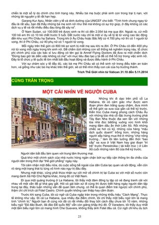 chiến là một số lý do chính cho tình trạng này. Nhiều bà mẹ buộc phải sinh con trong trại tị nạn, với
những tài nguyên y tế rất hạn hẹp.
Garang Kur Apiu, Nhân viên y tế và dinh dưỡng của UNICEF cho biết: "Tình hình chung ngay từ
đầu là rất xấu, bạn đã thấy những bà mẹ sinh nở như thế mà không có sự trợ giúp, ở đây không có các
dịch vụ y tế và rất nhiều điều đau lòng đã xảy ra".
Ở Nam Sudan, cứ 100.000 trẻ được sinh ra thì có đến 2.054 bà mẹ qua đời. Ngoài ra, cứ mỗi
100 trẻ em thì có 10 trẻ chết trước 5 tuổi. Đất nước này chỉ là một ví dụ về tỷ lệ tử vong cao tác động
đến khu vực Phi Châu hạ Sahara. Trong khi ở Âu Châu hoặc Bắc Mỹ cứ 4.700 phụ nữ thì có 1 người tử
vong, thì ở Phi Châu, cứ 40 phụ nữ có 1 người tử vong.
Mỗi ngày trên thế giới có 800 trẻ sơ sinh bị mất mẹ sau khi ra đời. Ở Phi Châu có đến 400 phụ
nữ tử vong mỗi ngày trong khi sinh nở. Để chấm dứt những con số thống kê nghiêm trọng này, tổ chức
phi chính phủ của các bác sĩ lưu động có tên gọi là Amref Flying Doctors đã đưa ra một chiến dịch
"Đừng bao giờ tái diễn việc không có mẹ" với mục tiêu đào tạo y tá để có thể hỗ trợ trong việc sinh nở.
Đây là tổ chức y tế quốc tế lớn nhất bắt đầu hoạt động và được điều hành ở Phi Châu.
Với sự chăm sóc y tế đầy đủ, các bà mẹ Phi Châu sẽ có thể sinh nở trong điều kiện an toàn
hơn, và giống như các bà mẹ khác trên thế giới, sẽ có thể nhìn thấy con cái của họ trưởng thành.
Trích Thế Giới nhìn từ Vatican 31.10 đến 5.11.2014
MỘT CÁI NHÌN VỀ NGƯỜI CUBA
Những khi đi dạo trên phố cổ La
Habana, tôi có cảm giác như được xem
đoạn phim đen trắng quay chậm, đưa mình
về thế giới xa xưa của gần cả thế kỷ trước.
Kiến trúc Cuba mang phong cách Châu Âu
với những tòa nhà cổ đặc trưng trường phái
Tây Ban Nha thuộc địa xen lẫn với những
tòa nhà đúc bêtông vuông vức hình khối
mang đậm dấu ấn thời Liên Xô. Rồi những
chiếc xe hơi cũ kỹ, những cửa hàng “mậu
dịch quốc doanh” trống trơn, những hàng
người xếp hàng mua thịt ở những “chợ nông
trường...” làm tôi liên tưởng đến thời “bao
cấp” xa xưa ở Việt Nam hay giai đoạn “trì
trệ” trước Perestroika ( tái kiến trúc ) ở Liên
Xô cuối những năm 80 của thế kỷ trước.
Người dân bắt đầu làm quen với trung tâm thương mại.
Quá khứ một chính sách của nhà nước hòng ngăn chặn bớt sự tiếp cận thông tin đa chiều của
người dân trong thời đại “thế giới phẳng” ngày này.
Tôi cảm nhận một điều nữa, dù cuộc sống bề ngoài của dân Cuba lạc quan và sôi động, vẫn còn
rõ ràng một trạng thái tù túng vô hình nào ngự trị đâu đây.
Nhưng mặt khác, cũng phải thừa nhận sự cởi mở về chính trị tại Cuba so với một số nước còn
mang danh Xã Hội Chủ Nghĩa khác, trong đó có Việt Nam.
Ði qua một quảng trường ở La Habana, tôi thấy một đám đông tụ tập có vẻ đang tranh cãi với
nhau về một vấn đề gì khá gay gắt. Hỏi cô gái bản xứ đi cùng thì được biết hàng ngày người dân tập
trung tại đây, thảo luận những vấn đề quan tâm chung, có thể là quan điểm trái ngược với chính phủ,
thậm chí chỉ trích cả Fidel Castro. Chính quyền không can thiệp hay cấm đoán.
Trước khi sang Cuba, tôi cứ ngỡ cả Cuba ngập tràn trong những khẩu hiệu “Cách Mạng”. Thực
tế không như vậy. Ði cả La Habana, qua nhiều địa điểm chính, tôi chỉ thấy một biểu ngữ lớn là mang
tính “chính trị.” Người bạn đi cùng nói đã có rất nhiều đổi thay bởi cách đây chưa tới 10 năm, những
biểu ngữ “Ðả đảo Bush, đả đảo Ðế quốc Mỹ” vẫn còn giăng khắp thủ đô. Ở Varadero, tôi thấy duy nhất
một tấm biểu ngữ lớn có mang hình Che Guevara, không thấy ảnh Fidel đâu cả. Cứ ngỡ chỉ khu du lịch
23
CÙNG TRÂN TRỌNG
 