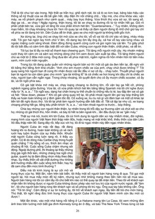 Thế là tôi chui tọt vào trong. Nội thất xe trần trụi, ghế rách nát, lòi cả lò xo kim loại, bảng báo hiệu các
thông số kỹ thuật của xe đã bể gần hết, dây điện thì nối chằng chịt... Vậy mà, cho chìa khóa vào, vặn
máy, xe nổ phành phạch như cánh quạt... máy bay trực thăng. Vừa thích thú vừa sờ sợ, tôi sang số,
đạp ga và... xe chạy ! Ngập ngừng, thận trọng, tôi lái xe chạy ra đường rồi từ từ nhấn hết ga. Gió rít
phần phật bên tai, vừa giữ vô lăng tôi vừa phấn khích hét lên: “Guantanamera...” Tuy nhiên, không dám
mạo hiểm, tôi chạy khoảng chưa tới 1km rồi quay lại và thấy cả đám người đứng lố nhố chờ giơ tay chỉ
về phía xe tôi đang trờ tới. Dân Cuba dễ tin thật, giao xe cho một người lạ không biết gốc tích.
Xe dừng lại, ông chủ xe chạy tới mở cửa xe cho tôi, vỗ vỗ vai tôi rồi chỉ vào vô lăng, nháy nháy
mắt. Tôi giơ hai ngón tay hình chữ V lên, rồi dang tay ôm lấy ông ấy, cả hai vỗ tay vào lưng nhau và
ngoác miệng cười sảng khoái. Ðám đông đứng quanh cũng cười và giơ ngón tay cái lên. Từ giây phút
đó tôi bắt đầu có cảm tình đặc biệt đối với dân Cuba, những con người thân thiện, chất phác, và dễ tin.
Tôi lục ba lô lấy ra một số thanh kẹo chewing gum. Tôi tặng mỗi người một cây. Họ nhoẻn miệng
cười thay lời cám ơn và săm soi những dòng chữ tìm xem được sản xuất tại đâu. Tôi tặng thêm người
chủ xe một tờ 2 đôla mới cứng. Ông đưa lên về phía mặt trời, ngắm nghía rồi hồn nhiên hôn tờ tiền màu
xanh, mỉm cười mãn nguyện.
Trong lúc tôi đang quây quần với những người bản xứ thì một cô gái da đen tiến lại, đề nghị với
tôi bằng thứ tiếng Anh khá chuẩn: “Anh cho em mượn chiếc xe của anh, chạy chút được không ?” Tôi
quay sang hỏi người bạn đi cùng thì nhận được cái lắc đầu vì sợ cô ấy... chạy luôn. Thuyết phục người
bạn là người ta còn dám giao cho mình “gia tài khổng lồ” là cả chiếc xe hơi trong khi đây chỉ là chiếc xe
máy, người bạn vẫn ngần ngại. Trong chớp nhoáng, tôi quyết định cho cô ấy mượn chiếc scooter, cô ấy
lái, và tôi ngồi phía sau.
Cô gái bật khóa mở máy xe, chạy loạng choạng ra đường lớn, rồi vặn tay ga hết cỡ, phóng
nghênh ngang giữa đường. Vừa lái, cô vừa phấn khích hét lên bằng tiếng Spanish mà tôi chỉ nghe được
mấy từ “A, a, a...” Tôi ngồi sau, dạng hai chân trong tư thế chuẩn bị chống nếu bị té, tay đập lên vai cô gái
và hét: “Slow down, please !” Khi cô gái vòng quay trở lại, tôi phải nhoài người lên giơ tay bóp thắng bởi
thấy xe hoàn toàn không có ý định giảm tốc độ. Cô xuống xe, líu ríu nói gì với đám bạn và một cô khác lại
tiến tới đề nghị được thử. Và tôi lại phải làm người hướng dẫn bất đắc dĩ. Tất cả lặp lại như cũ, xe loạng
choạng phóng hết ga, tiếng kêu phấn khích “A, a, a...” và màn nhoài người ra trước... bóp thắng.
Chia tay những con người thân thiện, tự nhiên trong tôi trỗi dậy sự thương cảm và chút xót xa cho
họ; những cô gái thích thú, hồn nhiên, và bày tỏ hết ra bên ngoài khi... lần đầu được lái xe “gắn máy.”
Thật sự mà nói, trước khi tới Cuba, tôi cứ hình dung là người dân xứ này nhếch nhác, đói nghèo,
mang hình của người Việt Nam thời thập niên 80s, hoặc mang vẻ mặt khắc khổ, thiếu thốn của dân Liên
Xô đầu thập niên 90. Sang đây rồi, tiếp xúc với họ, tôi đi từ ngạc nhiên này đến ngạc nhiên khác.
Người Cuba ăn mặc rất đẹp, rất đàng
hoàng khi ra đường, hoàn toàn không có vẻ rách
rưới hay luộm thuộm của sự thiếu thốn. Khuôn
mặt người Cuba cũng luôn rạng rỡ, ít thấy ưu
phiền. Có lẽ do dòng máu Caribe chạy trong huyết
quản chẳng ? Họ sống vô ưu, thích âm nhạc và
chuộng lễ hội. Cuộc sống Cuba chậm nhưng sôi
động. Ngoài đường phố, thi thoảng lại thấy những
ông già ngồi thổi kèn, những chàng trai ngồi chơi
guitar, quanh họ là đám đông nhún nhảy theo điệu
nhạc. Sự thiếu thốn về vật chất dường như không
ảnh hưởng nhiều đến cuộc sống tinh thần; hay họ
đã cam chịu đến mức bình thường ?
Ðiều mà tôi kính trọng là sự cởi mở và
trung thực của họ. Một lần, nằm trên bãi biển, tôi thấy một số người bán hàng rong đi qua. Tôi gọi một
người lại, hỏi mua mấy món đồ kỷ niệm, nhưng sực nhớ không mang theo tiền nên nói sẽ mua sau.
Người bán hàng nói tôi cứ cầm lấy rồi cho biết khi nào có thể quay lại để nhận tiền. Theo tôi về khách sạn
nhận tiền thì không được vì người Cuba không được phép vào nơi lưu trú của người nước ngoài, để “làm
tin”, tôi cho người bán hàng rong tên khách sạn và số phòng tôi trú ngụ. Ông xua tay bảo không cần. Ông
nói: “Tôi tin ông”. Cảm động vì sự tin tưởng ấy, tôi trở về khách sạn ngay, lấy tiền để trả cho món hàng.
Thú thật, tôi nghĩ rằng đức tính trung thực của người Cuba thì người Việt Nam mình còn lâu mới có
được !
Một lần khác, vào một nhà hàng nổi tiếng ở La Habana mang tên La Casa, tôi xem những tấm
ảnh treo trên tường mới biết gia đình Kennedy từng ăn ở đây, và báo The New York Times từng có bài
26
 