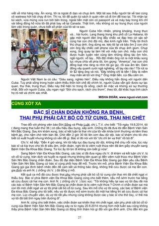 viết về nhà hàng này. Ăn xong, tôi ra ngoài đi dạo và chụp ảnh. Một lát sau thấy người tài xế taxi cùng
cô waitress hớt hải chạy đi tìm. Thì ra, tôi để quên túi xách ở quán nên cô đi tìm để trao lại. Tôi nhận lại
túi xách, vừa mừng vừa run bởi bên trong, ngoài tiền mặt còn có passport và vé máy bay trong khi chỉ
vài tiếng đồng hồ nữa tôi đã phải bay về lại Canada. Thật tình, nếu không có sự trung thực của người
làm việc trong quán, chưa biết số phận của tôi sẽ ra sao.
Người Cuba hồn nhiên, phóng khoáng, trung thực
và... hài hước. Lang thang trong khu phố cổ La Habana, tôi
gặp một người đàn ông đẩy chiếc xe đạp treo cờ sặc sỡ
cùng hai con chó đội mũ, đeo kính ngồi trên. Thấy tôi thích
thú chụp ảnh, ông dừng xe, kéo tôi lại và bảo ôm 2 con chó
còn ông lấy chiếc cell phone của tôi chụp ảnh giùm. Chụp
xong, ông quay lại làm hề với mấy con chó, mấy con chó
được huấn luyện nên cũng làm những động tác ôm hôn,
ngã người, vỗ tay... Rồi đột nhiên ông rút ra một khẩu súng
lục nhựa chĩa về phía tôi, lớn giọng: “America”, hai con chó
đồng loạt nhe răng ra nhìn tôi gừ gừ, rồi sủa ầm lên. Ðám
đông vây quanh cười ngả nghiêng, vỗ tay rào rào ! Tôi rút ra
tờ $2 tặng ông và nói, “Ðây không chỉ là tiền ! Ðây là niềm
may mắn sẽ tới với ông !” Ông nhận tiền, cúi đầu cám ơn.
Người Việt Nam ta có câu: “Giàu sang, nghèo hèn”. Ðiều này không hẳn đúng với người dân
Cuba. Tuy phải sống trong hoàn cảnh thiếu thốn bởi chế độ chính trị, người Cuba vẫn giữ được sự lạc
quan, thư thái, trung thực. Ðiều này thể hiện từ trong lối sống, cách ăn mặc và những xử sự thường
nhật. Ðối với người Cuba, câu ngạn ngữ “Ðói cho sạch, rách cho thơm”, theo tôi, đã khắc họa tính cách
họ rõ nét và chính xác nhất.
MISHA ÐOÀN, www.nguoi-viet.com
BÁC SĨ CHẨN ĐOÁN KHÔNG RA BỆNH,
THAI PHỤ PHẢI CẮT BỎ CỔ TỬ CUNG, THAI NHI CHẾT
Trao đổi với phóng viên báo Đời Sống và Pháp Luật, chị L.T.V. cho biết: “Tối ngày 19.8.2014, tôi
( đang mang thai tuần thứ 36 ) có dấu hiệu đau bụng, sắp sinh. Chồng tôi đã đưa tôi đến Bệnh Viện Sản
Nhi Bắc Giang. Sau khi khám xong, bác sĩ kết luận là thai nhi của tôi vẫn khỏe bình thường và tiêm theo
bệnh án, cho nằm chờ trên bàn đẻ. Chờ đến 2 giờ 30 tôi lên cơn đau dữ dội, bác sĩ khám cho tôi cho
biết có xuất huyết nhưng không có vấn đề gì. Bác sĩ đó nói với tôi “chị chỉ ăn vạ thôi” rồi bỏ đi”.
Chị V. kể tiếp: “Đến 4 giờ sáng, khi tôi tiếp tục đau bụng dữ dội, không thể chịu nổi nữa, lúc này
bác sĩ và kíp trực cho tôi đi siêu âm, chẩn đoán, nghi tôi bị viêm ruột thừa nên đã làm giấy chuyển sang
Bệnh Viện Đa Khoa Bắc Giang. Từ lúc ấy tôi lịm đi không còn biết gì nữa”.
Sang Bệnh Viện Đa Khoa Bắc Giang, các bác sĩ đã đưa ngay chị V. đi khám và kết luận chị V. bị
vỡ cổ tử cung, tràn dịch và huyết ra ngoài nhưng không liên quan gì đến viêm ruột thừa như Bệnh Viện
Sản Nhi Bắc Giang chẩn đoán. Sau đó đại diện Bệnh Viện Đa Khoa Bắc Giang gọi điện yêu cầu Bệnh
Viện Sản Nhi Bắc Giang cử bác sĩ cùng phối hợp để mổ. Trước khi mổ, phía Bệnh Viện Đa Khoa Bắc
Giang gọi gia đình bệnh nhân đến để cam kết và thông báo rằng, không thể cứu được cả mẹ lẫn con.
gia đình và anh N. ( chồng chị V. ) đã đồng ý mổ.
Kết quả ca mổ đã cứu được thai phụ nhưng phải cắt bỏ cổ tử cung còn thai nhi đã chết ngạt vì
thiếu ôxy. Bác sĩ phía Bệnh viện Đa Khoa Bắc Giang cũng cho biết thêm, nếu mổ sớm trước hai tiếng
sẽ cứu được cả hai mẹ con. Anh N. ( chồng chị V. ) bức xúc: “Tôi không hiểu tại sao vợ tôi đau đẻ mà
các bác sĩ Bệnh Viện Sản Nhi Bắc Giang lại chẩn đoán là bị viêm ruột thừa ? Chính vì chẩn đoán sai mà
con tôi mới chết ngạt và vợ tôi phải cắt bỏ cổ tử cung. Sau khi mổ cho vợ tôi xong, các bác sĩ Bệnh viện
Đa khoa Bắc Giang cho tôi biết, nếu vợ tôi được mổ sớm trước đó một hai tiếng thì sẽ cứu được cả hai
mẹ con. Lúc chuyển viện, dù vợ tôi rất yếu nhưng cũng không được các y bác sĩ cho thở ôxy, vì thế mà
vợ tôi đã bất tỉnh ngay trên đường đi”.
Anh N. cũng cho biết thêm, việc chẩn đoán sai khiến thai nhi chết ngạt, sản phụ phải cắt bỏ cổ tử
cung của Bệnh Viện Sản Nhi Bắc Giang xảy ra từ ngày 20.8.2014 nhưng hơn một tuần sau cũng không
thấy phía Bệnh Viện Sản Nhi Bắc Giang có động tĩnh thăm hỏi gì đối với gia đình anh. Cho đến khi gia
27
CÙNG XÓT XA
 