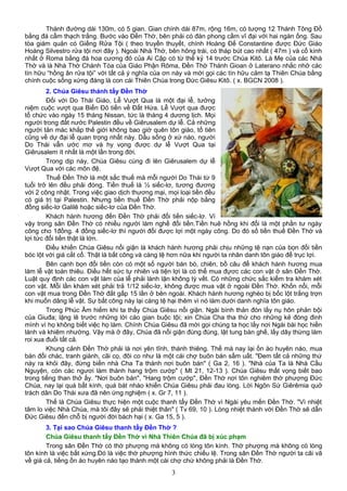 Thánh đường dài 130m, có 5 gian. Gian chính dài 87m, rộng 16m, có tượng 12 Thánh Tông Đồ
bằng đá cẩm thạch trắng. Bước vào Đền Thờ, bên phải có đàn phong cầm vĩ đại với hai ngàn ống. Sau
tòa giám quản có Giếng Rửa Tội ( theo truyền thuyết, chính Hoàng Đế Constantine được Đức Giáo
Hoàng Silvestro rửa tội nơi đây ). Ngoài Nhà Thờ, bên hông trái, có tháp bút cao nhất ( 47m ) và cổ kính
nhất ở Roma bằng đá hoa cương đỏ của Ai Cập có từ thế kỷ 14 trước Chúa Kitô. Là Mẹ của các Nhà
Thờ và là Nhà Thờ Chánh Tòa của Giáo Phận Rôma, Đền Thờ Thánh Gioan ở Laterano nhắc nhở các
tín hữu “hồng ân rửa tội” với tất cả ý nghĩa của ơn này và mời gọi các tín hữu cảm tạ Thiên Chúa bằng
chính cuộc sống xứng đáng là con cái Thiên Chúa trong Đức Giêsu Kitô. ( x. BGCN 2008 ).
2. Chúa Giêsu thánh tẩy Đền Thờ
Đối với Do Thái Giáo, Lễ Vượt Qua là một đại lễ, tưởng
niệm cuộc vượt qua Biển Đỏ tiến về Đất Hứa. Lễ Vượt qua được
tổ chức vào ngày 15 tháng Nissan, tức là tháng 4 dương lịch. Mọi
người trong đất nước Palestin đều về Giêrusalem dự lễ. Cả những
người tản mác khắp thế giới không bao giờ quên tôn giáo, tổ tiên
cũng về dự đại lễ quan trọng nhất này. Dầu sống ở xứ nào, người
Do Thái vẫn ước mơ và hy vọng được dự lễ Vượt Qua tại
Giêrusalem ít nhất là một lần trong đời.
Trong dịp này, Chúa Giêsu cùng đi lên Giêrusalem dự lễ
Vượt Qua với các môn đệ.
Thuế Đền Thờ là một sắc thuế mà mỗi người Do Thái từ 9
tuổi trở lên đều phải đóng. Tiền thuế là ½ siếc-lơ, tương đương
với 2 công nhật. Trong việc giao dịch thương mại, mọi loại tiền đều
có giá trị tại Palestin. Nhưng tiền thuế Đền Thờ phải nộp bằng
đồng siếc-lơ Galilê hoặc siếc-lơ của Đền Thờ.
Khách hành hương đến Đền Thờ phải đổi tiền siếc-lơ. Vì
vậy trong sân Đền Thờ có nhiều người làm nghề đổi tiền.Tiền huê hồng khi đổi là một phần tư ngày
công cho 1đồng. 4 đồng siếc-lơ thì người đổi được lợi một ngày công. Do đó số tiền thuế Đền Thờ và
lợi tức đổi tiền thật là lớn.
Điều khiến Chúa Giêsu nổi giận là khách hành hương phải chịu những tệ nạn của bọn đổi tiền
bóc lột với giá cắt cổ. Thật là bất công và càng tệ hơn nữa khi người ta nhân danh tôn giáo để trục lợi.
Bên cạnh bọn đổi tiền còn có một số người bán bò, chiên, bồ câu để khách hành hương mua
làm lễ vật toàn thiêu. Điều hết sức tự nhiên và tiện lợi là có thể mua đựơc các con vật ở sân Đền Thờ.
Luật quy định các con vật làm của lễ phải lành lặn không tỳ vết. Có những chức sắc kiểm tra khám xét
con vật. Mỗi lần khám xét phải trả 1/12 siếc-lơ, không được mua vật ở ngoài Đền Thờ. Khốn nổi, mỗi
con vật mua trong Đền Thờ đắt gấp 15 lần ở bên ngoài. Khách hành hương nghèo bị bốc lột trắng trợn
khi muốn dâng lễ vật. Sự bất công này lại càng tệ hại thêm vì nó làm dưới danh nghĩa tôn giáo.
Trong Phúc Âm hiếm khi ta thấy Chúa Giêsu nổi giận. Ngài bình thản đón lấy nụ hôn phản bội
của Giuđa; lặng lẽ trước những lời cáo gian buộc tội; xin Chúa Cha tha thứ cho những kẻ đóng đinh
mình vì họ không biết việc họ làm. Chính Chúa Giêsu đã mời gọi chúng ta học lấy nơi Ngài bài học hiền
lành và khiêm nhường. Vậy mà ở đây, Chúa đã nổi giận đùng đùng, lật tung bàn ghế, lấy dây thừng làm
roi xua đuổi tất cả.
Khung cảnh Đền Thờ phải là nơi yên tĩnh, thánh thiêng. Thế mà nay lại ồn ào huyên náo, mua
bán đổi chác, tranh giành, cãi cọ, đôi co như là một cái chợ buôn bán sầm uất. "Đem tất cả những thứ
này ra khỏi đây, đừng biến nhà Cha Ta thành nơi buôn bán" ( Ga 2, 16 ). "Nhà của Ta là Nhà Cầu
Nguyện, còn các ngươi làm thành hang trộm cướp" ( Mt 21, 12-13 ). Chúa Giêsu thất vọng biết bao
trong tiếng than thở ấy. "Nơi buôn bán", "Hang trộm cướp", Đền Thờ nơi tôn nghiêm thờ phượng Đức
Chúa, nay lại quá bất kính, quá bát nháo khiến Chúa Giêsu phải đau lòng. Lời Ngôn Sứ Giêrêmia quở
trách dân Do Thái xưa đã nên ứng nghiệm ( x. Gr 7, 11 ).
Thế là Chúa Giêsu thực hiện một cuộc thanh tẩy Đền Thờ vì Ngài yêu mến Đền Thờ. "Vì nhiệt
tâm lo việc Nhà Chúa, mà tôi đây sẽ phải thiệt thân" ( Tv 69, 10 ). Lòng nhiệt thành với Đền Thờ sẽ dẫn
Đức Giêsu đến chỗ bị người đời bách hại ( x. Ga 15, 5 ).
3. Tại sao Chúa Giêsu thanh tẩy Đền Thờ ?
Chúa Giêsu thanh tẩy Đền Thờ vì Nhà Thiên Chúa đã bị xúc phạm
Trong sân Đền Thờ có thờ phượng mà không có lòng tôn kính. Thờ phượng mà không có lòng
tôn kính là việc bất xứng.Đó là việc thờ phượng hình thức chiếu lệ. Trong sân Đền Thờ người ta cãi vã
về giá cả, tiếng ồn ào huyên náo tạo thành một cái chợ chứ không phải là Đền Thờ.
3
 