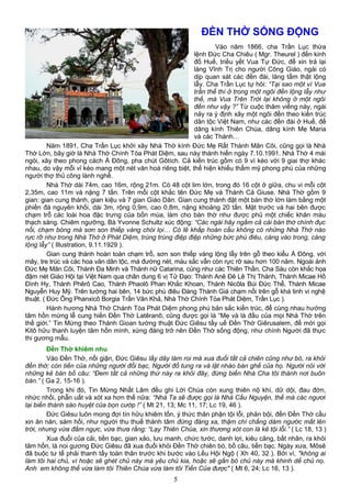 ĐỀN THỜ SỐNG ĐỘNG
Vào năm 1866, cha Trần Lục thừa
lệnh Đức Cha Chiêu ( Mgr. Theurel ) đến kinh
đố Huế, triều yết Vua Tự Đức, để xin trả lại
làng Vĩnh Trị cho người Công Giáo, ngài có
dịp quan sát các đền đài, lăng tẩm thật lộng
lẫy. Cha Trần Lục tự hỏi: “Tại sao một vì Vua
trần thế thì ở trong một ngôi đền lộng lẫy như
thế, mà Vua Trên Trời lại không ở một ngôi
đền như vậy ?” Từ cuộc thăm viếng này, ngài
nảy ra ý định xây một ngôi đền theo kiến trúc
dân tộc Việt Nam, như các đền đài ở Huế, để
dâng kính Thiên Chúa, dâng kính Mẹ Maria
và các Thánh…
Năm 1891, Cha Trần Lục khởi xây Nhà Thờ kính Đức Mẹ Rất Thánh Mân Côi, cũng gọi là Nhà
Thờ Lớn, bây giờ là Nhà Thờ Chính Tòa Phát Diệm, sau này thánh hiến ngày 7.10.1991. Nhà Thờ 4 mái
ngói, xây theo phong cách Á Đông, pha chút Gôtích. Cả kiến trúc gồm có 9 vì kèo với 9 giai thợ khác
nhau, do vậy mỗi vỉ kèo mang một nét văn hoá riêng biệt, thể hiện khiếu thẩm mỹ phong phú của những
người thợ thủ công lành nghề.
Nhà Thờ dài 74m, cao 16m, rộng 21m. Có 48 cột lim lớn, trong đó 16 cột ở giữa, chu vi mỗi cột
2,35m, cao 11m và nặng 7 tấn. Trên mỗi cột khắc tên Đức Mẹ và Thánh Cả Giuse. Nhà Thờ gồm 9
gian: gian cung thánh, gian kiệu và 7 gian Giáo Dân. Gian cung thánh đặt một bàn thờ lớn làm bằng một
phiến đá nguyên khối, dài 3m, rộng 0,9m, cao 0,8m, nặng khoảng 20 tấn. Mặt trước và hai bên được
chạm trổ các loài hoa đặc trưng của bốn mùa, làm cho bàn thờ như được phủ một chiếc khăn màu
thạch sáng. Chiêm ngưỡng, Bà Yvonne Schultz xúc động: “Các ngài hãy ngắm cả cái bàn thờ chính đục
nổi, chạm bóng mà sơn son thiếp vàng chói lọi… Có lẽ khắp hoàn cầu không có những Nhà Thờ nào
rực rỡ như trong Nhà Thờ ở Phát Diệm, trùng trùng điệp điệp những bức phù điêu, càng vào trong, càng
lộng lẫy” ( Illustration, 9.11.1929 ).
Gian cung thánh hoàn toàn chạm trổ, sơn son thiếp vàng lộng lẫy trên gỗ theo kiểu Á Đông, với
mây, tre trúc và các hoa văn dân tộc, mà đường nét, màu sắc vẫn còn rực rỡ sau hơn 100 năm. Ngoài ảnh
Đức Mẹ Mân Côi, Thánh Đa Minh và Thánh nữ Catarina, củng như các Thiên Thần, Cha Sáu còn khắc họa
đậm nét Giáo Hội tại Việt Nam qua chân dung 6 vị Tử Đạo: Thánh Anê Đê Lê Thị Thành, Thánh Micae Hồ
Đình Hy, Thánh Phêrô Cao, Thánh Phaolô Phan Khắc Khoan, Thánh Nicôla Bùi Đức Thể, Thánh Micae
Nguyễn Huy Mỹ. Trên tường hai bên, 14 bức phù điêu Đàng Thánh Giá chạm nổi trên gỗ khá tinh vi nghệ
thuật. ( Đức Ông Phanxicô Borgia Trần Văn Khả, Nhà Thờ Chính Tòa Phát Diệm, Trần Lục ).
Hành hương Nhà Thờ Chánh Tòa Phát Diệm phong phú bản sắc kiến trúc, để cùng nhau hướng
tâm hồn mừng lễ cung hiến Đền Thờ Latêranô, cũng được gọi là “Mẹ và là đầu của mọi Nhà Thờ trên
thế giới.” Tin Mừng theo Thánh Gioan tường thuật Đức Giêsu tẩy uế Đền Thờ Giêrusalem, để mời gọi
Kitô hữu thanh luyện tâm hồn mình, xứng đáng trở nên Đền Thờ sống động, như chính Người đã thực
thi gương mẫu.
Đền Thờ khiêm nhu
Vào Đền Thờ, nổi giận, Đức Giêsu lấy dây làm roi mà xua đuổi tất cả chiên cũng như bò, ra khỏi
đền thờ; còn tiền của những người đổi bạc, Người đổ tung ra và lật nhào bàn ghế của họ. Người nói với
những kẻ bán bồ câu: “Đem tất cả những thứ này ra khỏi đây, đừng biến Nhà Cha tôi thành nơi buôn
bán.” ( Ga 2, 15-16 ).
Trong khi đó, Tin Mừng Nhất Lãm đều ghi Lời Chúa còn xung thiên nộ khí, dữ dội, đau đớn,
nhức nhối, phẫn uất và xót xa hơn thế nữa: “Nhà Ta sẽ được gọi là Nhà Cầu Nguyện, thế mà các ngươi
lại biến thành sào huyệt của bọn cướp !” ( Mt 21, 13; Mc 11, 17; Lc 19, 46 ).
Đức Giêsu luôn mong đợi tín hữu khiêm tốn, ý thức thân phận tội lỗi, phản bội, đến Đền Thờ cầu
xin ăn năn, sám hối, như người thu thuế thành tâm đứng đàng xa, thậm chí chẳng dám ngước mắt lên
trời, nhưng vừa đấm ngực, vừa thưa rằng: “Lạy Thiên Chúa, xin thương xót con là kẻ tội lỗi.” ( Lc 18, 13 )
Xua đuổi của cải, tiền bạc, gian xảo, lưu manh, chức tước, danh lợi, kiêu căng, bất nhân, ra khỏi
tâm hồn, là noi gương Đức Giêsu đã xua đuổi khỏi Đền Thờ chiên bò, bồ câu, tiền bạc. Ngày xưa, Môsê
đã buộc tư tế phải thanh tẩy toàn thân trước khi bước vào Lều Hội Ngộ ( Xh 40, 32 ). Bởi vì, "không ai
làm tôi hai chủ, vì hoặc sẽ ghét chủ này mà yêu chủ kia, hoặc sẽ gắn bó chủ này mà khinh dể chủ nọ.
Anh em không thể vừa làm tôi Thiên Chúa vừa làm tôi Tiền Của được" ( Mt 6, 24; Lc 16, 13 ).
5
 