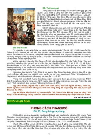 Đền Thờ hạnh ngộ
Trong các đại lễ, Đức Giêsu vẫn lên Đến Thờ gặp gỡ Cha
Người ( Lc 2, 41-50 ). Đồng thời Đền Thờ còn là nơi gặp gỡ tha
nhân, như người công chính Simêon và ngôn sứ Anna. ( Lc 2, 25-
35; 36-38 ). Hằng ngày, Đức Giêsu đều sốt sắng cầu nguyện sáng
tối, để Đền Thờ Người luôn được hạnh ngộ với Chúa Cha. Cũng
như Người luôn tìm đến và kêu gọi những con chiên lạc bầy, lem
lấm tội lỗi, bất hạnh, người thu thuế, kẻ bán hoa, người hoang
đàng, nghèo khổ, bệnh tật, …
Mỗi khi cầu nguyện, suy gẫm, mỗi khi viếng Thánh Thể, đọc
và nghe Lời Chúa, rước Mình Thánh Chúa, là tín hữu được tiếp
đón Chúa ngự vào Đền Thờ cá nhân. Đồng thời, mỗi khi xả kỷ vị
tha, dấn thân, phục vụ cộng đồng, giúp đỡ người nghèo khổ, là
Đền Thờ tín hữu cũng đón tiếp, gặp gỡ tha nhân chân tình, chứa
chan thương yêu. Như thế, Đền Thờ sống động trở thành nơi hạnh
ngộ giữa Thiên Chúa và tha nhân. “Ta bảo thật, mỗi lần anh em
làm những sự ấy cho một kẻ hèn mọn trong anh em Ta, thì được
kể như làm cho chính Ta vậy” ( Mt 25, 31-40 ).
Đền Thờ hiến tế
“Vì nhiệt tâm lo việc Nhà Chúa, mà tôi đây sẽ phải thiệt thân” ( Tv 69, 10 ). Lời tiên báo của Đức
Giêsu về cuộc khổ nạn và chết trên thập giá sau này của Người, vì hoàn toàn vâng phục thực hiện
Thánh Ý Chúa Cha, muốn cứu độ con người khỏi cái chết đời đời.“Các ông cứ phá hủy Đền Thờ này đi;
nội trong ba ngày tôi sẽ xây dựng lại” ( Ga 2, 19 ). Đền Thờ là chính thân thể Đức Giêsu sẽ chịu khổ nạn
và chịu chết, sau ba ngày phục sinh.
Với tư cách là chi thể của Đức Giêsu, mỗi Kitô hữu đều là Đền Thờ của Thiên Chúa. “Nào anh
em chẳng biết rằng thân xác anh em là phần thân thể của Đức Kitô sao ?” ( 1Cr 6, 15 ). Vì thế Thánh
Phaolô khuyên tín hữu sống sao xứng hợp để tôn thờ Thiên Chúa: “Thưa anh em, vì Thiên Chúa
thương xót chúng ta, tôi khuyên nhủ anh em hãy hiến dâng thân mình làm của lễ sống động, thánh thiện
và đẹp lòng Thiên Chúa” ( Rm 12, 1 ).
Hiến dâng thân thể cho Thiên Chúa là noi gương Đức Giêsu hiến thân, Mình và Máu đổ ra cứu
chuộc thế gian, sẵn sàng chịu mọi khổ nhục, tra tấn, roi vọt, hoạn nạn vì danh Chúa. "Ai muốn theo Ta,
hãy bỏ mình, vác thập giá mình hằng ngày mà theo Ta.” ( Lc 9, 23 ).
“Trong một cuộc hành hương long trọng, nghìn vạn người tham gia, ai cũng muốn vác Thánh
Giá đi tiên phong. Nhưng trong cuộc hành hương của mỗi ngày, mấy ai sẵn lòng vác Thánh Giá của
mình ? Anh hùng thinh lặng khó lắm !” ( Đường Hy Vọng, số 171 ).
Lạy Chúa Giêsu, Người vốn là Đền Thờ Thiên Chúa, kinh xin Người cải hóa, canh tân,
thanh tẩy Đền Thờ bản thân chúng con trở nên xứng đáng để long trọng đón tiếp, hạnh ngộ
Chúa và tha nhân.
Lạy Mẹ Maria, Mẹ đã vinh dự trở nên Đền Thờ Thiên Chúa, khi Mẹ thưa hai tiếng “Xin
Vâng.” Kính xin Mẹ dạy chúng con luôn biết chân thành thưa hai tiếng ấy cùng Chúa luôn. Amen.
AM. TRẦN BÌNH AN
PHONG CÁCH PHANXICÔ
Bài 25. Bong bóng xà phòng
Khi lên tiếng an ủi ca tụng ai thì người nói rất thoải mái, người nghe cũng hồ hởi, nhưng Papa
Phanxicô, trong tình thương và trọng trách của vị Cha Chung, lại chọn con đường khó khăn khi phải
thường xuyên cảnh giác Tín Hữu về những sai lạc trên bước đường theo Chúa. Radio Vatican ghi lại
bài giảng của ngài trong Thánh Lễ ngày 25.9.2014 ( Bài đọc 1, Gv 1, 2-11, nói về phù vân ).
( Trích ) Nếu không có một nền tảng vững chắc, ta sẽ qua đi giống như mọi cái khác. Phù vân
là một cám dỗ không phải chỉ của dân ngoại mà còn của Kitô hữu. Đức Giêsu công kích những ai tự
mãn. Người cảnh báo các thầy thông luật đừng đi xuống phố phục sức như ông hoàng. Khi cầu
6
CÙNG NHẬN ĐỊNH
 