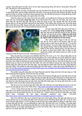 nguyện, đừng để người ta thấy, mà ở nơi kín đáo trong phòng riêng. Khi bố thí, đừng đánh trống thổi
kèn, hãy lặng lẽ. Cha ta biết là đủ rồi.
Kẻ phù phiếm nói rằng: Tôi tặng tấm séc này cho Nhà Thờ. Nhưng sau đó y lại bóc lột Nhà Thờ
ở một khoản khác. Kẻ phù phiếm sống theo hình thức. Chúa dạy ta khi ăn chay đừng ra vẻ thiểu não để
người ta nhận ra. Không, ta phải ăn chay trong hân hoan, ăn năn đền tội trong vui mừng để đừng ai biết.
Phù vân là sống theo bề ngoài, cho người khác nhìn thấy.
Kitô Hữu sống như thế, theo hình thức phù phiếm, có vẻ giống như những con công, kênh kiệu
vênh váo như những con công hay múa. Họ tự hào là Kitô Hữu, quen với Linh Mục này, bà sơ kia,
Giám Mục đó, gia đình đạo gốc. Nhưng họ sống với Chúa ra sao, cầu nguyện thế nào, bố thí theo
phong cách gì, có bao giờ thăm viếng kẻ ốm đau không ? Đức Giêsu dạy ta dựng nhà, tức là đời sống
Kitô, ở trên đá và sự thật. Người cảnh giác về phù vân khi xây nhà trên cát. Nhà sẽ sụp đổ, cuộc sống
Kitô của ta sẽ tan tành bởi vì không chống trả nổi các cám dỗ.
Có bao nhiêu Kitô Hữu sống theo hình thức ?
Họ giống như những bong bóng xà phòng. Xinh
đẹp mầu sắc sặc sỡ thật đấy nhưng chỉ tồn tại được
một giây, rồi sau đó sẽ ra sao ? Ngay tại một số lễ
an táng, ta cảm thấy phù vân, bởi vì chung cuộc
lại, người chết vẫn phải trở về với cát bụi.
Như Chân Phước Papa VI đã nói: Cát bụi
chờ đợi ta, đó là chân lý tối thượng. Vậy lúc còn
sống ta nên tự mãn hay ta nên làm gì ? Ta có làm
điều tốt không ? Ta có tìm kiếm Chúa không ? Ta có
cầu nguyện không ? Đâu là điều thiết yếu nhất ? Phù
phiếm là tên dối trá hoang tưởng, lừa gạt chính nó
và người ưa thích phù phiếm. Bởi vì ngay từ đầu
người phù phiếm đã hoang tưởng về mình và sau
cùng lại tin thật về mình là như thế. Thật đáng thương cho họ !
Điều này đã xẩy ra cho bạo chúa Hêrôđê ( Bài Phúc Âm trích, Lc 9, 7-9 ). Ông lo lắng điều tra về
thân phận Đức Giêsu. Phù phiếm gieo xuống hạt giống lo âu, cướp mất bình an của ta, giống như người
trang điểm lòe loẹt phải sợ trời mưa. Phù vân không mang lại an bình. Chỉ có chân lý mới ban cho ta
bình yên. Đức Giêsu là đá tảng duy nhất mà trên đó ta có thể xây lên đời ta. Cám dỗ mà Quỷ đưa ra với
Người trong sa mạc là: Đi với hắn lên đỉnh Đền Thờ, làm cho thật ấn tượng vào, bay xuống cho thật
hoành tráng vào, thiên hạ sẽ tin răm rắp ngay. Tên Quỷ đặt phù phiếm trên một cái mâm vàng dâng lên
cho Đức Giêsu. Phù phiếm là một chứng bệnh tâm linh trầm trọng. ( video clip có phụ đề tiếng Anh và
toàn văn tại http://www.romereports.com/pg158445-pope-vain-christians-are-like-bubbles-they-may-look-
nice-but-they-re-bound-to-pop-en )
Phù phiếm trong đời sống đạo mà Papa Phanxicô phải lên tiếng cảnh tỉnh chỗ nào cũng có. Việt
Nam ta không phải là ngoại lệ, có khi còn hơn các nơi khác.
( Trích ) Hôm thứ sáu 19 tháng 9, Đức Thánh Cha Phanxicô đã gặp gỡ các đại biểu tham dự hội
nghị quốc tế về Tân Phúc Âm hóa. Cuộc họp kéo hai ngày tập trung vào những suy tư trong việc thực
hiện Tông Huấn Evangelii Gaudium ( Niềm Vui Phúc Âm ) của Đức Thánh Cha Phanxicô. Ngài kêu gọi
các tham dự viên tập trung vào các dấn thân cần thiết để truyền giáo chứ đừng biến thừa tác vụ của
mình thành “một con số điên cuồng những sáng kiến.”
Đôi khi có vẻ như chúng ta bận tâm nhiều đến việc nhân lên các hoạt động hơn là chú ý tới con
người và cuộc gặp gỡ của họ với Thiên Chúa. ( http://www.vietcatholic.net/News/Html/129841.htm )
( Trích ) Papa Phanxicô liên tục thách đố ta tìm ra một ngôn ngữ mới, không những ta phải
hiểu được con người trong thời đại này nhưng còn đi đến được với họ trong thực tại của họ. Tôi cho
rằng đây chính là một thách đố thực sự cho Nhà Thờ. ( Radio Vatican ghi lại lời phát biểu của Tổng
Giám Mục Fisichella về hội nghị Evangelii Gaudium vào ngày 19.9.2014
http://www.news.va/en/news/archbishop-fisichella-on-evangelii-gaudium-meeting )
Nhà Thờ Việt Nam vẫn duy trì nhiều lễ nghi sinh hoạt truyền thống, thời gian gần đây lại nở rộ
những đại hội này nọ và những địa điểm hành hương mới với rất đông người tham dự. Ta có ăn cơm
chúa múa tối ngày không ? Ta có cố gắng tự vấn tại sao việc truyền giảng Tin Mừng ở Việt Nam chưa
có được kết quả mỹ mãn. Tại sao đồng bào ta, dân ta đó, vẫn luôn thờ ơ với Tin Mừng ? Có phải ngôn
ngữ của ta đã lỗi thời và ta không chịu bắt đầu tìm ra một ngôn ngữ mới ? Ta có đón nhận thách đố của
Papa Phanxicô, rà lại ngôn ngữ đã lạc hậu ( có khi còn sai lạc nữa ), để tìm ra một ngôn ngữ mới phù
hợp hơn với nguồn gội Kitô và Tin Mừng ?
7
 