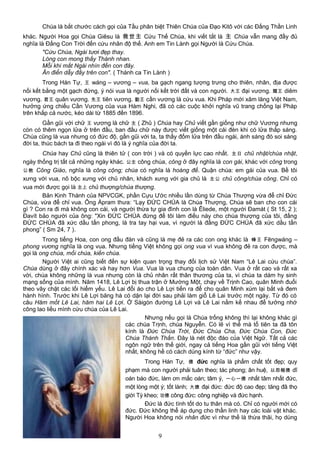 Chúa là bắt chước cách gọi của Tầu phân biệt Thiên Chúa của Đạo Kitô với các Đấng Thần Linh
khác. Người Hoa gọi Chúa Giêsu là 救世主 Cứu Thế Chúa, khi viết tắt là 主 Chúa vẫn mang đầy đủ
nghĩa là Đấng Con Trời đến cứu nhân độ thế. Anh em Tin Lành gọi Người là Cứu Chúa.
"Cứu Chúa, Ngài tươi đẹp thay.
Lòng con mong thấy Thánh nhan.
Mỗi khi mắt Ngài nhìn đến con đây.
Ân điển dẫy đầy trên con". ( Thánh ca Tin Lành )
Trong Hán Tự, 王 wáng – vương – vua, ba gạch ngang tượng trưng cho thiên, nhân, địa được
nối kết bằng một gạch đứng, ý nói vua là người nối kết trời đất và con người. 大王 đại vương. 閻王 diêm
vương. 君王 quân vương. 先王 tiên vương. 勤王 cần vương là cứu vua. Khi Pháp mới xâm lăng Việt Nam,
hưởng ứng chiếu Cần Vương của vua Hàm Nghi, đã có các cuộc khởi nghĩa vũ trang chống lại Pháp
trên khắp cả nước, kéo dài từ 1885 đến 1896.
Gần gũi với chữ 王 vương là chữ 主 ( Zhǔ ) Chúa hay Chủ viết gần giống như chữ Vương nhưng
còn có thêm ngọn lửa ở trên đầu, ban đầu chữ này được viết giống một cái đèn khi có lửa thắp sáng.
Chúa cũng là vua nhưng có đức độ, gần gũi với ta, ta thấy đốm lửa trên đầu ngài, ánh sáng đó soi sáng
đời ta, thúc bách ta đi theo ngài vì đó là ý nghĩa của đời ta.
Chúa hay Chủ cũng là thiên tử ( con trời ) và có quyền lực cao nhất. 主日 chủ nhật/chúa nhật,
ngày thống trị tất cả những ngày khác. 公主 công chúa, công ở đây nghĩa là con gái, khác với công trong
公教 Công Giáo, nghĩa là công cộng; chúa có nghĩa là hoàng đế. Quận chúa: em gái của vua. Bề tôi
xưng với vua, nô bộc xưng với chủ nhân, khách xưng với gia chủ là 主公 chủ công/chúa công. Chỉ có
vua mới được gọi là 主上 chủ thượng/chúa thượng.
Bản Kinh Thánh của NPVCGK, phần Cựu Ước nhiều lần dùng từ Chúa Thượng vừa để chỉ Đức
Chúa, vừa để chỉ vua. Ông Ápram thưa: “Lạy ĐỨC CHÚA là Chúa Thượng, Chúa sẽ ban cho con cái
gì ? Con ra đi mà không con cái, và người thừa tự gia đình con là Êliede, một người Đamát ( St 15, 2 );
Đavít bảo người của ông: "Xin ĐỨC CHÚA đừng để tôi làm điều này cho chúa thượng của tôi, đấng
ĐỨC CHÚA đã xức dầu tấn phong, là tra tay hại vua, vì người là đấng ĐỨC CHÚA đã xức dầu tấn
phong” ( Sm 24, 7 ).
Trong tiếng Hoa, con ong đầu đàn và cũng là mẹ đẻ ra các con ong khác là 蜂王 Fēngwáng –
phong vương nghĩa là ong vua. Nhưng tiếng Việt không gọi ong vua vì vua không đẻ ra con được, mà
gọi là ong chúa, mối chúa, kiến chúa.
Người Việt ai cũng biết đến sự kiện quan trọng thay đổi lịch sử Việt Nam “Lê Lai cứu chúa”.
Chúa dùng ở đây chính xác và hay hơn Vua. Vua là vua chung của toàn dân. Vua ở rất cao và rất xa
vời, chúa không những là vua nhưng còn là chủ nhân rất thân thương của ta, vì chúa ta dám hy sinh
mạng sống của mình. Năm 1418, Lê Lợi bị thua trận ở Mường Một, chạy về Trịnh Cao, quân Minh đuổi
theo vây chặt các lối hiểm yếu. Lê Lai đổi áo cho Lê Lợi tiến ra để cho quân Minh xúm lại bắt và đem
hành hình. Trước khi Lê Lợi băng hà có dặn lại đời sau phải làm giỗ Lê Lai trước một ngày. Từ đó có
câu Hăm mốt Lê Lai, hăm hai Lê Lợi. Ở Sàigòn đường Lê Lợi và Lê Lai nằm kế nhau để tưởng nhớ
công lao liều mình cứu chúa của Lê Lai.
Nhưng nếu gọi là Chúa trống không thì lại không khác gì
các chúa Trịnh, chúa Nguyễn. Có lẽ vì thế mà tổ tiên ta đã tôn
kính là Đức Chúa Trời, Đức Chúa Cha, Đức Chúa Con, Đức
Chúa Thánh Thần. Đây là nét độc đáo của Việt Ngữ. Tất cả các
ngôn ngữ trên thế giới, ngay cả tiếng Hoa gần gũi với tiếng Việt
nhất, không hề có cách dùng kính từ “đức” như vậy.
Trong Hán Tự, 德 đức nghĩa là phẩm chất tốt đẹp; quy
phạm mà con người phải tuân theo; tác phong; ân huệ, 以怨報德 dĩ
oán báo đức, làm ơn mắc oán; tâm ý, 一心一德 nhất tâm nhất đức,
một lòng một ý; tốt lành; 大德 đại đức: đức độ cao đẹp; tăng đã thọ
giới Tỳ kheo; 功德 công đức: công nghiệp và đức hạnh.
Đức là đức tính tốt do tu thân mà có. Chỉ có người mới có
đức. Đức không thể áp dụng cho thần linh hay các loài vật khác.
Người Hoa không nói nhân đức vì như thế là thừa thãi, họ dùng
9
 