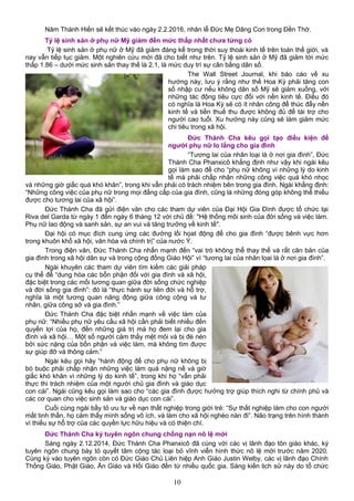 Năm Thánh Hiến sẽ kết thúc vào ngày 2.2.2016, nhân lễ Đức Mẹ Dâng Con trong Đền Thờ.
Tỷ lệ sinh sản ở phụ nữ Mỹ giảm đến mức thấp nhất chưa từng có
Tỷ lệ sinh sản ở phụ nữ ở Mỹ đã giảm đáng kể trong thời suy thoái kinh tế trên toàn thế giới, và
nay vẫn tiếp tục giảm. Một nghiên cứu mới đã cho biết như trên. Tỷ lệ sinh sản ở Mỹ đã giảm tới mức
thấp 1.86 – dưới mức sinh sản thay thế là 2.1, là mức duy trì sự cân bằng dân số.
The Wall Street Journal, khi báo cáo về xu
hướng này, lưu ý rằng như thế Hoa Kỳ phải tăng con
số nhập cư nếu không dân số Mỹ sẽ giảm xuống, với
những tác động tiêu cực đối với nền kinh tế. Điều đó
có nghĩa là Hoa Kỳ sẽ có ít nhân công để thúc đẩy nền
kinh tế và tiền thuế thu được không đủ để tài trợ cho
người cao tuổi. Xu hướng này cũng sẽ làm giảm mức
chi tiêu trong xã hội.
Đức Thánh Cha kêu gọi tạo điều kiện để
người phụ nữ lo lắng cho gia đình
“Tương lai của nhân loại là ở nơi gia đình”, Đức
Thánh Cha Phanxicô khẳng định như vậy khi ngài kêu
gọi làm sao để cho “phụ nữ không vì những lý do kinh
tế mà phải chấp nhận những công việc quá khó nhọc
và những giờ giấc quá khó khăn”, trong khi vẫn phải có trách nhiệm bên trong gia đình. Ngài khẳng định:
“Những công việc của phụ nữ trong mọi đẳng cấp của gia đình, cũng là những đóng góp không thể thiếu
được cho tương lai của xã hội”.
Đức Thánh Cha đã gửi điện văn cho các tham dự viên của Đại Hội Gia Đình được tổ chức tại
Riva del Garda từ ngày 1 đến ngày 6 tháng 12 với chủ đề: "Hệ thống môi sinh của đời sống và việc làm.
Phụ nữ lao động và sanh sản, sự an vui và tăng trưởng về kinh tế".
Đại hội có mục đích cung ứng các đường lối họat động để cho gia đình “được bênh vực hơn
trong khuôn khổ xã hội, văn hóa và chính trị” của nước Ý.
Trong điện văn, Đức Thánh Cha nhấn mạnh đến “vai trò không thể thay thế và rất căn bản của
gia đình trong xã hội dân sự và trong cộng đồng Giáo Hội” vì “tương lai của nhân lọai là ở nơi gia đình”.
Ngài khuyên các tham dự viên tìm kiếm các giải pháp
cụ thể để “dung hòa các bổn phận đối với gia đình và xã hội,
đặc biệt trong các mối tương quan giữa đời sống chức nghiệp
và đời sống gia đình”: đó là “thực hành sự liên đới và hỗ trợ,
nghĩa là một tương quan năng động giữa công cộng và tư
nhân, giữa công sở và gia đình.”
Đức Thánh Cha đặc biệt nhấn mạnh về việc làm của
phụ nữ: “Nhiều phụ nữ yêu cầu xã hội cần phải biết nhiều đến
quyền lợi của họ, đến những giá trị mà họ đem lại cho gia
đình và xã hội… Một số người cảm thấy mệt mỏi và bị đè nén
bởi sức nặng của bổn phận và việc làm, mà không tìm được
sự giúp đỡ và thông cảm.”
Ngài kêu gọi hãy “hành động để cho phụ nữ không bị
bó buộc phải chấp nhận những việc làm quá nặng nề và giờ
giấc khó khăn vì những lý do kinh tế”, trong khi họ “vẫn phải
thực thi trách nhiệm của một người chủ gia đình và giáo dục
con cái”. Ngài cũng kêu gọi làm sao cho “các gia đình được hưởng trợ giúp thích nghi từ chính phủ và
các cơ quan cho việc sinh sản và giáo dục con cái”.
Cuối cùng ngài bầy tỏ ưu tư về nạn thất nghiệp trong giới trẻ: “Sự thất nghiệp làm cho con người
mất tinh thần, họ cảm thấy mình sống vô ích, và làm cho xã hội nghèo nàn đi”. Não trạng trên hình thành
vì thiếu sự hỗ trợ của các quyền lực hữu hiệu và có thiện chí.
Đức Thánh Cha ký tuyên ngôn chung chống nạn nô lệ mới
Sáng ngày 2.12.2014, Đức Thánh Cha Phanxicô đã cùng với các vị lãnh đạo tôn giáo khác, ký
tuyên ngôn chung bày tỏ quyết tâm cộng tác loại bỏ vĩnh viễn hình thức nô lệ mới trước năm 2020.
Cùng ký vào tuyên ngôn còn có Đức Giáo Chủ Liên hiệp Anh Giáo Justin Welby, các vị lãnh đạo Chính
Thống Giáo, Phật Giáo, Ấn Giáo và Hồi Giáo đến từ nhiều quốc gia. Sáng kiến lịch sử này do tổ chức
10
 