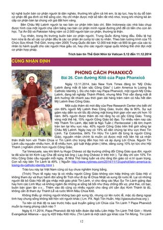 kỹ nghệ buôn bán cơ phận người là dân nghèo, thường khi gồm cả trẻ em, bị áp lực, hay bị dụ dỗ bán
cơ phận để gia đình có thể sống còn. Họ chỉ nhận được một số tiền rất nhỏ nhoi, trong khi những kẻ ăn
cắp cơ phận bán lại chúng với giá đắt hơn vàng.
Bên Châu Mỹ Latinh người ta rao bán cơ phận trên báo chí. Bên Indonesia các nhà báo chụp
được hình của một người cha cầm bảng rao bán cơ phận mình ngoài đường phố để có tiền cho con ăn
học. Tại Ấn Độ và Pakistan hằng năm có 2.000 người bán cơ phận, thường là thận.
Tuy nhiên, trong thị trường buôn bán cơ phận người, Trung Quốc đứng hàng đầu. Điều tệ hại
hơn nữa là đa số các cơ phận đều là các cơ phận ăn cướp từ các tù nhân. Theo bản tường trình của Tổ
Chức Sức Khoẻ Thế Giới, trong năm 2005 Trung Quốc đã bán 12.000 trái thận và 900 lá gan của các tù
nhân bị hành quyết cho các người Hoa giầu có, hay cho các người ngoại quốc không thể chờ đợi một
cơ phận hợp pháp.
Trích bản tin Thế Giới Nhìn từ Vatican 5.12 đến 11.12.2014
PHONG CÁCH PHANXICÔ
Bài 26. Con đường Kitô của Papa Phanxicô
Ngày 13.11.2014, báo New York Times đăng tin “Mỹ Châu
Latinh đang mất đi bản sắc Công Giáo” ( Latin America Is Losing Its
Catholic Identity ). Dù cho hiện nay Papa Phanxicô, một người Mỹ Châu
Latinh, đang kế nghiệp Thánh Phêrô, nhưng Nhà Thờ vẫn đang mất đi
ảnh hưởng rất nhanh sau thời gian dài hàng trăm năm có hầu hết dân
Mỹ Latinh theo Công Giáo.
Một cuộc thăm dò mới đây của Pew Research Center cho biết chỉ
còn 69% người Mỹ Latinh theo Công Giáo, trước đây là 90%. Sự sụt
giảm này diễn ra với tốc độ chóng mặt trong thời gian vỏn vẹn chỉ hơn 10
năm. 84% người được thăm dò nói rằng họ có gốc Công Giáo. Trong
vòng một thế hệ, 15% người Công Giáo bỏ đạo. Từ nhiều năm nay các
Hội Thánh Tin Lành, đặc biệt là Ngũ Tuần ( Pentecostal ) đã lớn mạnh
tràn lan tại khu vực này. 40% người Công Giáo trên thế giới sống tại
Châu Mỹ Latinh. Ngày nay có 19% số dân chúng tại khu vực theo Tin
Lành. Tại Colombia, 84% Tín Hữu Tin Lành đã từng là người Công
Giáo, nguyên nhân chính là muốn có được một mối liên hệ cá nhân
thân thiết hơn với Thiên Chúa vì Tin Lành chú trọng đến học hỏi và áp dụng Lời Chúa. Người Tin
Lành cầu nguyện nhiều hơn, đi lễ nhiều hơn, giữ luật thập phân ( tithe, dâng cúng 10% lợi tức cho Hội
Thánh ) nghiêm chỉnh hơn người Công Giáo.
Tại Venezuela, sau khi lãnh tụ Hugo Chávez có lập trường chống đối Công Giáo qua đời, người
ta đã sửa lại lời Kinh Lạy Cha để sùng bái ông ( Lạy ông Chávez ở trên trời ). Tại đây chỉ còn 10% Tín
Hữu Công Giáo cầu nguyện mỗi ngày, đi Nhà Thờ hàng tuần và cho rằng tôn giáo có vị trí quan trọng.
Con số này bên Tin Lành là 49%. ( Nguồn http://www.nytimes.com/2014/11/13/upshot/latin-america-is-
losing-its-catholic-identity.html ).
Trào lưu này tại Việt Nam cũng có tuy chưa nghiêm trọng bằng.
(Trích) Thực tế ngày nay là có nhiều người Công Giáo không còn hiệp thông với Giáo Hội vì
không tham dự và thực hành đời sống Bí Tích như đi dự lễ Chúa Nhật và xưng tội rước lễ. Lại có những
người đã bỏ Giáo Hội để gia nhập một giáo phái Tin Lành, vì cho rằng các Mục Sư Tin Lành giảng đạo
hay hơn các Linh Mục và không ngăm đe những ai sống bê bối như thay chồng đổi vợ, phá thai, cờ bạc,
buôn bán gian lận v.v... Thêm vào đó cũng có nhiều người cho rằng chỉ cần đọc Kinh Thánh là đủ,
không cần đi tham dự Thánh Lễ và rước Mình Máu Chúa Kitô.
Không thiếu gì những người không bao giờ xưng tội, nhưng cứ lên rước lễ, mặc dù đang ngoại
tình hay chung sống không kết hôn với người khác ( Lm. PX. Ngô Tôn Huấn, http://giaoxuduchoa.org ).
Ta nên có thái độ ra sao trước hiệu quả truyền giảng Lời Chúa của Tin Lành ? Papa Phanxicô
muốn ta mang phong cách nào ?
Ngày 6.11.2014, Papa Phanxicô đã hội kiến đoàn đại biểu Liên Hiệp Tin Lành Thế Giới – World
Evangelical Alliance – quy tụ 420 triệu Kitô Hữu. (Tin Lành là một cách gọi khác của Tin Mừng. Tin Lành
12
CÙNG NHẬN ĐỊNH
 