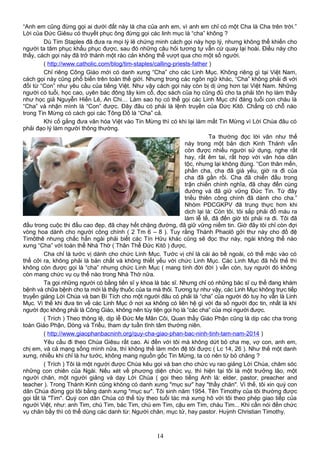 “Anh em cũng đừng gọi ai dưới đất này là cha của anh em, vì anh em chỉ có một Cha là Cha trên trời.”
Lời của Đức Giêsu có thuyết phục ông đừng gọi các linh mục là “cha” không ?
Dù Tim Staples đã đưa ra mọi lý lẽ chứng minh cách gọi này hợp lý, nhưng không thể khiến cho
người ta tâm phục khẩu phục được, sau đó những câu hỏi tương tự vẫn cứ quay lại hoài. Điều này cho
thấy, cách gọi này đã trở thành một rào cản không thể vượt qua cho một số người.
( http://www.catholic.com/blog/tim-staples/calling-priests-father )
Chỉ riêng Công Giáo mới có danh xưng “Cha” cho các Linh Mục. Không riêng gì tại Việt Nam,
cách gọi này cũng phổ biến trên toàn thế giới. Nhưng trong các ngôn ngữ khác, “Cha” không phải đi với
đối từ “Con” như yêu cầu của tiếng Việt. Như vậy cách gọi này còn bị dị ứng hơn tại Việt Nam. Những
người có tuổi, học cao, uyên bác đông tây kim cổ, đọc sách của họ cũng đủ cho ta phải tôn họ làm thầy
như học giả Nguyễn Hiến Lê, An Chi… Làm sao họ có thể gọi các Linh Mục chỉ đáng tuổi con cháu là
“Cha” và nhận mình là “Con” được. Đây đâu có phải là lệnh truyền của Đức Kitô. Chẳng có chỗ nào
trong Tin Mừng có cách gọi các Tông Đồ là “Cha” cả.
Khi cố gắng đưa văn hóa Việt vào Tin Mừng thì có khi lại làm mất Tin Mừng vì Lời Chúa đâu có
phải đạo lý làm người thông thường.
Ta thường đọc lời văn như thế
này trong một bản dịch Kinh Thánh vẫn
còn được nhiều người sử dụng, nghe rất
hay, rất êm tai, rất hợp với văn hóa dân
tộc, nhưng lại không đúng. “Con thân mến,
phần cha, cha đã già yếu, giờ ra đi của
cha đã gần rồi. Cha đã chiến đấu trong
trận chiến chính nghĩa, đã chạy đến cùng
đường và đã giữ vững Đức Tin. Từ đây
triều thiên công chính đã dành cho cha.”
Nhóm PDCGKPV đã trung thực hơn khi
dịch lại là: Còn tôi, tôi sắp phải đổ máu ra
làm lễ tế, đã đến giờ tôi phải ra đi. Tôi đã
đấu trong cuộc thi đấu cao đẹp, đã chạy hết chặng đường, đã giữ vững niềm tin. Giờ đây tôi chỉ còn đợi
vòng hoa dành cho người công chính ( 2 Tm 6 – 8 ). Tuy rằng Thánh Phaolô gởi thư này cho đồ đệ
Timôthê nhưng chắc hẳn ngài phải biết các Tín Hữu khác cũng sẽ đọc thư này, ngài không thể nào
xưng “Cha” với toàn thể Nhà Thờ ( Thân Thể Đức Kitô ) được.
Cha chỉ là tước vị dành cho chức Linh Mục. Tước vị chỉ là cái áo bề ngoài, có thể mặc vào có
thể cởi ra, không phải là bản chất và không thiết yếu với chức Linh Mục. Các Linh Mục đã hồi thế thì
không còn được gọi là “cha” nhưng chức Linh Mục ( mang tính đời đời ) vẫn còn, tuy người đó không
còn mang chức vụ cụ thể nào trong Nhà Thờ nữa.
Ta gọi những người có bằng tiến sĩ y khoa là bác sĩ. Nhưng chỉ có những bác sĩ cụ thể đang khám
bệnh và chữa bệnh cho ta mới là thầy thuốc của ta mà thôi. Tương tự như vậy, các Linh Mục không trực tiếp
truyền giảng Lời Chúa và ban Bí Tích cho một người đâu có phải là “cha” của người đó tuy họ vẫn là Linh
Mục. Vì thế khi đưa tin về các Linh Mục ở nơi xa không có liên hệ gì với đa số người đọc tin, nhất là khi
người đọc không phải là Công Giáo, không nên tùy tiện gọi họ là “các cha” của mọi người được.
( Trích ) Theo thông lệ, dịp lễ Đức Mẹ Mân Côi, Quan thầy Giáo Phận cũng là dịp các cha trong
toàn Giáo Phận, Dòng và Triều, tham dự tuần tĩnh tâm thường niên.
( http://www.giaophanbacninh.org/quy-cha-giao-phan-bac-ninh-tinh-tam-nam-2014 )
Yêu cầu đi theo Chúa Giêsu rất cao. Ai đến với tôi mà không dứt bỏ cha mẹ, vợ con, anh em,
chị em, và cả mạng sống mình nữa, thì không thể làm môn đệ tôi được ( Lc 14, 26 ). Như thế một danh
xưng, nhiều khi chỉ là hư tước, không mang nguồn gốc Tin Mừng, ta có nên từ bỏ chăng ?
( Trích ) Tôi là một người được Chúa kêu gọi và ban cho chức vụ rao giảng Lời Chúa, chăm sóc
những con chiên của Ngài. Nếu xét về phương diện chức vụ, thì hiện tại tôi là một trưởng lão, một
người chăn, một người giảng và dạy Lời Chúa ( gọi theo tiếng Anh là: elder, pastor, preacher and
teacher ). Trong Thánh Kinh cũng không có danh xưng "mục sư" hay "thầy chăn". Vì thế, tôi xin quý con
dân Chúa đừng gọi tôi bằng danh xưng "mục sư". Tôi sinh năm 1954. Tên Timothy của tôi thường được
gọi tắt là "Tim". Quý con dân Chúa có thể tùy theo tuổi tác mà xưng hô với tôi theo phép giao tiếp của
người Việt, như: anh Tim, chú Tim, bác Tim, chú em Tim, cậu em Tim, cháu Tim... Khi cần nói đến chức
vụ chăn bầy thì có thể dùng các danh từ: Người chăn, mục tử, hay pastor. Huỳnh Christian Timothy.
14
 