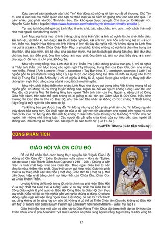 Các bạn trẻ vào facebook của “chú Tim” khá đông, có những lời tâm sự rất dễ thương. Chú Tim
ơi, con là con trai mà muốn quen các bạn nữ theo đạo và có niềm tin giống như con sao khó quá. Tin
Lành nhiều giáo phái nên Đức Tin khác nhau. Con khó quen được bạn gái. Chú cho con lời khuyên với.
Nguyễn Xuân Mẫn. ( Nguồn: https://www.facebook.com/notes/huynh-christian-timothy-priscilla ).
Tại sao ta không thể gọi các Linh Mục là anh, chú, bác, cậu, cháu, em, con… một cách thân mật
như một người bình thường được ?
Linh Mục, nghĩa là mục tử linh thiêng, cũng là từ Hán Việt. 靈 linh có nghĩa là che chở, thần diệu.
靈物 linh vật, vật thần kì, linh dược 靈藥 thuốc hiệu nghiệm, 英靈 anh linh, linh hồn anh hùng liệt sĩ, 山靈 sơn
linh, thần núi. Người Hoa không nói linh thiêng vì linh đã đầy đủ nghĩa rồi. Họ không dùng từ Linh Mục
mà gọi là 天主教神父 Thiên Chúa Giáo Thần Phụ. 父 phụ/phủ, không những có nghĩa là cha như trong 父亲
phụ thân, cha của mình, 伯父 bá phụ, cha của bạn mình, mà còn là cách gọi chung đàn ông, 諸父 chư phụ,
chú bác trai, 田父 điền phủ, ông làm ruộng, 漁父 ngư phủ, ông đánh cá, 師父 sư phụ, thầy dạy, 傖父 sanh
phụ, người đê hèn, 尼父 Ni phủ, Khổng Tử.
Như vậy trong tiếng Hoa, Linh Mục là 神父 Thần Phụ ( chứ không phải là thân phụ ), chỉ có nghĩa
là Thầy tinh thần. Linh Mục trong các ngôn ngữ Tây Phương, trung tâm của Đạo Kitô, còn nhẹ nhàng
hơn nhiều. Priest ( Anh ), prêtre ( Pháp ), sacerdote ( Tây Ban Nha, Ý ), presbyter, sacerdos ( Latin ) có
nguồn gốc từ presbýteros trong tiếng Hy Lạp được các cộng đồng Do Thái và Kitô sử dụng vào trước
thời kỳ Trung Cổ ( Late Antiquity ), chỉ có nghĩa là thầy tế lễ, người được giao nhiệm vụ thay mặt dân
chúng làm nghi thức dâng cúng của lễ trong tất cả mọi tôn giáo.
Như vậy, phải thẳng thắn nhìn nhận, Linh Mục như được gọi trong tiếng Việt không mang hề có
nguồn gốc Tin Mừng và có trong truyền thống Kitô. Ngoài ra, đối với người không Công Giáo thì Linh
Mục đâu có phải là Mục Tử thiêng liêng hay người Thầy tinh thần của họ. Ngoài ra, riêng chỉ có Công
Giáo Việt Nam, trên toàn thế giới không có ai giống ta cả, còn gọi Giám Mục là Đức Cha. Hiểu bình
thường thì Đức Cha là Cha có Đức Độ, như thế các Cha khác lại không có Đức chăng ? Thiết tưởng
đây cũng là một ngôn từ cần xem xét lại.
Ta không bao giờ được thay đổi Tin Mừng nhưng có bổn phận phải làm cho Tin Mừng nguyên
thủy được tỏa sáng hơn. Có phải ngôn từ của ta đã gây nên cớ vấp phạm cho người bên ngoài và che
mất cốt lõi của Tin Mừng khỏi tầm mắt họ không ? Đức Kitô có nói lời này cho ta không ? “Khốn cho các
người, hỡi những nhà thông luật ! Các người đã cất giấu chìa khoá của sự hiểu biết: các người đã
không vào, mà những kẻ muốn vào, các người lại cản bước họ” ( Lc 11, 52 ).
NGUYỄN TRUNG ( Còn tiếp nhiều kỳ )
GIÁO HỘI VÀ ƠN CỨU ĐỘ
Để có thể nhận định cách trung thực nguyên tắc “Ngoài Giáo Hội
không có Ơn Cứu độ” ( Extra Ecclesiam nulla salus – Hors de l'Église,
pas de salut ) của Thánh Giám Mục Cypriano ( 210 – 258 ). Chúng ta cần
nhận ra tính chất hiệp nhất của Giáo Hội. Theo ngài, Giáo Hội từ nền
tảng là mầu nhiệm hiệp nhất. Giáo Hội có ơn gọi hiệp nhất. Giáo hội phải
thực là sự hiệp nhất các tâm hồn ( một lòng ) các tâm trí ( một dạ ). Một
dân được hiệp nhất bằng chính sự hiệp nhất của Chúa Cha, Chúa Con
và Chúa Thánh Thần.
Ly giáo không chỉ là một trọng tội, nó là chính sự phủ nhận Giáo Hội.
Vì là duy nhất mà Giáo Hội là Công Giáo. Vì là duy nhất mà Giáo Hội là
Công Giáo nghĩa là phổ quát và Giáo Hội Công Giáo là Giáo Hội đích thực
duy nhất: Kiểu nói đã có một nghĩa gần với nghĩa chúng ta dùng. Cypriano
không ngần ngại kết luận rằng ngoài Giáo Hội không có các Bí Tích thành
sự, cũng không có ân sủng hay ơn cứu độ. Không ai có thể có Thiên Chúa làm Cha nếu không có Giáo Hội
làm Mẹ” ( Habere non potest Deum Patrem qui Ecclesiam non habet Matrem – Giáo Phụ Tập I ).
Giáo Hội hiểu như một dân và dân này là Dân Riêng Thiên Chúa đã được thiết lập do lời hứa của
Thiên Chúa cho tổ phụ Abraham: “Vả Đức Giêhôva có phán cùng Ápram rằng: Ngươi hãy ra khỏi vòng bà
15
CÙNG PHÂN TÍCH
 