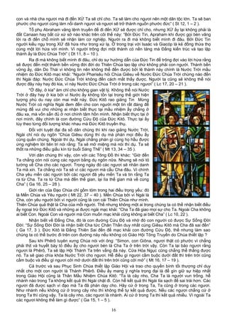 con và nhà cha ngươi mà đi đến XỨ Ta sẽ chỉ cho. Ta sẽ làm cho ngươi nên một dân tộc lớn. Ta sẽ ban
phước cho ngươi cùng làm nổi danh ngươi và ngươi sẽ trở thành nguồn phước đức” ( St 12, 1 – 2 ).
Tổ phụ Abraham vâng lệnh truyền để đi đến XỨ sẽ được chỉ cho, nhưng XỨ ấy lại không phải là
đất Canaan hay bất cứ xứ sở nào khác trên cõi thế này: “Bởi Đức Tin, Apraham khi được gọi bèn vâng
lời ra đi đến chỗ mình sẽ nhận làm cơ nghiệp. Người ra đi mà không biết mình đi đâu. Bởi Đức Tin
người kiều ngụ trong XỨ đã hứa như trong xứ lạ. Ở trong trại với Isaác và Giacóp là kẻ đồng thừa thọ
cùng một lời hứa với mình. Vì người trông đợi một thành có nền tảng mà Đấng kiến trúc và tạo lập
thành ấy là Đức Chúa Trời” ( Dt 11, 8 – 10 ).
Ra đi mà không biết mình đi đâu, chỉ do sự hướng dẫn của Đức Tin để trông đợi vào lời hứa rằng
sẽ được đến một thành bền vững đời đời do Thiên Chúa tạo lập chứ không phải con người. Thành bền
vững ấy, dân Do Thái vì không tin nên không thể đến được bởi lẽ thành này chính là Nước Trời mầu
nhiệm do Đức Kitô mạc khải: “Người Pharisêu hỏi Chúa Giêsu về Nước Đức Chúa Trời chừng nào đến
thì Ngài đáp: Nước Đức Chúa Trời không đến cách mắt thấy được. Người ta cũng sẽ không thể nói
được đây này hay đó kia, vì này Nước Đức Chúa Trời ở trong các ngươi” ( Lc 17, 20 – 21 ).
"Ở đây, ở kia" ám chỉ cho không gian vật lý. Không thể nói Nước
Trời ở đây hay ở kia bởi vì Nước ấy không tồn tại trong thế giới hiện
tượng phù du nay còn mai mất này. Đức Kitô rao giảng Tin Mừng
Nước Trời có nghĩa Ngài đem đến cho con người một tin rất đáng để
mừng để vui cho những ai nhận biết thực tại mầu nhiệm ấy chẳng ở
đâu xa, mà vốn sẵn đủ ở nơi chính tâm hồn mình. Nhận biết thực tại ở
nơi mình, đây chính là con đường Cứu Độ của Đức Kitô. Thực tại ấy
tùy theo từng đối tượng khác nhau mà Đức Kitô truyền thụ.
Đối với tuyệt đại đa số dân chúng thì khi rao giảng Nước Trời,
Ngài chỉ nói dụ ngôn “Chúa Giêsu dùng thí dụ mà phán mọi điều ấy
cùng quần chúng. Ngoài thí dụ, Ngài chẳng phán gì cùng họ hầu được
ứng nghiệm lời tiên tri nói rằng: Ta sẽ mở miệng mà nói thí dụ. Ta sẽ
thốt ra những điều giấu kín từ buổi Sáng Thế” ( Mt 13, 34 – 35 ).
Với dân chúng thì vậy, còn với các Tông Đồ thì khác: “Giờ đến
Ta chẳng còn nói cùng các ngươi bằng dụ ngôn nữa. Nhưng sẽ nói tỏ
tường về Cha cho các ngươi. Trong ngày đó các ngươi sẽ nhân danh
Ta mà xin. Ta chẳng nói Ta sẽ vì các ngươi mà cầu Cha đâu. Vì chính
Cha yêu mến các ngươi bởi các ngươi đã yêu mến Ta và tin rằng Ta
ra từ Cha. Ta ra từ Cha mà đến thế gian, lại lìa thế gian mà về cùng
Cha” ( Ga 16, 25 – 28 ).
Giới răn của Đạo Chúa chỉ gồm tóm trong hai điều trọng yếu: đó
là Mến Chúa và Yêu người ( Mt 22, 37 – 40 ). Mến Chúa bởi vì Ngài là
Cha, còn yêu người bởi vì người cũng là con cái Thiên Chúa như mình.
Thiên Chúa quả thật là Cha của mỗi người. Thế nhưng không một ai trong chúng ta có thể nhận biết điều
ấy ngoại trừ Đức Kitô và những ai được ngài mạc khải: “Cha Ta đã giao mọi sự cho Ta. Ngoài Cha không
ai biết Con. Ngoài Con và người mà Con muốn mạc khải cũng không ai biết Cha” ( Lc 10, 22 ).
Nhận biết về Đấng Cha, đó là con đường Cứu Độ và nhờ đó con người có được Sự Sống Đời
Đời: “Sự Sống Đời Đời là nhận biết Cha tức Chân Thần duy nhất cùng Giêsu Kitô mà Cha đã sai đến”
( Ga 17, 3 ). Đức Kitô là Đấng Thiên Sai đến để mạc khải con đường Cứu Độ, thế nhưng làm sao
chúng ta có thể bước đi trên con đường này nếu không có Giáo Hội Tông Truyền do Chúa thiết lập ?
Sau khi Phêrô tuyên xưng Chúa nói với ông: “Simon, con Giôna, ngươi thật có phước vì chẳng
phải thịt và huyết bày tỏ điều ấy cho ngươi bèn là Cha Ta ở trên trời vậy. Còn Ta lại bảo ngươi rằng
ngươi là Phêrô, Ta sẽ lập Hội Thánh Ta trên vầng đá này. Cửa Hỏa Ngục cũng chẳng thể thắng được
nó. Ta sẽ giao chìa khóa Nước Trời cho ngươi. Hễ điều gì ngươi cầm buộc dưới đất thì trên trời cũng
cầm buộc và điều gì ngươi cởi mở dưới đất thì trên trời cũng cởi mở” ( Mt 16, 17 – 19 ).
Cả trước và sau Phục Sinh Chúa thiết lập Giáo Hội và trao cho quyền bính tối thượng chỉ duy
nhất cho một con người là Thánh Phêrô. Điều ấy mang ý nghĩa trọng đại là để gìn giữ sự hiệp nhất
trong Giáo Hội cũng là Thân Mầu Nhiệm Chúa Kitô: “Ta là cây nho, Cha Ta là người vun trồng. hễ
nhánh nào trong Ta không kết quả thì Ngài chặt đi. Còn hễ kết quả thì Ngài tỉa sạch để sai trái hơn. Các
ngươi đã được sạch vì đạo mà Ta đã phán dạy cho. Hãy cứ ở trong Ta, Ta cũng ở trong các ngươi.
Như nhánh nếu không cứ ở trong cây nho thì không thể tự kết quả được. Nếu các ngươi chẳng cứ ở
trong Ta thì cũng vậy. Ta là cây nho, các ngươi là nhánh. Ai cứ ở trong Ta thì kết quả nhiều. Vì ngoài Ta
các ngươi không thể làm gì được” ( Ga 15, 1 – 5 ).
16
 